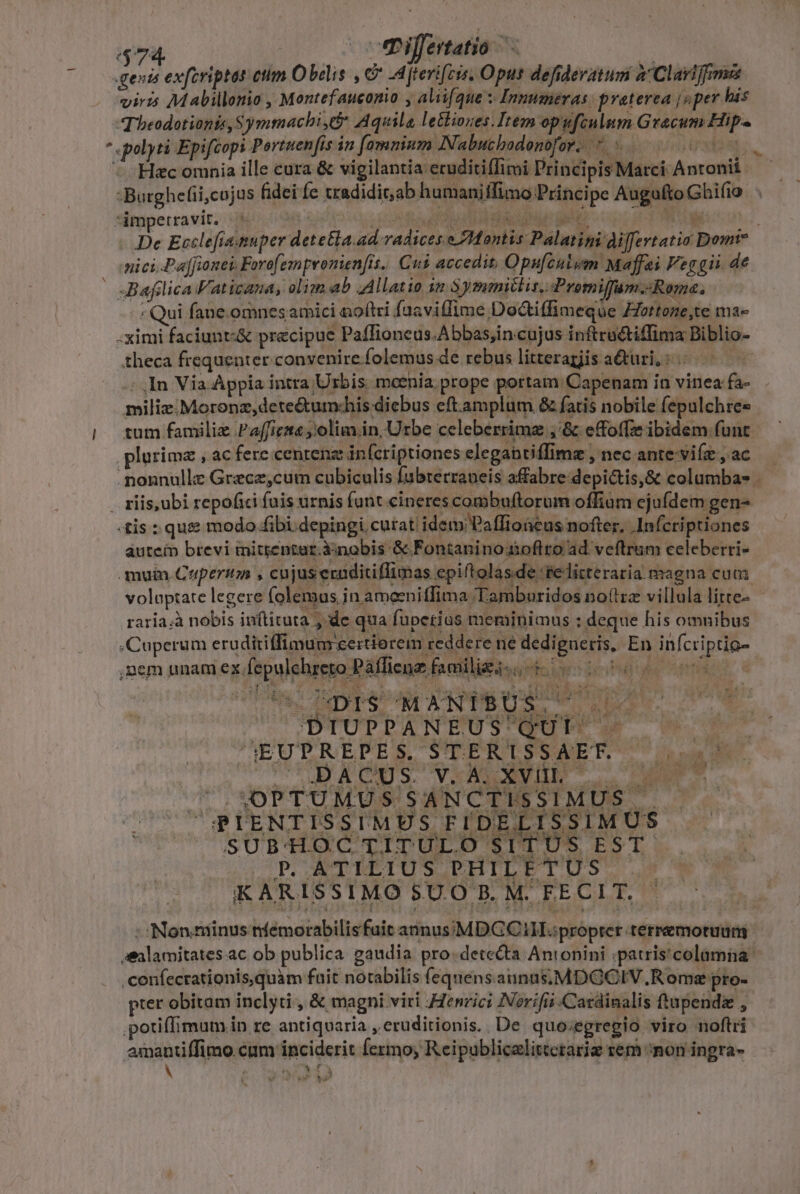 l 474. TPiljertatio oA m gentis exfcriptas ctim Obcis , € -dfterifcis, Oput defideratum à Clariffmss viris Mabillonio , Montefauconio , alii(que s Inmmneras preterea jv per his Tbeodotionts, Symmachi, Aquila lethiones.Irem opufculum Graecum Hip« Hac omnia ille cura &amp; vigilantia eruditiffimi Principis Marci Antonii 5s mici Paffione, Forofempromenfis. Cus accedit, Opufculum Maffei Feg gii. de Bafilica Vaticana, olim ab AAllatio in 3ymmitlis, Promiffam.-Roma. : Qui f. ane.omnes amici noftri fuaviffime Docti(fimeque Zottone,te ma- .ximi faciunt:&amp; precipue Paffioneus.Abbas,in cujus inftructiffima Biblio- theca frequenter convenire folemus de rebus litteragis a&amp;uri, : | ; In Via Appia intra Urbis. mcenia. prope portam. Capenam in vinea fa- miliz.Moronz,detectumchis diebus eft amplum &amp; fatis nobile fepulchree tum familiz Paffiezta olim. in, Urbe celeberrima ;'&amp; effoffz ibidem funt plurimz , ac fere centenz infcriptiones elegantiffimz , nec ante-viíz , ac «tis : que modo fibi. depingi curat. idem Paffioneus nofter, .Infcriptiones autein brevi mitientar.àinobis &amp; Fontaninotioflro ad veftrum celeberri- mum Ceupermma , cujus eraditiflimas epiftolasde se litteraria magna cum volaptate legere folemas in ameeniffima Tamburidos no(tza villula litte- raría.à nobis in(tituta de qua fuperius meminimus : deque his omnibus .Cuperum erudiriffimum certiorem reddere ne dedigueris, En infcriptig- ,nem unam ex fepulchreto Páffiene familigi-.- 00000 ^EUTREDPES VIEEBLSSAET T Le H € A. sg gs. SUD T UE JL. SOPTUMUS SANCTISSIMUS . GPIENTISSIMES FIDELISSIMUS SUBHOCTITULO SITUS EST P. ATILIUS PHILETUS . KARISSIMO 8$U.O B. M. FECIT. - Non.miinus nfemorabilisfuit annus;€MDGC1H. propter terremotuum prer obitam inclyti , &amp; magni viri Henrici Norifii Cardinalis tupendz , 1 V 44 te