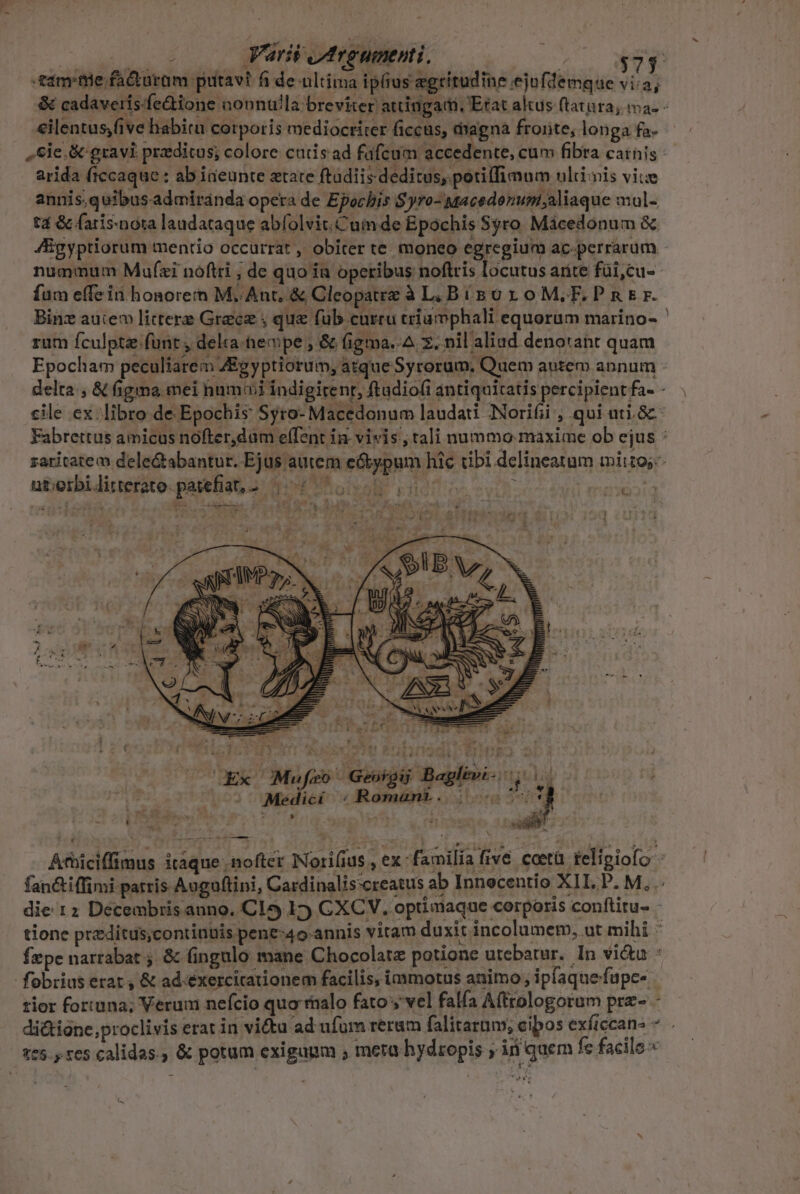 Mom quere Varii jMtreument j. | $7 -&amp;imrtie facturam putavi fi de ultima ipfius egritudine ejufdemque vi:a; eilentus,five habitu cotporis mediocriter ficcus, magna froiite, longa fa- arida ftccaque : ab i&amp;eunte xtate ftadiis deditus, potiffimum ulii nis viue annis.quibusadmiránda opera de Epochis Syro- Macedonumi;aliaque mul- t4 &amp; (aris:nota laudataque abfolvit.Cuim de Epóchis Sgro Mácedonum &amp; fum effe id honore:h M..Ant, &amp; Cleopatre à L. BisoroM,F.PnEr. rum fculpta funt , delra-hecpe ; &amp; figma.-A z. nil aliad denotant quam ut;orbiditterate.pavefiat, a. 104 6 a0 oo dI t LIV ». e T [33 4 £, Ue $ dE i * s ^. - i 1 à s Mr. e £ » ; :J A HL ^3 ' Medici ;Romanr. |.-« 1er 177g sep ^ V rliteno xad TT Í 1131 Fir 4 Ad A à : foe * «5 9etg E vs n (Ex Mufeo Geoigi Baglevi- os c Áthiciffimus itaque , nofter Nori(iu 4 N n -.