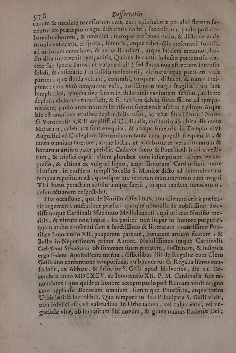 $7 8 Dil[ertatio | tunum &amp; maxime nece(farium erat, cum ophibalmiz per alvi fluxum fa- nentur'ex przcepto magni di&amp;atoris noftri ; fuccellerunt paulo poft do- loreslu vborum , &amp; umbilici : moxque crefcente malo, &amp; dicta de acri- fn onia ex(iccatis, crifpatis , intentis , atque tabefa&amp;tis mefenterii folidis, ad malorum cumulum, &amp; per ordinariam , atque fatalem metamorpho- fin dira fupervenit tympanitis, Quibus de cau(is indu&amp;to portentofo ela- tere fab fpecie flatus , ut vulgus dicit ( fed flatus non eft, verum intenfio folidi, &amp; exficcatio ) in folidis mefenterii , vicinarumque parti om. vafa pariter , qua fluida vehunt, contrahi, torqueri , diftzahi, &amp; rumpi ioci- piünt : cam veró rümapüntür vafa, potiffimum magis fragilia . uci funt lymphatica, lympha five ferum in abdominis cavitatem fenfim , ac lente depluit, abdomen tumefacir, &amp; (i; candem debita fucce ffi one ad ty mpa- nitidem, paulo ante mortem lethiferüs fupervenir afcites hydrops. Atque bic eft omaibus aetatibus deploribilis cafas, ac vitz finis Henrici Nori- fii Veronenfis »,R.E ampliffimi Cardinalis, cui tertio ab obitu die more: Majorum , celebrare funt exequiz , &amp; pompa funebris in Templo divi Auguftini ad Collegium Germanicam tanta cum popali frequentia , &amp; tanto omnium moerore , atque lu&amp;u , ut videbatur re. vera litterarum &amp; bonarum artium pater perii(fe, Cadaver facro &amp; Pontificali hibiiu vefti- tum , &amp; triplici capfa . altera plumbea cum infcriptione , altera. ex cu- preffo , &amp; ultima ex vulgari ligno , ampliffimorum Card nalium more claüfum , ia ejufdem templi Sacello S. Monicze di&amp;o ad determinatum tempus repofitum eft ; quoufque marmoreum monumentum cum magni Viri ftatua pera&amp;um abfolu:umque fuerit , in quo tandem tumulatam , refurre&amp;tionem exfpedtabit, : Hac occafione , qua de Norífio differimus, non alienum erit à prefen- tis arguaienti tractatione przfari. quoque nonnulla de nobiliffimu doc-. tiffinoque Cardinali Sfondrato Mediolanenfi ; qui uti erat Norifio me- ritis, &amp; virtute non impar , ita pariter non impar in honore purpurz , quam ambo coafecuti funt à fan&amp;tiffimo &amp; littetarum aimanriffimo Pon- tifice Innocentio XII, pxaperum parente , bonarum artium fautore , &amp; Bulle in Nepotifmum primo Autore, Nobiliffimus itaque Cardinalis Caleflinus Sfondra'ss ob fummam fuam pietatem , do&amp;trinam, &amp; infignia erga fedem Apoftolicam merita , difficilibus illis de Regalis cum Clero Gallicano contentione temporibus, quibus aureos de Regalia libros con- fcripfit, ex Abbate, &amp; Priacipe S. Galli apud Helvetios, die 12. De- cembris anno MDCXCV. ab Innocentio X11. P. M. Catdinalis fuit re- nunciatus : quo quidem honore accepto paulopoft Romam venit magno cum applaufu BBonoram omnium , fummique Pontificis , atque totius Uibis lzritià incredibili. Quo tempore in fuo Principatu S. Galli vixit, non infelici ufus eft valetudine, In Urbe tamen , vel culpa a&amp;ris ; vel iie- gotiofz vitz, ob impofitum fibi novum , &amp; grave munus Eccleliz Dci ; b