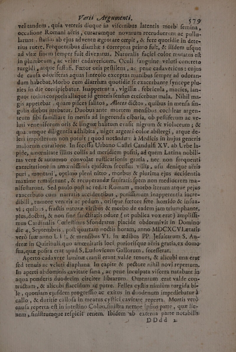 | * | ; Varii ,Aroumenti, — j29 vel tandem , quia veteris diuque in. vifceribus latentis tioib! femina, occafione Romani acris , curaramque novarum recruduerunt ac pulla- laruat ; ftatiai ab ejus adventu egrotare coepit , fere quotidie in detc- rius ruere, Fréquentibus diarrha s correptus pritro fuit, &amp; iiídem ufque ad vitz finem femper fuit divexatus. Naturalis faciei color mutatus e(t in plumbeum , ac veluti cadavericum, Oculi fanguine: veluti concreto turgidi , atque faffoft. Factor oris peflilens , ac pene cadavericos : cujus de caufa edoriferas aquas linteolo exceptas manibus femper ad odoran- dum habebat, Morbo cum diarrhza quotidie fc exacerbanre fyncope plu- ries in die corripiebatur. Tuappetenta , vigilia . febricula , macics, lan- guor toriuscorporisaliaque id generisfeníim erefcebant mala. Nihil ma- gis appetebat . quam pifces falitos , 4flzces dictos , quibus in menfa fin- gilis diebus arebatur. Duobusante mortem menfibus. cochlear argen- teum fibi familiare in menfa ad ingerenda cibaria, ob pefliferum ac ve- lui veneniferum oris &amp; lingua halitum evafit nigrum &amp; violaceum ; &amp; Qaa-umque diligentia adhibita , niger argenti color ab(tergi , atque de- leri impofterum non potuit : quod notándirx à Medicis in hujus gencris malorum cüratione. In feceffa Urbano Caflri Candulfi XV. ab Urbe la- pide, amoenitate illius collis ad meridiem pofi, ad quem Latina nobili- tas vere &amp; autumno. convolat ruílicationis gratia, nec non frequenti. exercitatione in amcniffimis ejufdem fecetfus villis, ufu denique aris puri , montani, optimo pleni nitro , morbus &amp; plurima ejus accidentia maxime remiferunt , &amp; recuperanda faniratis fpem non mediocrem ma- nifeflarunt. Sed paulo-poft ac rediit Romam , morbo iterum atque pejus exacerbato cum. narratis accidentibus. , potiffimum inappetentía incre- dibili , tumore veniris ac pedum , orifque faetore fete. horrido &amp; infua- : vi; qnib3s, fraétis vaturz viribus &amp; morbo de eadem jam triumphante, pius,doétus, &amp; non (ine fan&amp;titatis odore ( ut pablica vox erat) ampliffi- mus Cardinalis Cocleftinus Sfondratus. placide obdormivit in. Domino: die 4. Septembris , poft quartam no&amp;is horam, anno MDCXCY Latatis: xeró fuz anno L. 0.5, &amp; menfibus Vl. in edibus PP: Jefuitarum S. An- dreg in Quirinali.quo amoenitatis loci, poriorifque aris gratia,ex domo: fua,qua pofira erar apud S.Ludovicum Gallorum, fecefferar. | Aperto cadavere lainine cranii erant valde tenues, &amp; alicubi una erat: fed tenuis ac vcluti diaphana: In capite &amp; pectore nihil novi reperrum. In aperti abdominis cavitate fana , ac pene inculpata vifcera natabant in: aqua ponderis duodecim circiter librarum, mentum erat valde con- tractam:, &amp; alicubi flaccidum ac putre; Fellea cyftis nimium turgida bi» le; quoniam ejufdem progreffio ac exitus in duodenum impediebatur à callo, &amp; duritie callofa in meatus cyftici cavirate reperta. Mortis veró cau(a.reperta eft in inteftino Colou,finiftra.nempe ipfius parte , quz lie- nem ,.finillrumque refpicit renem, Ibidem ab E CE.  DD: 2.