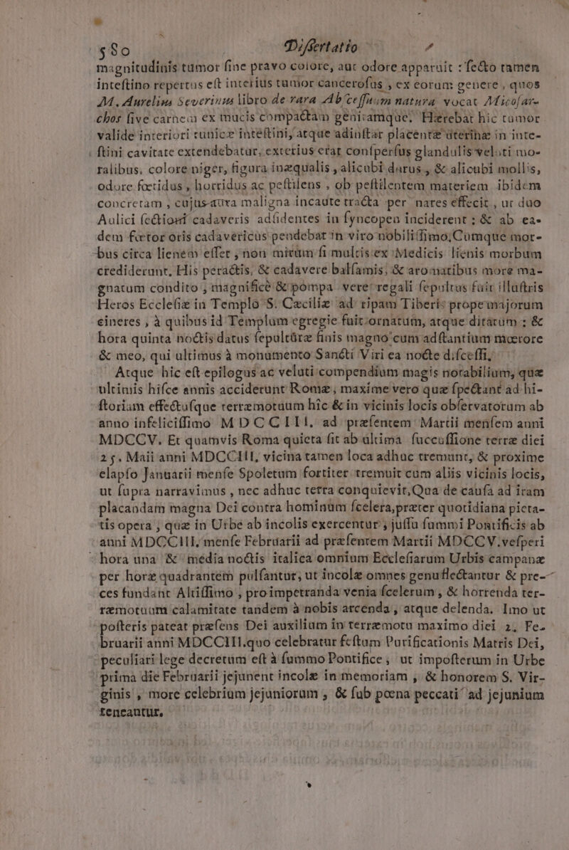 $80 | ODifsertatio  magnitudinis tumor (ine pravo colore, aut odore apparuit : fe&amp;o ramen inteftino repertus eft interíus tamor cancerofus , ex corum genere , quos 7M. Aurelims Severium libro de-rara 44 b'ceffuim natura vocat AMico[ar- bos five carhei ex mucis compactam geniramque. Hirebat hic tamor valide interiori cunicz inteftini, atque adinftar placent üteriha in inte- ; ftini cavitate extendebatur, excerius erar confperfus glandulis vel;ti mo- ralibus, colore niger, figura inzqualis , alicubi darus , &amp; alicubi mollis, odore factidus , horridus ac peftilens , ob peftilentem materiem. ibidcm concretam , cujus-aura maligna incaute tra&amp;a per nares effecit , ur duo Aulici fe&amp;iost cadaveris adí(identes in Íyncopea inciderent : &amp; ab ea. dem fetor otis cadavericus pendebat in viro nobilifimo; Cumque mor- -bus circa lienem effet nou micum fi mulcis:ex Medicis líienis morbum ctedideranr, His peractis, &amp; cadavere bal(amis; &amp; aromatibus more ma- gnatum condito , magnifice &amp; pompa | vere* regali fepultus fair illaftris Heros Eccle in Templo S: Caciliz: ad: tipam Tiberi: propemajorum cineres , à quibus id Templum egregie fuit;ornatum, atque ditárüum ; &amp; hora quinta noctis datus fepultüra finis magno'cum ad(tantium moerore &amp; meo, qui ultimus à monamento Sanóti Viri ea noéte difce(fi, Atque hic eft epilogus ac veluti compendium magis norabilium, qua ultimis hifce annis acciderunt Rome maxime vero quz fpe&amp;ant ad hi- ftoriam effe&amp;ufque rerremoruum hic &amp; in vicinis locis obfervatoram ab anno infeliciffimo M D C CIIt. ad preíentem Martii menfem auni MDCCVY. Et quamvis Roma quieta fit ab altima.| fuccuffione terre diei 25. Maii anni MDCCIII, vicina tamen loca adhuc tremunt, &amp; proxime elapfo Januarii menfe Spoletum fortiter: tremuit cum aliis vicinis locis, ut fapra narraviius , nec adhuc tetra conquievit, Qaa de caufà ad iram placandam magna Dei contra hominum fcelera,przter quotidiana pieta- tis opera ; quz in Utbe ab incolis exercentur ; juffu fummi Pontificis ab anni MDCCIILIE menfe Februarii ad prefentem Martii MDCCV.vefperi hora una &amp; media no&amp;tis italica omnium Ecclefiarum Urbis campanz per horz quadrantem pulfantur, ut incolz omnes genuflectantur &amp; pre-— ces fundant Altiffimo , proimpetranda venia fcelerum , &amp; horrenda ter- rzmotuüam calamitate tandem à nobis arcenda , atque delenda. Imo ut - pofteris pateat prefens Dei auxilium In terremota maximo diei 2, Fe. bruarii anni MDCCITI.quo celebratur feftum Purificationis Matris Dei, - peculiari lege decretum eft à (ammo Pontifice , ut impofterum in Urbe prima die Februarii jejunent incole in memoriam , &amp; honorem S. Vir- ginis , more celebrium jejuniorum ; &amp; fub poena peccati ad jejunium tencautur, | (sg