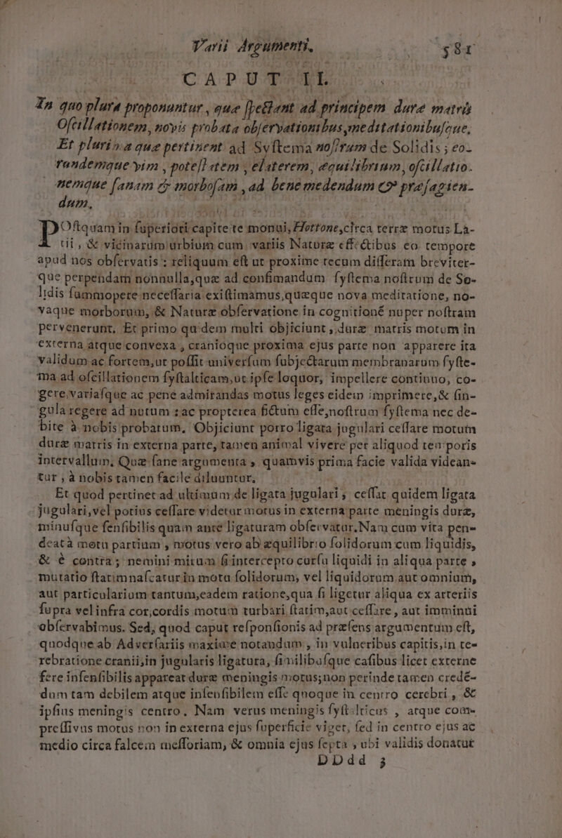 CAP UTER. 4n quo plara proponuntur , que [petet ad principem dure matrü Ofcillationem, novis probata ob/ervationibus meditationibu[one, Et plurima que pertinent ad Syftema no[iram de Solidis ; eo- Tandemque yim , pote]] tem , elaterem, equilibrimm,ofllatio. uenmaue fanam e morbo[am ,4d beue medendum co» prejagien- dum. Pi e ci i | ioi P Oftquam in. fupe ridti capite te monui, ZTertone,cltca terre motus La- A. Ui, X vicinarum urbium cum variis Nature effcQibus eo. tempore apud nos obfervatis : reliquum eft ut proxime tecum differam breviter- que perpendam nonnulla,quz ad confimandum fyftema nofirum de So- Iidis fummopere neceffaria exiftimamus,queque nova meditatione, no- vaque morborum, &amp; Naturz obfervatione in cognitioné nuper noftram pervenerunt, Etc primo quidem multi objiciunt ,,durz matris motum in externa atque convexa , cranioque proxima ejus parre non apparere ita validum ac fortem,ut poffit univerfum fubje&amp;arum membranarum fyfte- ma ad ofcillationem fyftalticam;uc ipfe loquor, impellere continuo, co- gere,variafque ac pene admirandas motus leges eidem imprimere,&amp; fin- gula regere ad notum zac propterea fictum effejnoftrum fyftema nec de- bite à nobis probarum. Objiciunt porro ligata jugulari ceffare motum dur&amp; marris in externa parte, tamen anímal vivere pet aliquod tea'poris intetvallum; Quz fane argamenta ; quamvis prima facie valida videans tur , à nobistamen facile diluuntur, —— ! Et quod pertinet ad ultíamum de ligata jugulari ;' ceffat quidem ligata jugulari,vel potius ceffare videtar morus in externa parte meningis durz, mínufque fenfibilis quam ante ligaturam obfecvatar.Naw cum vítra pen- deatà metu partium , motus vero ab equilibrio folidorum cam liquidis, &amp; é contra; nemini mirum firintercepro curfu liquidi in aliqua parte ; mutatio ftatimnafcaturin mota folidorum; vel liquidorum. aut omnium, aut particularium tantum,eadem ratione,qua fi ligctur aliqua ex arteriis fupra velinfra cor,cordis motum turbari ftatim,aut ceffire , aut imminui obícrvabimus. Sed; quod caput refponfionis ad przíens argumentum eft, quodque ab Adver(ariis maxime notandum , in vulneribus capitis;in te- rebratione cranii;in jugularis ligatura, fimilibufque cafibus licet externe fere infenfibilis appareat dure meningis notus;non perinde tamen credé- dum tam debilem atque infeofibilem effc qnoque in centro. cerebri , &amp; ipfius meningis centro. Nam verus meningis fyft:lticus , atque coa pretfivus motus non in externa ejus fuperficie viget, fed in centro ejus ac medio circa falcein mefforiam, &amp; omnía ejus fepta ; ubi validis donatut