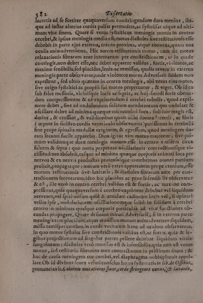 $2 . . hiffertatio. lacertis ad. fe fortiter quaquaverfum con(tringendum dura menínx , ibi- que ad. inftar alterius cordis. pulfat perenniter,ac fyftolifat. ufque ad ulti- mum vite finem. Quare fi. verus. fyítalticus meningis tnotds in. centro: cecebri,&amp; ipfius meningis. medio eft;motusdiaftoles (ive reftitationis effe debebit in parte ejus externa, cranio- proxima, atque convexa;quaim nos. oculisanimadvertimus, Hic autem reftitutionis motus , cama fit; motus: 1elaxationis fibrarum ante intentarum. per conftrictionem , ut in. corde contingit,non debet effe,nec debet apparere validus , fortis,violentus;ac maxime fenfibilis,fed- placidus,lenis.ac remiffus, qualis revera in externa: meningis parte obíervatur;unde violentos motus Adveríarii ibidem non expeé&amp;tent , fed. ultro quaerant in centro meningis , ubi verus ejus motus, five origo fyftaltici ac proptii fui motas perperuatur , &amp; viget. Ob id ea fub falce mefforia, vicinifque locis ac fcpris; ac hujifmodi forte obeun- dam compreffionem &amp; ad'exprimendum é cerebri tubulis , quod expri- mere deber , five ad undulandum folidum. niembraneum qua undulare &amp; ofcillare dcbet ad minima quzque microcofuii loca., folidior magis eft, durior , &amp; craffior , &amp; validioribus quam alibi donata l^certis , ac fibris. | ( utpote in finiftro.cordis ventriculo -obfíervamus )potiffimus in cerebelli fine prope-fpinalis medullze originem, &amp; egreffam, quod meningem du-- ram fecanti facile apparebir. Dico igitur vim motus majorem ; five pri- inum: validumque durz menipgis motam effe. in ceniro. ejufdem circa: falcem &amp; fepta : quo motu perpetuas ofcillationis: contra&amp;ionifque vi- ciffitudines abfolvit,cafque ad minima quaque corporis animati loca per nervos &amp; cx nervis produétas protenfa(que membranas omnes partium: prolicit,propagarque -motum veró extra appareptem prope cranium,elffe: motum. re(titurionis five: laxitaus , &amp;&amp; diaftoles fibrarum ante. per con- tractionem intentarum:ideo hic placidus ac penc infenfib lis obfervatur &amp; eft , illeveró in:centro cerebri. validus e(t &amp; fortis, ac maxime com- preflivus,quia quaquaverfum à cerebro exprimere debebat velliquidunv nerveum,vel fpiriuofum quid: &amp; aemulum radioràm lucis vel, fi opinari velim ipfe , andulationem: o(cillationemque folidi in folidum à cerebri: centro. in:miniimas quafque corporis particulas. ad. vit fundtiones ob- eundas propagare, Quare deíinant mirari Advetrfarii', (jin externa parte: meningistam placidum,atque remiffum motum animadvertant:fiquidem,, miffo tantifper cecebro.in corde veritatem hanc ad. oculum obfervamas;. in quo motns fyftoles five contlri&amp;tionis validus eft;ac fortis; quia. &amp; le- gibus projectionam ad fingulas partes pellere debebat: liquidum vitale: languineum ::diaftoles vecó remi(fus eft &amp; infenfibilis,quia non-eft verus: motus ,.fed reftitutio fibrarum ante contra&amp;arum in priflinum fitum ::&amp; hac:de caufatneningem cor-cercbri,vel diaphragma nobisiplacuit appele ' lare.Ob id divinus fee veluticonfcius hu;us fyftematisin lb.de Offibuss, pronanciavit.Colorum qnt ationes finut corde flringente genas, D laxantes,