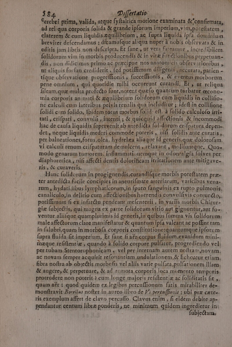 $84 Differtatio- i : Cerebri príma, valida, atque fyítaltica motione examinata &amp;'confirmata;. ad reliqua corporis folida &amp; grande ipforum imperium,vim,poteflatem ,. claterem &amp; cum liquidiszquilibrium , ac fupra liquida ipfa dominium. breviter deícendamus : dicamufque aliqua nuper à nobis obfervata &amp; in. editis jam libris non defcripta, Ec fane , ut vers fateamur , incredibilem. folidorum vim in morbis prodacendis &amp; in vit&amp; fanctionibus perpetuan- dis, non didicimus primo ac przcipue nosanatom'cis obfervationibus ,. ut aliquis forfan crediderit , fed potiffimum diligenti ; accurata, patien - tique obíervatione. progreffionis , fucceffionis , &amp; eventus morborum. pene omnium, qui quetidie mihi occurrunt curandi, Et , ur. rcliqua. fileam,qna multa profe&amp;to funt;notent quefo quantum turbatur oecono- mia corporís animati &amp; gquilibrium folidorum cum liquidis in collifio-. nc calculi cum lateribus pelvis renalis qua includitur ; idcft in collifione. folidi ciim folido, Ibidem totus morbus fo!id: eft, à folido calculofo irri- tati , crifpati , convnl( , intenti ; &amp; quicquid affectionis &amp; incommodi. liac de caufa liquidis fupetvenit ab antediéta fol;dorum crifpatura depen-. det., neqne liquidis mederi commode poreris ,. uifi. folidis apte curatis,,. per balneationes,fotus;olea, hydrelea aliaque id generís.qua: dolorofam. vi calculi renum crifpaturam demulcent , relaxant , molliuntque, Quo- modo genarum tumorem, inflammadonemque in odonralgia folves per. diaphorerica , nifi affc&amp;ti denis dolotificam irrirationem ante tmitigave-. ris , &amp; curaveris.. ho NOEL L Hanc folidorum in progignendis,curandi(que morbis poteftatem prz ter antedicta facile concipies in aneurifmate arteriarum, varicibus vena- rum , hydatidibus lymphaticorum,in fputo fanguinis ex rupto pulmonis; canaliculo,in delitio cum affedionibus herrendis convulfivis conjunéto,, potiffixaum fi ex infar&amp;u pendeant mefenterii , in vailis morbis Chirur- gie fubjectis, qui magna ex parte folidorum vitio aut gignuntur,ant fo. ventur aliique quamplurimis.id genetis,in quibus (umma vis folidorum.- maleaffe&amp;torum clare manifeflatur &amp; quantum ipfa valeant ac poffint tam. in falubri,quam in morbo(a.corporis conftitatione:quantumque ipforum: fupra fluida (it imperium. Et fane fi a&amp;n corpus fluidum;evanidum mini. izque refi(lentiz , quando à.folido RE progrediendo vel: per.tubam.Stentorophonicam , vel per internam aurem noítram,novam., ac novam femper acquirit ref(onantiam,undulationem,&amp; Echoscur etiam, fibra noftra ab.objc&amp;is morbefis vel aliis varie pulfata;pulfationem iliam. &amp; augere, &amp; perpetuare, &amp; ac rz mota corporis loca momento temporis. protrudere non poterit. 2.cum lenge majoris refiftentie ac (oliditatis ft Ai quam aer :- quod: quidem ex legibus percuffionum fatis. mirabiliter dee. monf(travit-Berellu: nofter.in.aureo libro de V; pereu[[lonis : ubi prz caes. ris exemplum affert de clavo percuffo. Clavus enim , fi eidem debite ap. pendantur: centum libr ponderis ; ne. minimum. quidem ingredietur. in: ! fubje&amp;tans