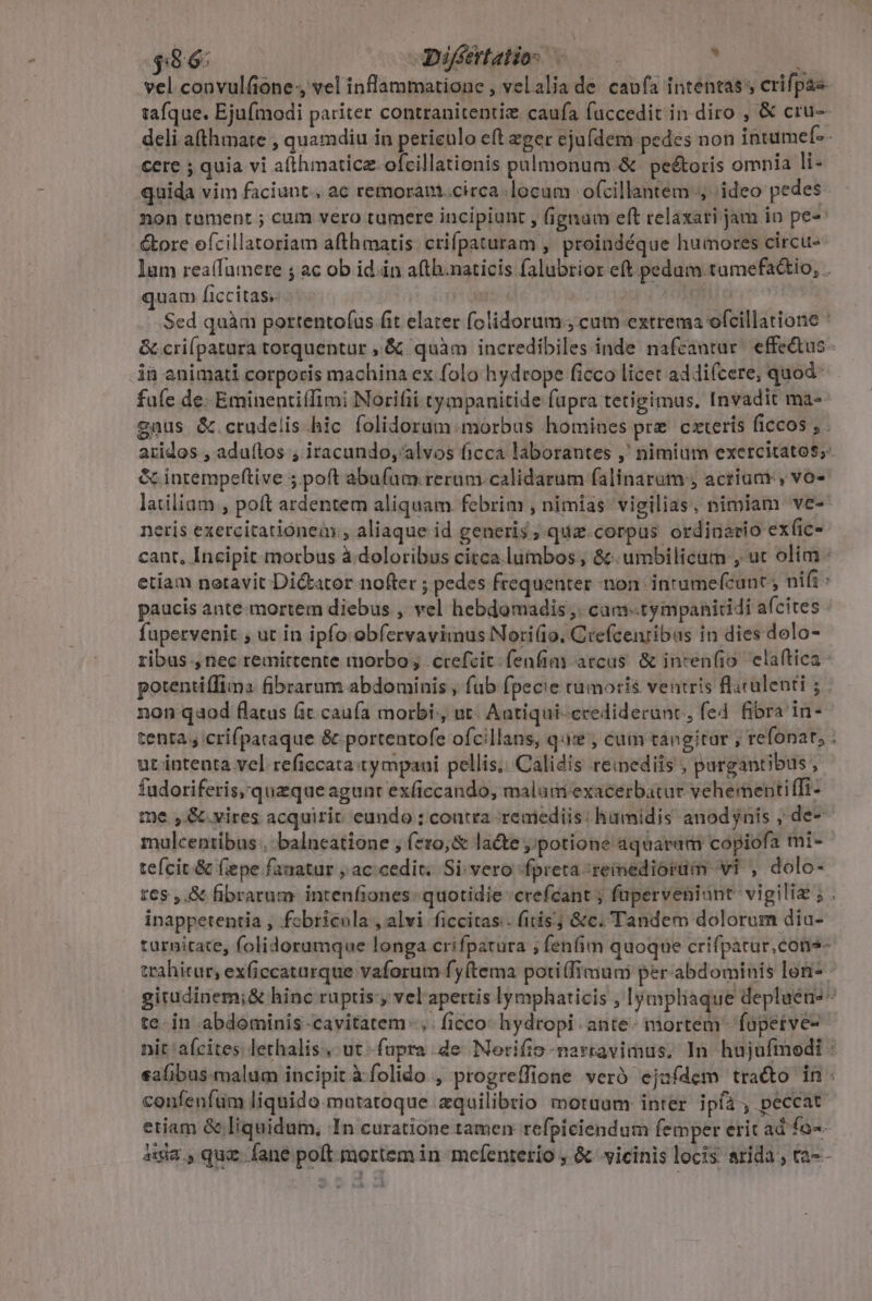 $96: Djfétatio s ——— . cere ; quia vi afthmaticz-ofcillationis palmonum.&amp; peétoris omnia li- quida vim faciunt, ac remoram.circa.locum ofcillantem ideo pedes non toament 5; cum vero tumere incipiunt y fignum eft relaxari jam in pes &amp;ore efcillatoriam afthmatis. crifpaturam , proindéque humores circu- quam ficcitas. ià animati corporis machina ex folo hydtope ficco licet addifcere, quod^ P yaátop &amp; intempeftive 5. poft abufum rerum calidarum falinarum , acrium , vo- neris exercitatiónea.; aliaque id generis; qua.corpus ordinario ex(ic- paucis ante-mortem diebus , vel hebdomadis ,. cam-.tympanitidi afcites fupervenit , ut in ipfo obfervavimus Nori(io. Ciefcenribas in dies dolo- non qaod flatus (it caufa morbi:, ut. Autiqui-ccediderunc, fed fibra in- tenta , crifpataque &amp; portentofe ofcillans, quie , cum tangitar ; refonat; ut intenta vel reficcata:ty mpaui pellis; Calidis remediis , pargantibus , fudoriferis,'quzque agunt exficcando, malum exacerbatur yehementiffi- mulcentibus..-balneatione , f*:0,&amp; lacte potione aquaram copiofa mi- tefcit.&amp; fepe fanatur , ac cedit. Si vero fpreta remediorum vi , dolo- E inappetentia , fobricula , alvi ficcitas.. fitis &amp;c. Tandem dolorum diu-