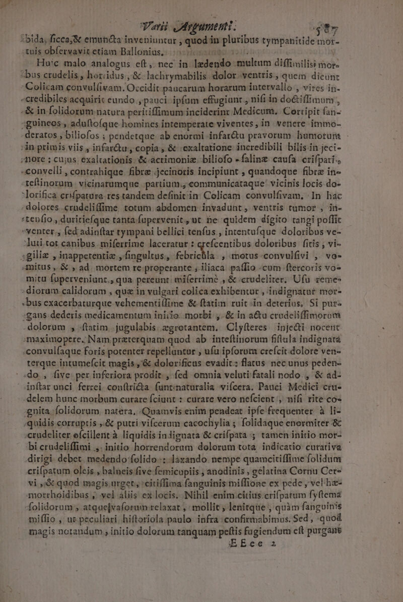 :bida, ficcaj&amp; emutiéta inveniuntur , quod in pluribus tympanitide mor- tuis obfervavitetiam Ballonius,. tss | É Huic malo analogus eft, nec in ledendo multum diffiiilisi mor. ^ bus crudelis , horiidus ,.&amp;. lachrymabilis dolor ventris , quem dicun: Colicam convul(ivam. Occidit. paucarum horarum intervallo , vires in. -credibiles acquirit eundo , pauci ipfum effugiunt , nifi in do&amp;tiffimum , -&amp; in folidorum natura peritiffimum;inciderint Medicum. Cortipit fan- ;guineos , aduftoíque homines intemperate viventes, in. venere immo- -deratos , biliofos ; pendetque- ab enormi infar&amp;tu pravorum humoruns - :in ptimis viis , infar&amp;u:y copia, &amp; exaltatione incredibili bilis-in jeci- : fiore ; cujus. exaltationis &amp;-acrimoniz. biliofo -falinz. caufa crifpari.; -convelli , contrahique. fibre .jecinoris incipiunt ; quandoque fibra in- :teftinorum. vicinatumque .partium., communicataque* vicinis locis do- lorifica erifpatura res tandem definit'in: Colicam convulfivam. In hac - dolores .crudeliffime totum. abdomen invadunt, ventris tumor , in- «tenfio , duritiefque tanta.fupervenit., ut be quidem dígito tangi poffic venter., fed adinftar tympani bellici tenfus., intentufque doloribus ve- :Juii.tet canibus. miferrime laceratur : qrefcentibus doloribus fitis ; vi- sgiliz , inappetentiz ,.fingultus., febrichla. , motus-convulfivi ,. vo» Amitus ,.&amp; , ad. mortem re;properante ;.iliaca paffio «cum ftercoris vo» mita fupetveniunt., qua pereunt: eiferrimé , &amp; «crudeliter; Ufu remes : diorum.calidorum , que in vulgari colica exhibentur , indignatar mor- -bus exacerbaturque.vehementilfime &amp;-flatim ruit-in deterius, Si pur- :gans- dederis medicamentum iniiio. morbi ,.&amp; in a&amp;u crudeliffimoram dolorum , ftatim. jugulabis. zgrotantem, Clyfteres. inje&amp;ti. noceut maximopere. Nam preterquam quod ab inteftinorum fiftula indignatà -convulfaque foris potenter repellantar ; ufu ipforum crefcit. dolore ven- terque intumefcit magis ,'&amp; dolerificas evadit: flatus nec unus peden- ^ sdo., five: per inferiora prodit. , fed omnia veluti fatali nodo. , &amp; ad- 4nítar unci ferzei. con(tricta. funt:naturalia iícera. Pauci Medici crue -delem hunc morbum curare fciunt :: curare vero nefcient , nifi rite co- :gnita 'folidorum natera, Quamvis enim pendeat. ipfe frequenter. à li- ;quidis corruptis ,.&amp; putri vifceram cacochylia; folidaque enermiter &amp; «crudeliter efcillent à liquidis indiguata &amp; crifpata ;; tamen initio mor- bi crudeliffimi ,. initio horrendorum dolorum tota. indícatio curativa dirigi. debet. medendo folido-: laxando. nempe quamcitiffime folidum crifpatum oleis , balueis five femicupiis ; anodinis , gelatina Cornu Cere vi ,;&amp; quod magis urget; 'citiffima fanguinis miffione ex pede , vel ha- morrhoidibas , yel aliis ex locis. Nihil enim.citius.crifpatum fyftema folidorum ; atquejvaforum. relaxat ; mollit ; lenitque , quàm fanguinis miflio , uz peculiari, hiftoriola paulo. infra :confirmabimus. Sed , quod magis notandum , initio dolorum tanquam peftis fugiendum cft purgaire EREce 2