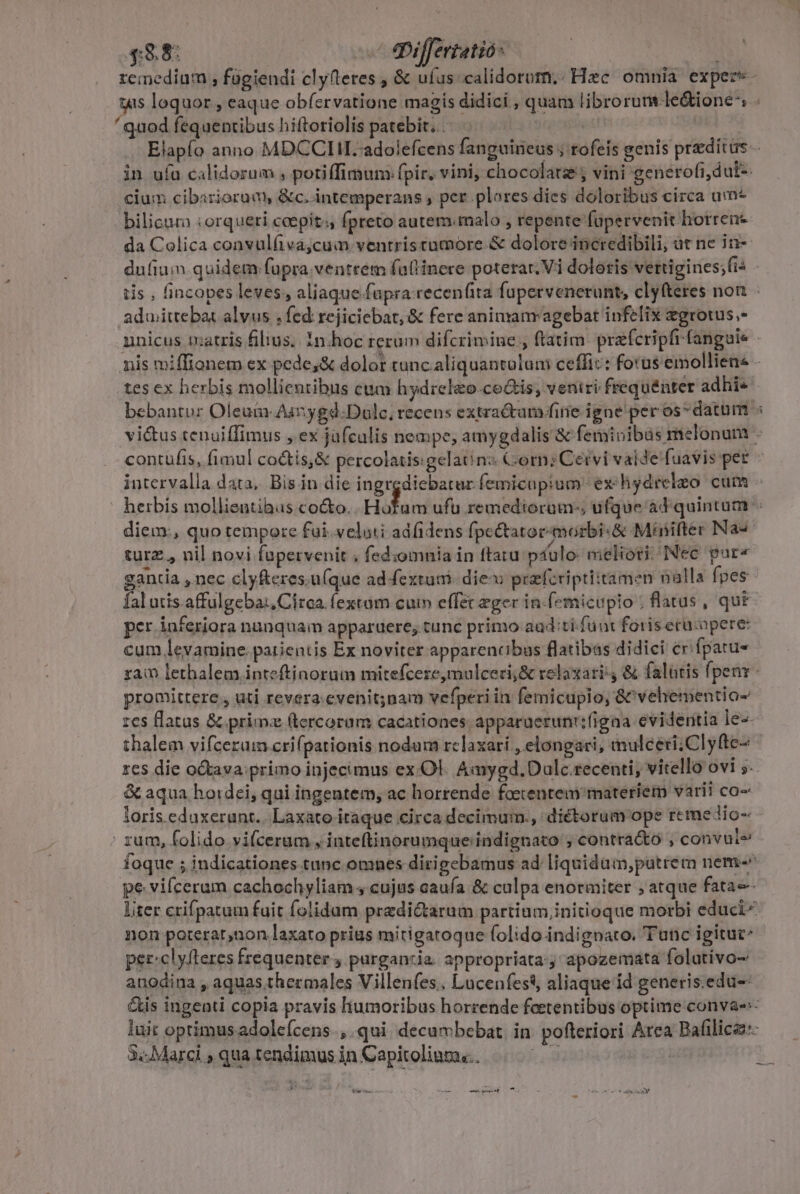 £88: ^ qiffertatio: remedium , fagiendi clyfteres , &amp; ufus calidorom,. Hzc omnia expers - tis loquor , eaque obfervatione magis didici , quam librorum le&amp;ione^ . ' quod fequentibus hiftoriolis patebit... 2r Elapío anno MDCCLIIL. adolefcens fanguineus ; tofeis genis preditus - in uía calidorum , potiffimum fpir. vini, chocolate; vini generofi,dut-. cium cibiriorum, &amp;c. intemperans , per plores. dies doloribus circa um* bilicum :orqueri ccepit. fpreto autem«malo , repente füpervenit horrene da Colica convulfiva;cum ventristumore.&amp; dolore incredibili, at ne in- dufium quidem fupra.ventrem fatlinere poterar, Vi doloris vertigines;fi« - tis , (incopes leves, aliaque fapra recenfita fupervenerunt, clyfteres non aduwittebat alvus , fed rejiciebat, &amp; fere animanr agebat infelix zgrotus.- unicus txatris filius. 1n.hoc rerum difcrimine , ftatim. prafcripfrfanguie nis miffionem ex pede,&amp; dolor tunc. aliquantolam ceffi:: forus emolliene tes ex herbis mollientibus cum hydrelzo-co&amp;is; veniri frequénter adhi- bebantur Oleum Aunygd:Duolc, recens extractam fire igne per os* datum « vi&amp;tus tenuiffimus , ex jufculis nempe, amygdalis &amp; feminibus melonum - contufis, fimul co&amp;tis,&amp; percolatis:gelaó nz Corn; Cervi valde fuavis pet intervalla data, Bis in die ingrediebatur femicupium ex hydreleo cum - herbis mollientibus co&amp;o. Hotam ufu remediorum-, ufque ad quintum diem, quo tempore fui. veluti adfidens fpe&amp;atoe- morbi &amp; Minifter Na- turz , nil novi fapervenit . fediomnia in ftatu psulo- meliori; INec par« gantia ,nec clyfteres.u(que adfextutmi- die: przfcriptiitamen nalla fpes fal utis.affulgeba:,Círca. (extam cuim effet eger in-(emicupio ; flatus , qut per inferiora nunquam apparuere; tunc primo aad:tí funi foris erucopere: cum levamine.parientis Ex noviter apparencibus flatibas didici cr. fpatu- ram lethalem inteftinorum mitefcere,mulceci;&amp; relaxari &amp; falatis fpenr - promittere , uti revera. evenit;nam vefperi in femicupio, &amp;&amp;vehementio- zcs flatus &amp; prim: (tercoram cacationes apparuerunrifigna evidentia le-- thalem vifcerum crifpationis nodum rclaxari , elongari, inulceri; Cl yfte- res die oQava: primo injecimus ex Ol. Aaygd. Dulc recenti, vitello ovi 5. &amp; aqua hordei, qui ingentem, ac horrende foecentem materiem varii co- loris edaxerant.. Laxato itaque circa decimum., dictorum ope reme dio- zum, folido vifceram , inteftinorumque indignato ; contra&amp;o , convule foque ; indicationes tunc omnes dirigebamus ad liquidum,patrem nem-^ pe vifceram cachochyliam , cujus caufa &amp; culpa enormiter , atque fata- liter crifpatum fuit folidum predictarum partium,initioque morbi educi non poterar,non laxato prius mitigatoque folido indignato. Tunc igitut^ per:clyfteres frequenter 4 parganzia. appropriata:y apozemata folativo- anodina , aquas thermales Villenfes.. Lucenfess, aliaque id generis.edu-- &amp;is ingenti copia pravis liumoribus horrende feetentibus optime convae- luit optimus adoleícens.,.qui decumbebat. in pofteriori Area Bafilica:- 3. Marci , qua tendimus in Capitoliuma;.. ü : - ——— ie e — —— ive t ^ - LET d