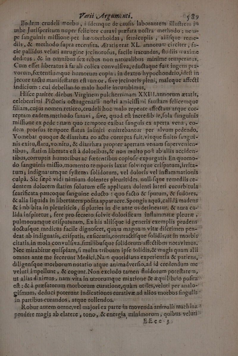 i | Parii Avgumownti, .6$89 Eodem:crudeli morbo , i [demque de caufis laborantem illuftrem in pe fanguinis miffione.per: hzaorrhoidas y: femicopiis ; aliifque-reme- diis, &amp; methodo fupra recenfita, Ziratiserat XL. annorum circiter ; fa- jecore ta&amp;u manifeftatus eft umor , five jecinorts pleni, máleque affedti indicium : cui debellando-malo hodie incumbimus, celeberrimi Pi&amp;boris octuagenarii- nottri amiciffimi fau(tam felicemque filiam,cujus nomen reticeo,crudeli hoa malo repente affe&amp;tam atque cor- miífione ex pede : nam quo 1empore exibat fanguis ex aperta vena; co- dem. prorfus tempore flatus infiniti emittebantur per alvum pedendo, Vomebat quoque &amp; diarthza co actu correpta fuit; vixque finito fangai- nis exitu,flatu,vomitu, &amp; diarrhza propter'apertam venam faperveniens tibus; ftatim liberata eft à doloribus,S&amp; non multo pott ab'aliis acciden- tibus,corrupris humoribus ac feetentibus copiofe expurgatis En quomo- do fanguinis miffio, momento temporis laxat folvitque crifpatum,irrita- tum; indignatamque fyftema folidorum, vel doloris vel inflammationis culpà. Sic (pé vidi nimium dolentes pleuritides, nallifque remediis ce- fcatificata paucoque fanguine educto : quo facto &amp; (putum, &amp; fudóres, &amp; alia liquida in libertatempofita appatuere.Spongia aquá;calidà madens &amp; imbibita in pleuriticis, fi. pluries in die ante osdetineatur, &amp; aura ca- lida infpiretur , fere pro-fecteto:folvit dolorificam inflammate pleure ; Nec mirabitur quifpiam, 6i multa tríbuam ipfe tolidis Gt magis quam alii V in partibus-curandos atque tollendos.: EE«c ec 3 5