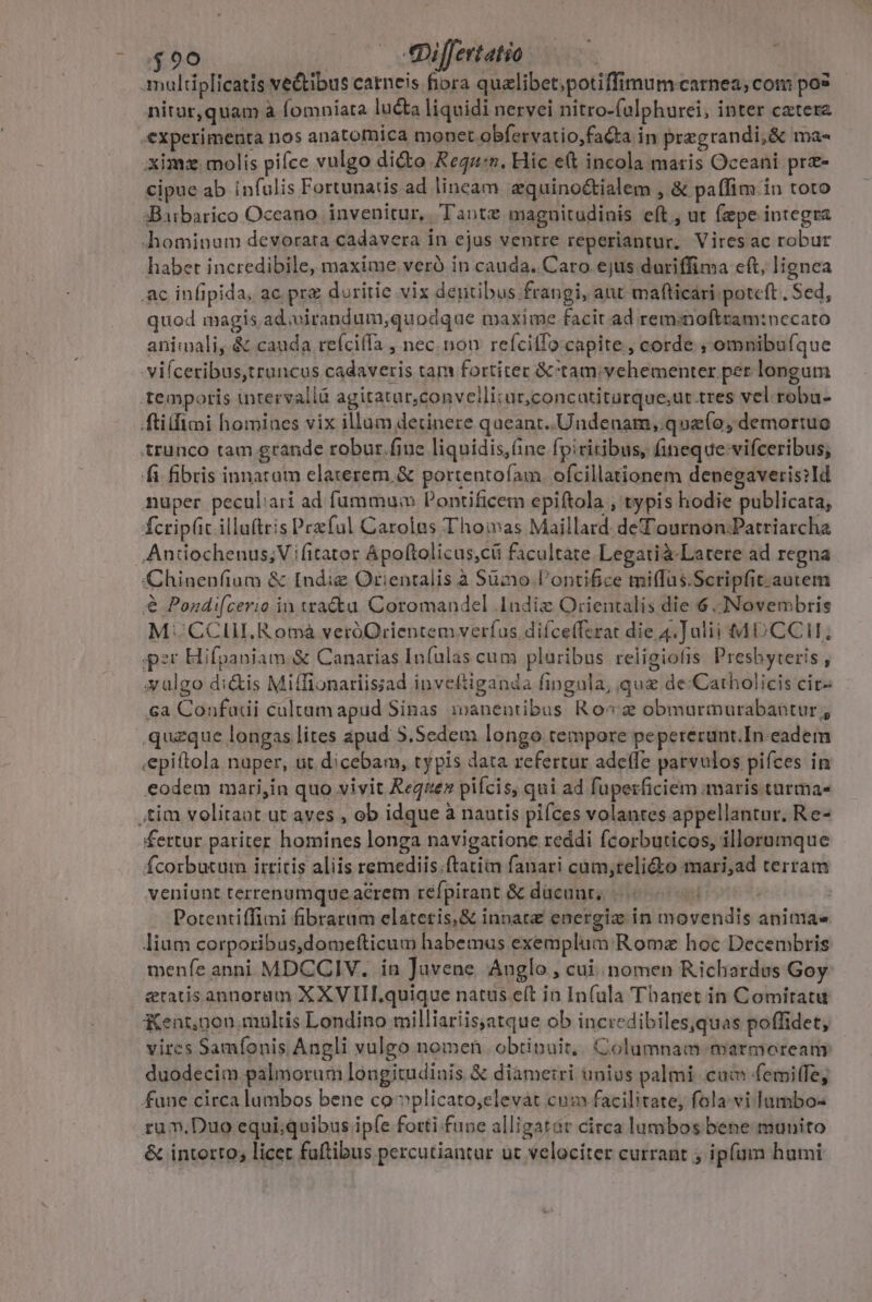 00 | 4«Differtatio nitur,quam à fomniata lucta liquidi nervei nitro-falphurei, inter catera cipue ab infulis Fortunaus ad lineam zquino&amp;ialem , &amp; paffim in toto quod magis ad .virandum,quodque maxime facit ad reminoftram:nccato animali, &amp; cauda refciffa , nec. nou refcilfo capite , corde ; omnibu(íque &amp; Pondi[cerio in watcta Coromandel ladiz Orientalis die 6 :Novembris M: CCIILRomáà veróOrientem verfus difce(ferat die 4.]alii MD CC; per Hifpaniam &amp; Canarias In(ulas cum pluribus religiofis Presbyteris , xulgo di&amp;is Miffionariisiad inveftiganda fingula, que de:Catholicis cir- 6a Confadi cultam apud Sinas manentibus Ro x obmurmurabantur , .quzque longas lites apud 5.Sedem longo tempore pepererunt.In eadem «epiftola nuper, ut dicebam, typis data refertur adeffe parvulos pifces in eodem mari,in quo vivit Reqiez pifcis, qui ad fuperficiem maris turmas fertur pariter homines longa navigatione reddi fcorbuticos, illorumque fcorbutum irritis aliis remediis.ftatiin fanari cum;teli£to mari,ad terram veniunt terrenumqueacrem refpirant &amp; ducant; 5 ; : Potentiffimi fibrarum elateris,&amp; innate energiz in movendis animae lium corporibus,domefticum habemus exemplum: Roma hoc Decembris menfe anni MDCCIV. in Juvene Anglo , cui nomen Richardes Goy etacisannorum XXV IIILquique natus eft in In(ula Thanet in Comitatu Kent,non. multis Londino milliariisjatque ob incredibiles,quas poffidet, vircs Samíonis Angli vulgo nomen. obtinuit, Columnam marmoreany duodecim palmorum longitudinis &amp; diametri unius palmi cam femiffe, fune circa lambos bene co-»plicato,elevat cum facilitate, fola-vi lumbo- ru m. Duo equi;quibus ipfe forti.fune alligatár circa lumbos bene munito &amp; interto, licec faftibus percutiantur ut velociter currant , ipfam humi