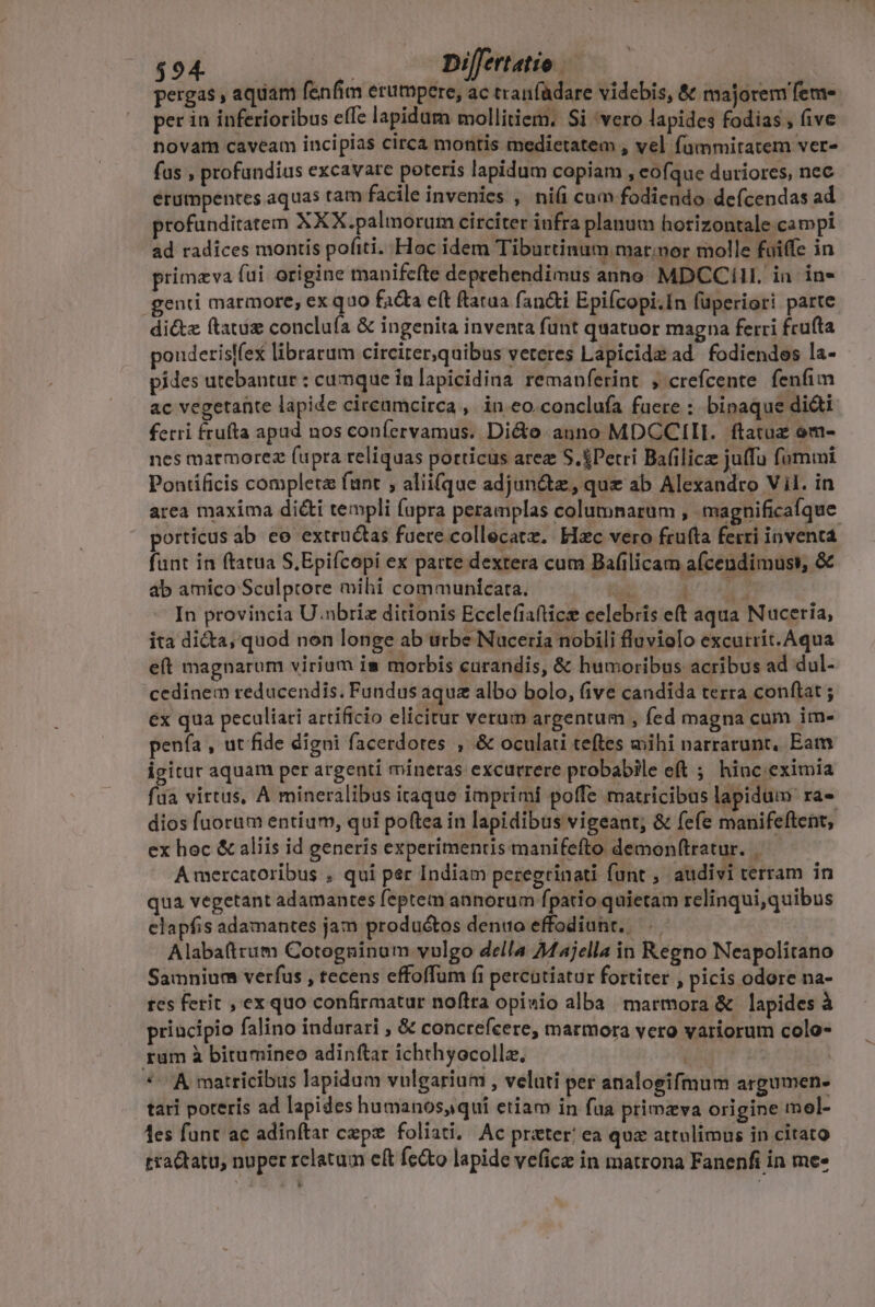 pergas , aquam fenfim erumpere, ac tranfadare videbis, &amp; majorem fem- per in inferioribus effe lapidum mollitiem. Si 'vero lapides fodias , five novam caveam incipias circà montis medietatem , vel fummitatem ver- fas , profandius excavare poteris lapidum copiam , eofque duriores, nec erumpentes aquas tam facile invenies , ni(i cum fodiendo defcendas ad profunditatem XXX.palmorum circiter iufra planum horizontale campi ad radices montis pofiti. Hoc idem Tiburtinum mar;nor molle faiffe in primzva fui. origine manifefte deprehendimus anno MDCCill. in in» genti marmore, ex quo facta eft ftatua fan&amp;ti Epifcopi.In füperiori parte di&amp;z ftauiz concluía &amp; ingenita inventa funt quatuor magna ferri frufta pouderislfex librarum circirer,quibus veteres Lapicidz ad. fodiendes la- pides utebantur : cumque ia lapicidina remanferint. , crefcente fenfim ac vegetante lapide circamcirca ,. in eo.conclufa faere :. binaque di&amp;ti fetri frufta apad nos coníervamus. Dicte anno MDCCIII. ftatuz em- nes marmorez fupra reliquas porticus arez S.&amp;Perri Bafilica juffu fummi Pontificis completa funt , alii(que adjunct, que ab Alexandro Vil. in area maxima di&amp;i templi fupra peramplas columnarum , magnificaíque porticus ab ee extructas fuere collecatz. Elec vero frufta ferri inventa funt in ftatua S.Epiícopi ex parte dextera cum Bafilicam afcendimust, &amp; ab amico Sculprore mihi communicata. TN EC - In provincia U.nbriz ditionis Ecclefiafticz celebris eft aqua Nuceria, ita dicta, quod non longe ab urbe Nuceria nobili fluviolo excutrit.Aqua e(t magnarum virium is morbis curandis, &amp; humoribus acribus ad dul- cedinem reducendis. Fundus aquz albo bolo, five candida terra conftat ; ex qua peculiari artificio elicitur verum argentum , fed magna cum im- penía , ut fide digni facerdotes , &amp; oculati teftes mihi narrarunt, Eam igitur aquam per argenti mineras excurrere probabile eft ; hinc eximia fda virtus, A mineralibus itaque imprimi poffe matricibus lapidum ra dios fuorum entium, qui poftea in lapidibus vigeant; &amp; fefe manifeftent, ex hoc &amp; aliis id generis experimentis manifefto demonftratur. A mercatoribus , qui per Indiam peregrinati funt , audivi terram in qua vegetant adamantes feptem annorum fpatio quietam relinqui,quibus clapfis adamantes jam productos denuo effodiunt. Alabaftrum Cotogninum vulgo della Majella in Regno Neapolitano Samnium verfus , tecens effoffum fi percatiatur fortiter , picis odore na- tcs ferit , ex quo confirmatur noftra opiuio alba marmora &amp; lapides à principio falino indurari , &amp; conctefeere, marmora yero variorum colo- rum à bitumineo adinftar ichthyocollz, id | | * A matricibus lapidum vulgarium , veluti per analogifmum argumen- tari poteris ad lapides humanos, qui etiam in fua primzva origine mol- 1es funt ac adinítar cepz foliati, Ac prater! ea qua attulimus in citato tra&amp;tatu, nuper relatum eft fe&amp;o lapide veficz in matrona Fanenfi in me»