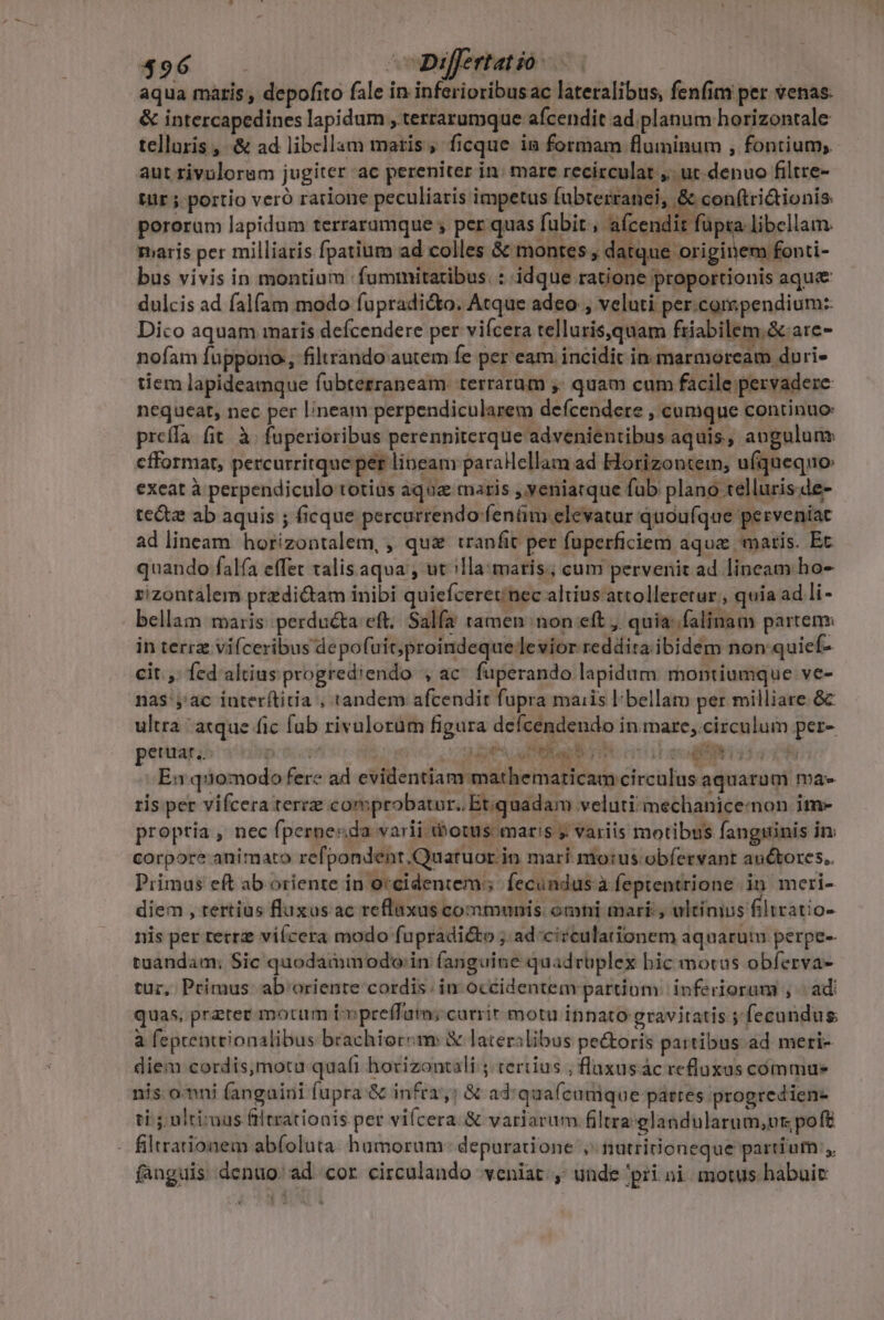 aqua maris , depofito fale in inferioribusac lateralibus, fenfim per venas. &amp; intercapedines lapidum , terrarumque afcendit ad. planum horizontale telloris , &amp; ad libellam matis; ficque in formam fluminum , fontium, aut rivulorem jugiter ac pereniter in; mare recirculat ,. ut. denuo filtre- tür ; portio veró ratione peculiaris impetus fubterranei, &amp; con(tri&amp;ionis pororum lapidum terraramque ; per quas fubit , afcendit füpta libellam. maris per milliaris fpatium ad colles &amp; montes ; datque originem fonti- bus vivis in montium fummitaribus. : idque ratione proportionis aqu&amp; dulcis ad fal(am modo fupradi&amp;o. Atque adeo, veluti per.compendium: Dico aquam maris defcendere per vifcera telluris,quam friabilem.&amp;are- nofam füppono, filtrando autem Íe per eam incidit in marmoream duri- tiem lapideamque fabterrancam. terrarum ,; quam cum facile pervadere nequeat, nec per lineam perpendicularem defcendere , cumque continuo preíla. fit. à. fuperioribus perenniterque advenientibus aquis, augulunz efformat, percurritque per lineam parallellam ad Horizontem; ufquequo: exeat à perpendiculo totius aque maris ,yeniatque fub plano telluris de- te&amp;z ab aquis ; ficque percurrendo-fenám elevatur quoufque perveniat ad lineam. horizontalem, , qua tranfit per fuperficiem aque matis. Et quando falfa effet talis aqua , ut illa: maris; cum pervenit ad lineam ho- rizontalem przdi&amp;am inibi quiefceretinec altius attolleretur;, quia ad li - bellam maris perducta eft. Salfa ramen non eft , quia: falinam partem: in terra viceribus depofuit; proindeque levior reddita ibidem non quief- cit. ,: fed altius progrediendo , ac fuperando lapidum montiumque ve- nas yac interítitia , tandem afcendit fupra maiis bellam per milliare &amp; ultra aque fic fub rivulorüm figura defcendendo in mare; circulum per- peuuar. pits ctr i Mar SIME. IDEEN En q:iomodo fere ad evidentiam mathematicam circulus aquarum ma» ris pet vifcera terre comprobatur. Etquadam veluti; mechaniceinon im- proptia , nec fpernesda varii ibotus maris ? variis motibus fanguinis in: corpore animato refpondent.Quatuor in mari motus. obíervant anctores. Primus eft ab oriente in occidentem; fecundus à feptentrione in. meri- diem , tertius fluxus ac reflaxas communis. omni mari, ultinius filtratio- nis per retrz viícera modo fupradicto ; ad-ci?culationem aquarum perpe-- tuandam; Sic quodammodo. in fanguine quadrüplex bic moras obferva- tur, Primus ab'ariente cordis in occidentem partiom | inferiorum , « ad: quas, preter morum i» preffam; currir motu innato gravitatis 5 fecundus à feprentrionalibus brachiorem &amp; lateralibus pectoris partibus ad meri- diem cordis,motu quafi horizontali ; certius ; fluxusác refluxaus commue nis oni fangaini fupra &amp; infrz,; &amp; ad'quaícumque pattes progredien- ti; ultimus filtrationis per viícera &amp; variarum. iltra-elandularum,vr; poft - filtrationem abíoluta. hamorum- depuratione , fütririoneque partium ,, (anguis denuo. ad cor circulando veniat, unde 'pri ni motus habuic