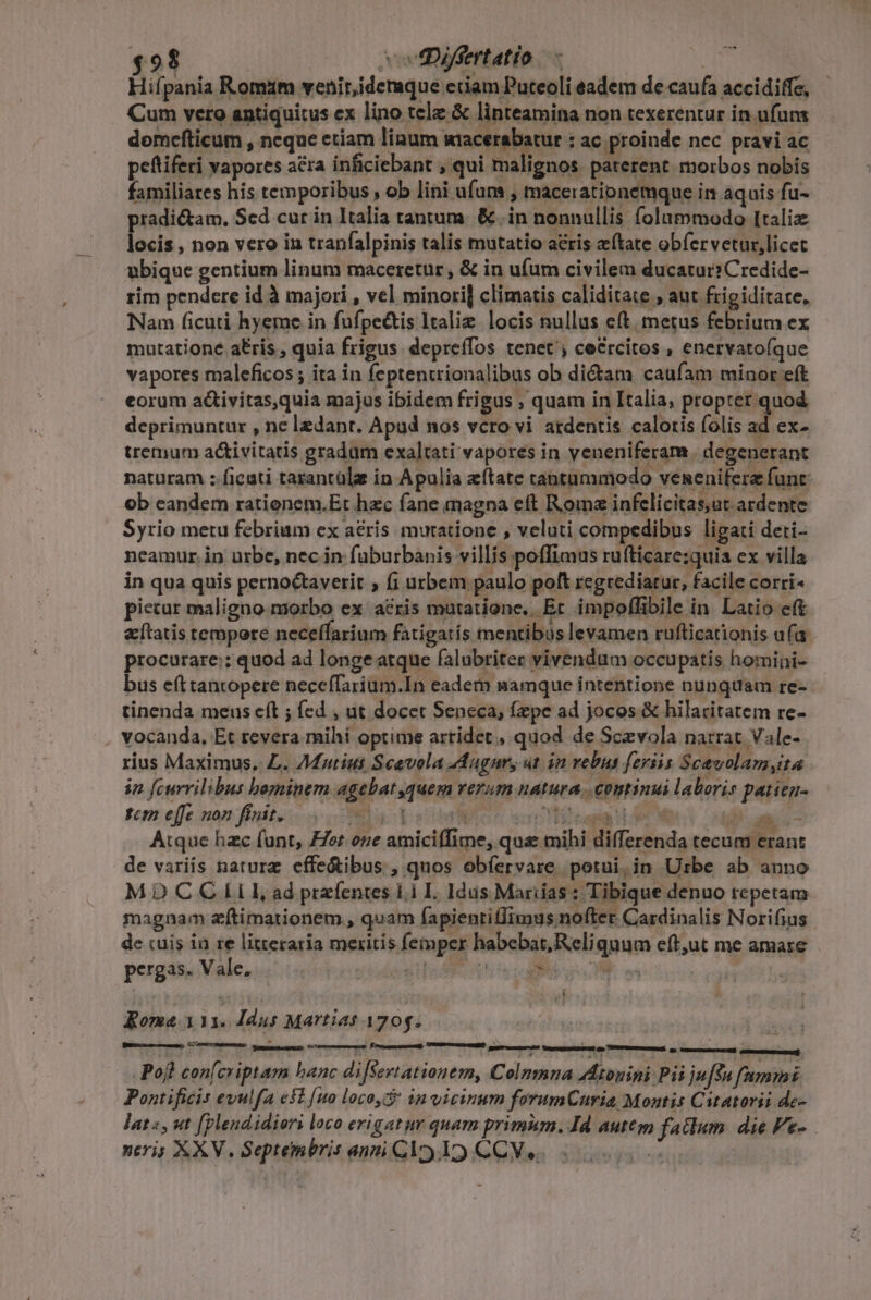 Hifpania Romim venir,idemque eciam Puteoli eadem de caufa accidiffe, Cum vero antiquitus ex lino tele &amp; linteamina non texerentur in ufus domefticum , neque etiam linum miacerabatur : ac proinde nec pravi ac peftiferi vapores acra inficiebant , qui malignos. paterent. morbos nobis familiares his temporibus , ob lini ufans , mácerationemque in aquis fu- pradictam, Sed cur in Italia tantum. &amp; .in nonnullis folummodo Italiz locis , non vero in tranfalpinis talis mutatio acris eftate obfervetur,licec ubique gentium linum maceretur, &amp; in ufum civilem ducatur:Credide- rim pendere id à majori , vel minori] climatis caliditate , aut frigiditate, Nam ficuti hyeme in fufpectis Itali. locis nullus e(t. metus febrium ex mutatione a£ris , quia frigus. depreífos tenet, ce&amp;rcitos , enervatoíque vapores maleficos ; ita in feptentrionalibus ob dictam caufam minor eft eorum a&amp;ivitas,quia majus ibidem frigus , quam in Italia, propter. quod deprimuntur , ne ledant. Apud nos vcro vi ardentis caloris folis ad ex- tremum a&amp;ivitatis gradum exaltati vapores in veneniferam. degenerant naturam :.ficati tarantülz in Apulia zftate tantummodo venenifere funt ob candem rationem.Et hzc fane magna eft Roma infelicitas,ut ardente . Syrio metu febrium ex acris muratione , veluti compedibus ligati deti- neamur. in urbe, nec in. füburbanis villis poffimus rufticare:quia ex villa in qua quis perno&amp;taverit , f1 urbem paulo poft regrediarur, facile corri« pictur maligno morbo ex acris mutatione. Et impoffibile in Latio et etatis tempere neceflarium fatigatis mentibus levamen ruflicationis ufa procurare:; quod ad longe atque falubriter vivendum occupatis homini- bus eft tantopere neceffarium.In eadem namque intentione nunquam re- tinenda meus eft ; fed , ut docet Seneca, fepe ad jocos &amp; hilaritatem re- vocanda, Et tevera mihi optime artidet , quod de Scevola narrat Vale- rius Maximus. L. 7Matius Scavola Augur, ut in rebus feriis Scavolamyta in [currilibus bezminem agebat quem verum natura. continui laboris patien- tcm effe non finit. t.t I MU NIE UN Pam. Atque hzc funt, £Zer oze amiciffime, qua mihi differenda tecum erant de variis nature effe&amp;ibus , quos obíervare potui,in Urbe ab anno MDCCILI, ad przíentes ii I. Idüs Marias: Tibique denuo repetam magnam zftimationem , quam fapientifIimus nofter. Cardinalis Norifius de cuis in re litteraria meritis femper habebat, Reliquum eft,ut me amare pergas. Vale, ! MEC JE UITAE NOME M id Jn ^ mos Roma. 113. ddus Martias 1705.  Pofh con(criptam hanc difSsevtationemy, Colnmna Atonini Pii juf$u fammi Pontificis evulfa e$t [uo loco, 4n vicinum forumCuria, Montis Catatorii de- Jat«, ut [plendidiors loco erigatur quam primum. Id auttgm fatlum. die Fe- neris XXV. Septembris anpi Cl 19. CCVe 55s