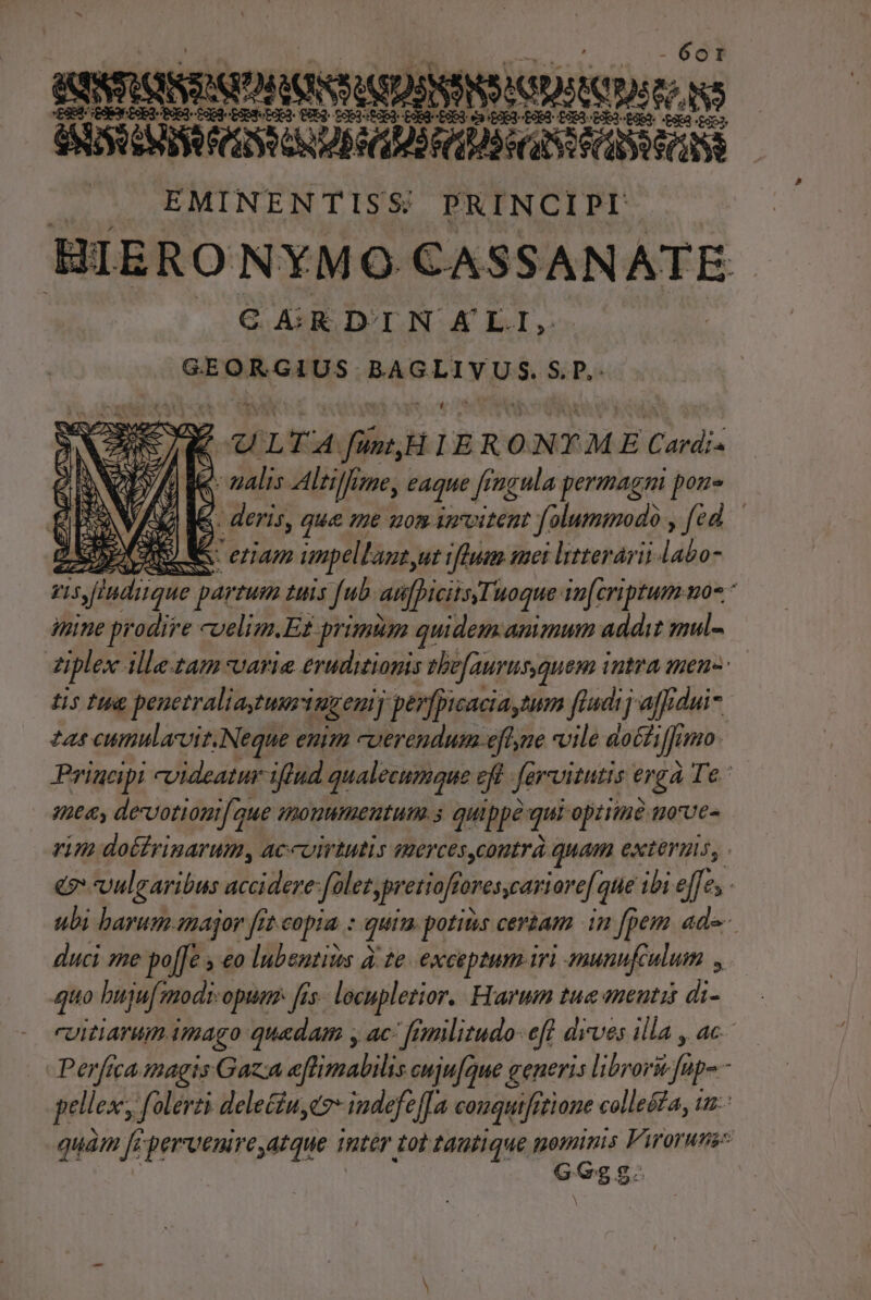 ROSAS ADR UBI EMINENTISS PRINCIPI BIERONYMO CASSAN ATE C GRDINAL I, SERA GM BARAT RN S; P,- T uu ULT A fin, HIER ONTME Cardi« - nalis Altilfime, eAque  ingula permagni pon- jS. deris, que me uon irvitent folummodo sed: LA. eZIAm impellant,ut rhum mei ltterárii labo ris indique par ZU 2i fub atifficiisTuoque infcriptum uo iine prodire cuelim.Ez primum quidem.amimum addit mul- di iple ille tam varie eruditionis tbe[aurusquem intra men Iis fug penetraliaguriuzenij ] perfpicaciaytum ffudij affidui- 71 cumnularvit.Neque enim cuerendum-efle vile docti ji jo. Principi videatur iftud qualecumque zd fervimtis ergà Te. sme, devotioni aue mouumenutum.s quippe qui optiine uove- vim dottrinarum, accuirtutis mercescoutrà quam exteruis, . e. vulgaribus dulce folez,pretioffovescari 'are[ que ibi effe, - ubi barum.snajor fit copia. : quin potias certam in fpem ade duci sme po[[e 4 &amp;o lubentizs à: te eXCEDIHID ITI munufeulum quo buju[ modi-opum [is- locupletior, Frarum tue mentis di- cuitiarum. imago quadam y ac- fimilitudo- efl drves illa , ac. Perfica magis Gaza eftimabilis ouju[rue generis libror&amp; dip - pellex, folerti delecin. C indefe e[Ta conquifitione collesa, iz: quam frperrvenire atque mter. tot tdutique gon e Prorumes G egg. E gu NS Viae ' quae SF] c3 HJ eO AL)