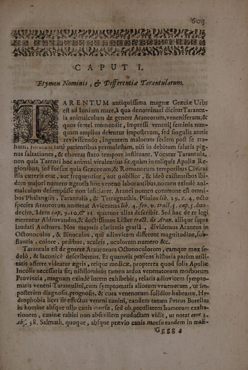 T: od Bus ots ^60. ACDSAUUEHSUS PPM DERAMITA TUM RERGM PRBESGUEU MAE CUR SL BHSRURERIBERNU EO RUBER I ASSET UNT Go CU MCN END (1S | Acre NNNM Ef ymon Notinis ,C differenie Tarantalaram, RS APO ARENTUM antiquiffima magnz Gracie Urbs e pk M cft ad Ionium mare;à qua denominati diciturTarantu - Kd z la animalculum de genere Arancorum,veneniferum;&amp; e quos femel momordit , imprelTi: veneni] feminia nun» quam amplius detentur impoftérum, fed fingulis annis D—VeGNeES revivilcendo , ingentem malorum feriem poft fe tra» hant, tuiuzaa ane patientibus permoleftam, nifi in debitum falutis: pig- nus faltationes ,'&amp; choreas ftato tempore inftituant. Vocatur Tarantula, mon quia Tarenti hec animal virulentius fit;quàm in reliquis Apulis Re- .gionibus; fed'forfan quia Grecorum,&amp; Romanorum temporibus Civitas 3l cxteris erat , aut frequentior, aut nobilior ,'&amp; ideó exiftentibus ibi- dem majori numero zgrotis hoc yeneno laborantibusnomen exinde ani- malculum defamp(fe mon inficiarer, Aranei nomen commune eft omni - bus Phálangiis , Tarantulis , &amp; Tetragnathis. Plinius jb. 29. c. 4, oto fpecies Araneorum numetat Avicennas lib. .4. fev. v. tract. s. cap. s. duo- decim. Idem cap. 9.10. 11. quatuor alias defcribit. Sed hac de.rc legi merentur Aldrovandus,&amp; doctiffimus Lifter tract. de 44ran. aliique fupra laudati Auctores. Nos majoris claritatis gratià , dividemus Araneos in O&amp;tonocülos ,'&amp; Binoculos ,'qui adinvicem differunt magnitudine,(ub- 'fantia , colore , pedibus; aculeis , oculorum.numero- &amp;c. m z m — Tarantala eft de genere Arancorum Octonoculorum ; eamque mox fe- duló , &amp; laconicé defcribemus. Et quamvis prifens hiftoria parium utili- «tatis afferre videatur &amp;gris , reique medicz, propterea quod folis Apulia. Incolis neceífatia fit; nihilominàs tamen ardua venenatorum tnofborum Proviacia , magnam exindé lucem exhibebir ; relatis adinvicem fyempto- matis veneni Tarantulinii,cum fymptomatis aliortum:veuenorum ,utim- poftetüm diagnofis,prognofis, &amp; cura venenotum folidior habeatur. H y» drophobia licet fiteffe&amp;as veneni canini, candem tamen Petrus Borellus in homine abfque ullo canis morfu , fed ob.peculiarem'humoram exalta- tionem , caninz rabici non abüimilem productam vidit , ut notat eet. 3. «bf. 58. Salmuth, quoque , abfque previo canis morfu eandem in mali- ey ^ 7''Gg885