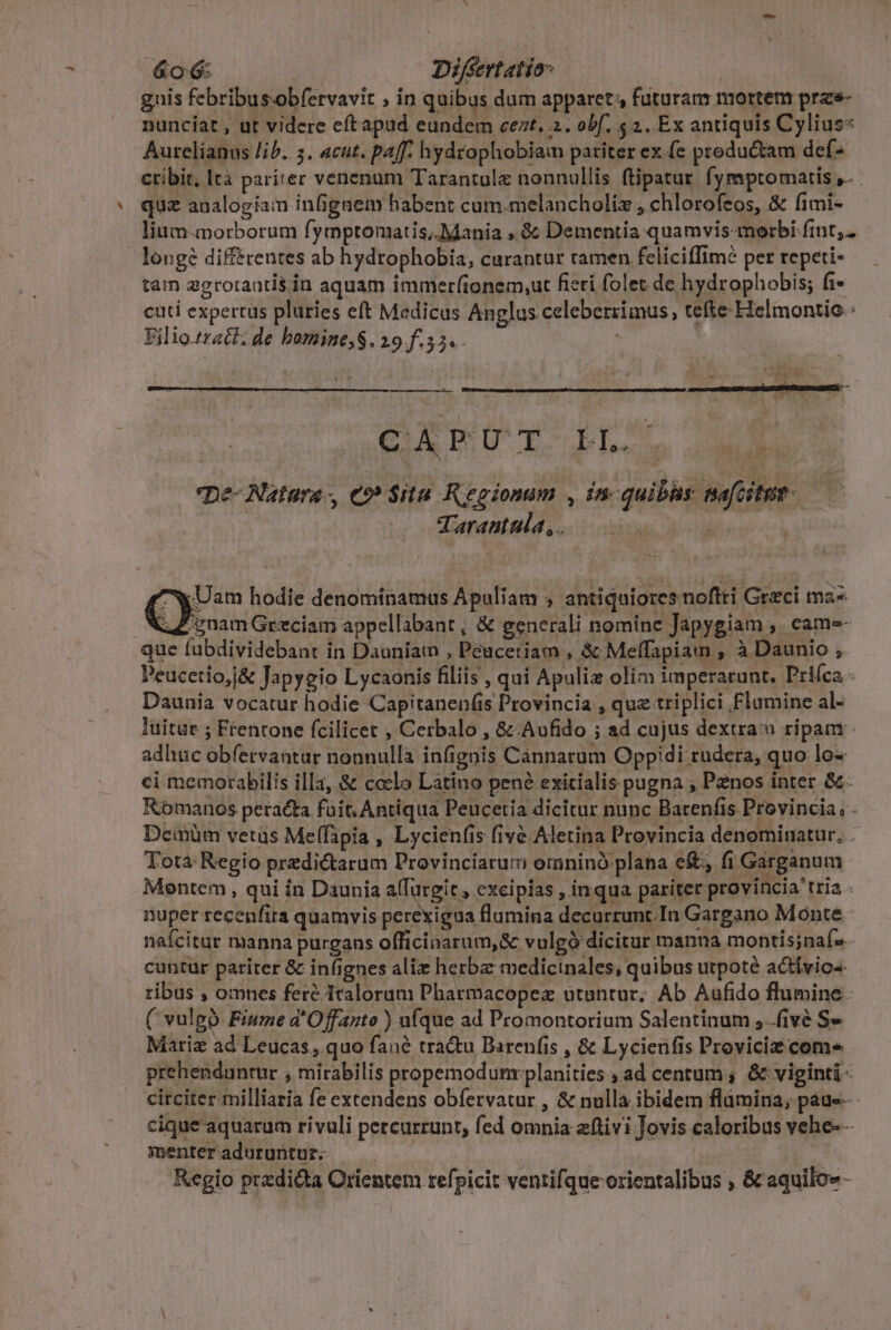 gnis febribus.obfervavit ; in quibus dum apparet futuram mortem prae- nunciat , ut videre eftapud eundem cezt, 2. obf, $2. Ex antiquis Cylius* Aurelianus lib. 5. acut. paff. hydrophobiam patiter ex. (e productam def- ctibit, Ita pariter venenum Tarantule nonnullis ftipatur. fymptomatis ,. quz analogiam infignem habent cum.melancholiz , chlorofeos, &amp; fimi- lium-morborum fymptomatis;.Mania , à: Dementia quamvis morbi fint, longe différentes ab hydrophobia, curantur ramen feliciffim? per repeti- tam ggrorantis in aquam immerfionem,ut ficti folet de hydrophobis; fi- cuti expertus plüries eft Medicus Anglus celeberrimus, tefte Helmontio.: Filiozraé: de bomine;S. 19.f.55«. | Dp a NI —— CAPUT IL. pe- Natura-, Co» Sita Regionum , inc quibüs safcitmt Tarantaula,. up bo WUam hodie denominamus Apuliam ; antiquiores noftri Greci mz- ; vuamGrzciam appellabant, &amp; generali nomine Japygiam ,. came- que fübdividebant in Dauniaw , Peucetiam , &amp; Meffapiam , à Daunio ; Peucetio,j&amp; Japygio Lycaonis filiis , qui Apulia olim imperarunt, Priíca - Daunia vocatur hodie Capitanenfis Provincia , quz triplici Flumine al- luitur ; Frentone fcilicet , Cerbalo , &amp; Aufido ; ad cujus dextra ripam adhuc obfervantur nonnulla infignis Cannarum Oppidi rudera, quo lo- ci memorabilis illa, &amp; coelo Latino pené exitialis pugna ; Penos inter &amp;. Romanos peracta fuit. Antiqua Peucetia dicitur nunc Barenfis Provincia, . Demüm vetus Meffipia , Lycienfis fivé Aletina Provincia denominatur, . Totà Regio predictarum Provinciarum omninó plana eft, fi Girganum Montem, qui in Daunia a(furgit , excipias , inqua pariter provincia tria nuper recenfira quamvis perexigua flumina decurrunt. In Gargano Monte nafcitur manna purgans officinarum,&amp; vulgó dicitur manna montis;naí- cuntur pariter &amp; infignes aliz herba medicinales, quibus utpoté actívio«. ribus , omnes feré Italorum Pharmacopez utantur; Ab Aufido flumine. ( vulgo Fiume a'Offanto ) ufque ad Promontorium Salentinum ,..fivé S» Matriz ad Leucas, quo fané tractu Barenfis , &amp; Lycienfis Proviciz come prehenduntur , mirabilis propemodumrplanities , ad centum ; &amp; viginti - circiter milliaria fe extendens obfervatur , &amp; nulla ibidem flamina, paue- - cique aquarum rivuli percurrunt, fed omnia zftivi Jovis caloribus vehe-- menteraduruntur. | Regio przdi&amp;ta Orientem refpicit ventifque orientalibus , &amp; aquilo»-