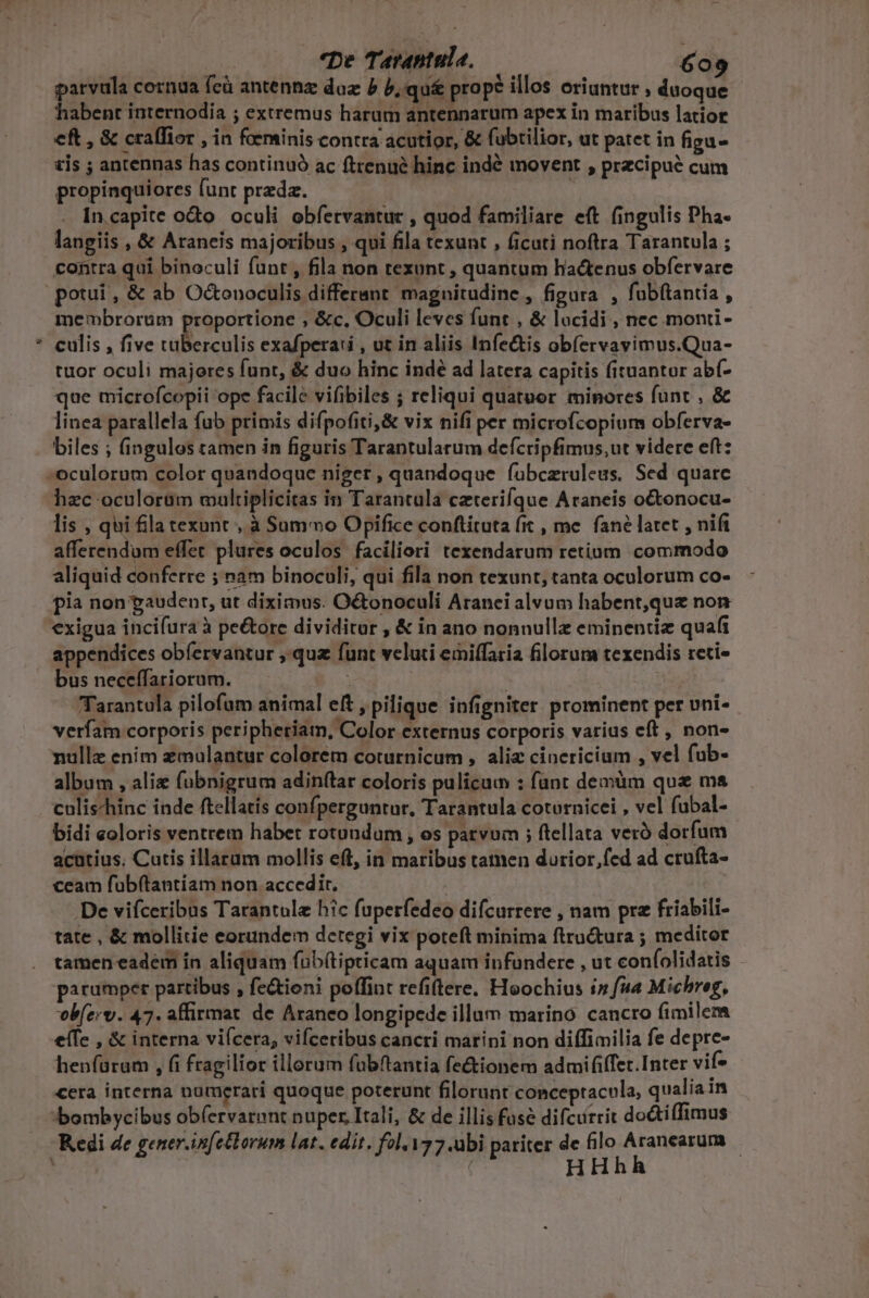 5 parvula cornua fcà antennz duz b b.qu&amp; prope illos oriuntur , duoque habent internodia ; extremus harum antennarum apex in maribus latior eft , &amp; cralfior , in foeminis contra acutior, &amp; fubtilior, ut patet in figu- zis ; antennas has continuó ac ftrenué hinc indé movent , przcipué cum propinquiores funt predz. | In.capite odo oculi obfervantur , quod familiare eft fingulis Pha langiis , &amp; Araneis majoribus , qui fila texunt , ficuti noftra Tarantula ; contra qui binoculi funt , fila non texunt , quantum hactenus obfervare potui, &amp; ab Octonoculis differant magnitudine, figura , fubftantia , membrorum proportione , &amp;c. Oculi leves funt , &amp; locidi , nec monti- culis , five tuberculis exafperari , ut in aliis Infe&amp;is obíervavimus.Qua- tuor oculi majores funt, &amp; duo hinc indé ad latera capitis fituantur abf- que microfcopii ope facile vifibiles ; reliqui quatuor minores funt , &amp; linea parallela fub primis difpofiti,&amp; vix nifi per microfcopium obferva- biles ; fingulos tamen in figuris Tarantularum defcripfimus,ut videre eft: hzc oculorüm maltiplicitas in Tarantula czterifque Araneis octonocu- lis , qui fla texunt , à Summo Opifice conftituta fit , me. fané latet , nifi afferendum effer plures oculos faciliori texendarum retium commodo aliquid conferre ; nam binoculi, qui fila non texunt, tanta oculorum co- pia non paudent, ut diximus. Octonoculi Aranei alvum habent,que non exigua incifura à pe&amp;ore dividitur , &amp; in ano nonnullae eminentiz quafi appendices obíervantur ,.quz funt veluti emiffaria florum texendis reti» bus neceffariorum. | Tarantula pilofum animal eft , pilique infigniter prominent per uni-- verfam corporis peripheriam, Color externus corporis varius eft , non- nullz enim emulantur colorem coturnicum , alie cinericium , vel fub- album , alie fuübnigrum adinftar coloris pulicum : funt demüm qua ma culischinc inde ftellatis confperguntur, Tarantula cotürnicei , vel fubal- bidi coloris ventrem habet rotundum , os parvum ; ftellata veró dorfum acutius, Cutis illarum mollis eft, in maribus tamen durior,fed ad crufta- ceam fuübftantiam non accedit, | De vifceribus Tarantule hic fuperfedeo difcurrere , nam prz friabili- tate , &amp; mollitie eorundem detegi vix poteft minima ftructura ; meditor tamen eadem in aliquam fab(tipticam aquam infundere , ut confolidatis - parumper partibus , fe&amp;ioni poffint refi(tere. Hoochius i» fua Michreg, vob(ery. 47. affirmat de Aranceo longipede illam marino cancro fimilem effe , &amp; interna viícera, vifceribus cancri marini non diffimilia fe depre- henfüram , fi fragilior illorum fubftantia fectionem admififfet.Inter vif* cera interna numerari quoque poterunt filorunt conceptacula, qualia in bombycibus ob(ervarent nuper, Itali, &amp; de illis fuse difcirrit do&amp;ti(Timus HHhh