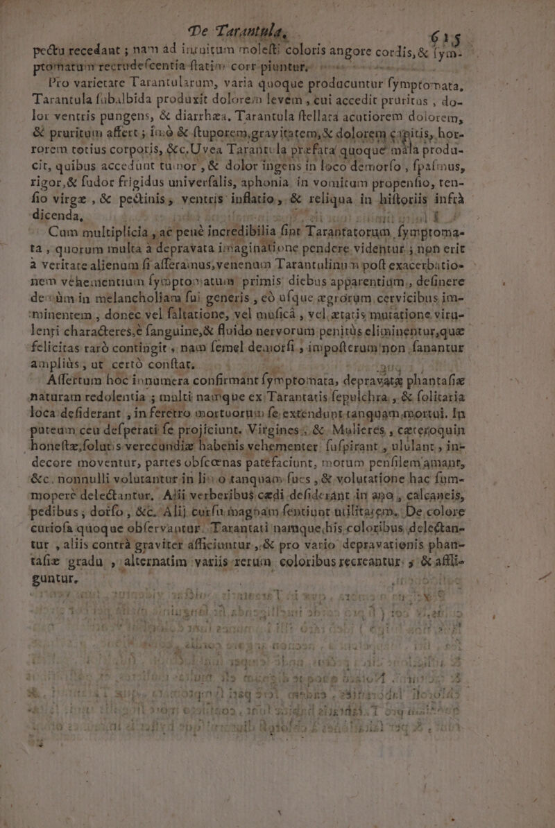 pe Tarantu a 61; pectu recedant ; nam àd iiinitum mole oru in bab. fym- : ptomatui recrude (centia ftatim corr piuntur; cc : Pro varietare Tarantularum, varia quoque OL LHIRME fympto: pata, Tarantula fübalbida produxit dolorem levem , cui accedit pruritus , do- lor venttis pungens, &amp; diarrhea, Tarantula ftellara acutiorem dolorem, &amp; praritum affert ; im;0 &amp; ftuporem, gravitatem, X dolorem Sap, hor- rorem totius corporis, &amp;c. Uses Tarantcla prefata quoque mála produ- cit, quibus accedunt tumor , &amp; dolor i ingens in loco demorfo , fpafinus, rigor,&amp; fudor frigidus univerfalis, aphonia. ín vomitam propenfio, ten- P. virgz ,&amp; pedinis; ventris: Y infin: &amp; eiigpa in biftoriis infrà dicenda, - TELECOM, Cum multiplicia , ac bci incre ibilia AE int Tarabtatorum, fymproma- ta, quorum multa à depravata a pendere videntur. 5. noh erit à veritarealienum fi afferaimus; venenum Tarantulinum poft: exacerbátio- nem véheutentium Íymptooiatum. primis dicbus apparentiam., definere de:üm in melancholiam fui generis , eo. ufque egrorum, cervicibus i im- minenrem ; donec vel faltatione,. vel muficà , vcl. ztatis mutatione viru- lenri charadteres.e fanguine, &amp; fluido nervorum penitüseliminentur,que — felicitas taró contingit ; nam Íemel deaorfi , » impoflerum' non, fanantur ampliüs; ut certó conítat; 'auq.i Affertum hoc innamcra confirmant fymptomata, deprav at planta (iu maturam redolentia ; malti namque ex Tarantatis fepulchra, , &amp; folitaria loca. defi derant , in Fdfsbto mortuortim fe; extendunt. ranguam mortoi. In putedm ceu defpetati fe pro ciunt. Vitgines: ;, &amp;. Mulieres , €ateroquin honeftz;folutis Sin pid vehementer: fufpirant , ilios ;in- decore moventur, partes obfccenas patefaciunt, morum penfilem/amant, &amp;c. nonnulli volutantur in li::.0 tanquam fucs ,&amp; volutatione hac Íum- mopere delectantur, Alii verberibus cedi. VINCERE AME Àn ano , calcaneis, pedibus ; dorfo , &amp;c.- Alij Cutfu inagbam fentiuot Hi eMe De.colere curiofa quoque ob(ecvantor. JTarantati: namque.his coloribus. delectan- tut. , aliis contrà graviter afficiunrur ,.&amp; pro vario depravatienis phan- tàfie gradu , alternatim: variis rerum. coloribus recreantur: y: &amp; affi ER VIE e , , Zu gie itp ow Y-  |  qu Up.t tertinm 29 Lig, arl6mp We L ép dni ig ! x e OWJ. Ibis HIIS 51H 155h1e215 L 04 ) 1 ; 2: X2 « TT - ^t » jr [ ' [E zl * ^ - L 4 ; j . A 1 s: 14 ) 2405151 1 ATUE elis 453. Sii à '» i i a 1 £O 2f * * H à - * wr ;  NI 1/259 3l 25 i £t A SET *. 1m N M *4 €i d t - - i y é iN N * L282 - ^ : - | [YT - * &amp; . | d TA £4 * 4 4 ! ITI aid deb iE E 2-22 E ME - MeRIM haawbkbirb 2 EL 3 d rf? 1 5r T ! uL 10g Wu WEZIUT. M (t ?11 - 3x 4 Uu 1 434. LAb A K X ^. i AM S ODUmIV s E ow Hu? » e ü : . i k , 2 jh rd ok L*- à  ^ Fi I egom,) HUS . » ' Ps T -—. pg f^ Àm. &amp; 4,3 [ys CISOtOdqa rd 38 *1T531 (mW* LE , ETE ITOOEI 11010;453 zt uü : * M 2 AMOR Aun nit Le 1 -- r a Phe. [ I X «4d ? ' - . M iA HET &amp; HALO ifti! a3 S, inedit: i QIU (tini. 575  * - 9 d  $47 : Y  M E TT a B dx. KS HET F | ! ] , 0/21 NaM GOUIOIOTI e 9i313bli5i !2u ; i &amp;- ] »