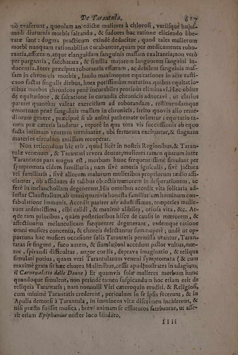 nó evaferunt , quoniam an:edictz mulieres à chlorofi , variifque hujuf- modi diuturnis morbis faltando , &amp; fudores hac ratione cliciendo libe- 'raz funt: dogma pra&amp;ticam exindé deducitur , quod tales mulierum morbi nunquam rationabilis curabuntur,quam per medicamenta robo- rantia,effoetam,atque elanguidam fanguinis malTam exaltantia;non verà per purgantia , faccharata , &amp; fimilia majorem languorem fanguini ín- ducentia.Inter precipua roborantía eftoetam , ac debilem fanguinis maf- fam in chronicis morbis , laudo maximopere equitationes in acre rufti- cano factas fingulis diebus, hora potiffimüm matutina,quibus equitatio* nibus morbos chronicos pené incurabiles protipüs eliminavi.Hxc obiter de equitatione , &amp; faltarione in carandis chronicis adnotavi , ot clarius ipareret quantüm valeat exercitium ad roborandam, reftituendamque 'emortüam pené fanguinis ma(Tam in chronicis, irrito quovis alio reuiee men prz cateris laudatur , utpoté in qua tota vis füccuffionis ab cquo facta intimum ventrem terminatur , ubi fermenta excitantur, &amp; ftagnans materies circulum amiffum recuperat. | Non reticendum hic erit , quod licét in noftris Regionibus,&amp; Taran- tulz venenum , &amp; Tarantati revera dentur;mulieres catnen quaram inter Tarantatos pars magna eft , morbum hunc frequentiffimé fimulant pet fymptomata cidem familiaria ; nam fivé amoris igniculis, fiv&amp; ja&amp;tura tei familiaris , fivé aliorum malorum mulieribus propriorum tedio affi- ciantut , ob affiduum de talibus ob;c&amp;tis meetorem in defperationem , ac feré iu melancholiam degeneranr.His omnibus accedit vita folitaría ad- inftar Clauftralium,ab omni quamvis honefta familiazium hominum con-, fabulatione immunis, Accedit parirer a£r aduftiifimus, cemperies mulie- rum ardentiffima , cibi calidi , &amp; maximé alibiles , otiofa vita, &amp;c. At- que tam prioribus , quàm poflerioribus hifce de caufis in moerorem , &amp; affedionem melancolicam frequenter degenerant, esdemque ratione portuna hac mufices occafione folis Tarantatis permiífa utantur, Tarane tatas fe fingunt , fuco autem, &amp; fiamlationi accedunt pallor vultus,moe- tor , fpirandi difficultas , anzor cordis , deprava imaginatio , &amp; reliqua fimulati potius , quam veri Tarantularüm veneni fymptomata ( &amp; cum maxime grara (it hzc chorea Mulieribus,cetffit apud[noftrates in adagium; 3l Carnevaletto delle Dosze ) Et quamvis fola mulieres morbum hunc quandoque fimulent, non perindé tamen fufpicandum hoc etiam eric de reliquis Tarantatis ; nam nonnulli Viri ceteroquin eruditi, &amp; Religiofi, . cum minimé Tarantatis crederent , periculum in fe ipfis fecerunt ; &amp; in Apulia demorfi à Tarantula , in imminens vitz difcrimen inciderunt, &amp; nifi przfto failfet mufica , brevi animam fe efflaturos fatebautar, ut affe» rit etiam Epipbanint nofter loco laudato, :  | Iii