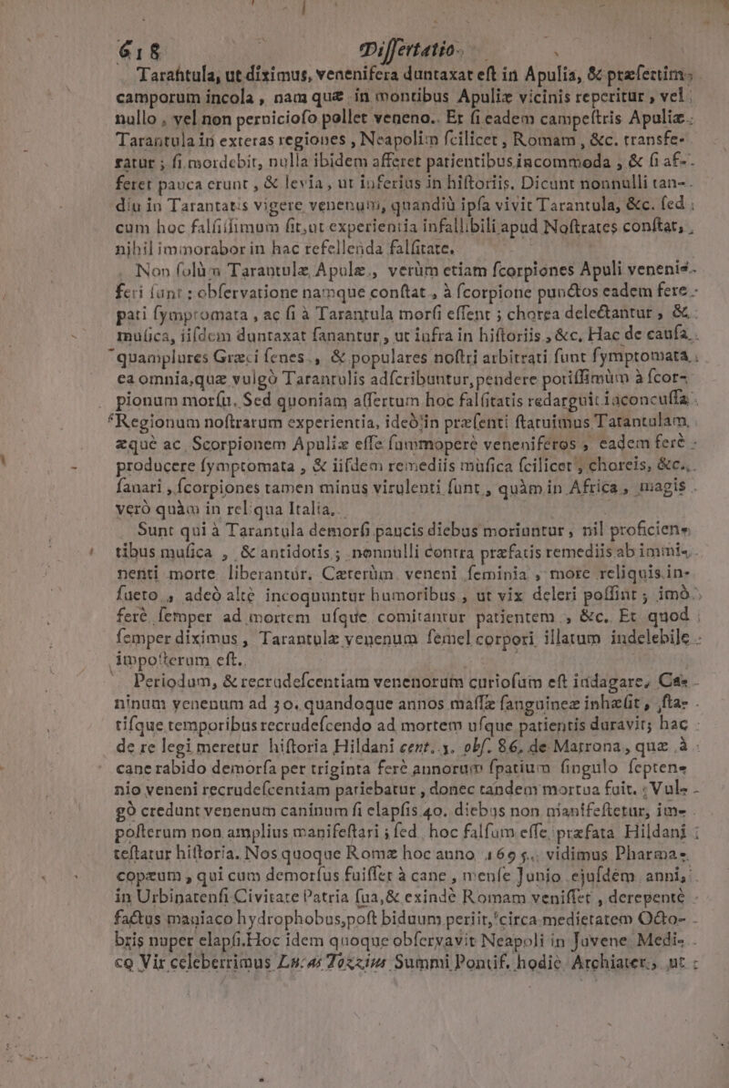 618 | mijfertatio.— à .. (Tarafitula, ut diximus, venenifera duntaxat eft in. Apulia, &amp; prefeztims camporum incola , nam qu&amp; in montibus Apuliz vicinis repcritur , vel | nullo , vel non perniciofo pollet veneno.. Et fi eadem campeítris Apuliz. Tarantula ir exteras regiones , Neapolim fcilicet , Romam , &amp;c. transfe- ratur ; fi mordebir, nulla ibidem afferet patientibusiacommoda , &amp; fi a£- feret pauca erunt , &amp; levia , ut ioferius in hiftoriis. Dicunt nonnulli tan-. diu in Tarantatis vigere venenuni, quandiü ipfa vivit Tarantula, &amp;c. fed . cum hoc falfifimum fit;ut experientia infallibili apud Noftrates conftat, , nihil immorabor in hac refellenda fal(itate. | | Non folàm Tarantule Apule., verüm ctiam fcorpiones Apuli venenis. fcri (ant : obfervatione namque conftat , à fcorpione punctos eadem fere. pati fympromata , ac fi à Tarantula morfi effent ; chorea dele&amp;antur ; &amp; mulca, iifdem duntaxat fanantur , ut infra in hiftoriis.; &amp;c, Hac de caufa. . quamplures Graci fenes.,. &amp; populares noftri arbitrati funt fymptomata , ca omnia,quz vulgó Taranrulis adfcribuntur, pendere potiffimum à fcorz . pionum moríu. Sed quoniam alfertum hoc fal(itatis redarguit 1aconcu(fa . Regionum noftrarum experientia, ideó!in prz(enti ftaruimus Tatantulam, . zqué ac Scorpionem Apuliz effe fammopere veneniferos , eadem fere - producere fymptomata , &amp; iifdem remediis müfica fcilicet ; choreis, &amp;c.,. fanari , Ícorpiones tamen minus virulenti funt, quàm in Africa, magis . veró quào in rcliqua Italia, a Sunt qui à Tarantula demorfi paucis diebus moriuntur , nil proficiene / tibusmufica , &amp; antidotis ; nonnulli contra przfacis remediis ab immi« nenti morte liberantür, Caterüm. veneni feminia , more reliquis. in- fueto., adeó alt&amp; incoquuntur humoribus , ut vix deleri poffint ; im. feré [emper ad mortem. ufque comitantur. patientem, &amp;c.. Et. quod femper diximus , Tarantulz venenum femel corpori illatum indelebile .. impo'terum eft. | MGE | Periodum, &amp; recradefcentiam venenorutm curiofum eft iddagare, Ca - ninum yenenum ad 30. quandoque annos maffz fanguinez inhaet , fta- . tifque temporibus recrudefcendo ad mortem ufque patientis duravit; hac : de re legi meretur. hiftoria Hildani eent..y. obf. 86, de Marrona, quz à cane rabido demorfa per triginta feré annorum fpatium fingulo feptens nio veneni recrudeícentiam pariebatur , donec tandem mortua fuit. ; Vul- - g9 credunt venenum caninum fi elapfis.40. dicbus non niantfeftetur, ime pofterum non amplius manifeflari ; fed | hoc falfum effe; prafata. Hildani : teftatur hiftoria. Nosquoque Romz hoc auno, 469 $.,. vidimus Pharma copeum , qui cum demorfus fuiffer à cane , menfe Junio ejufdem anni, in Urbinatenfi Civitate Patria fua, &amp; exindé Romam veniffet , derepente - fa&amp;tus mauiaco hydrophobus;poft biduum periir,'circa medietatem O&amp;o- . bris nuper elapfi.Hoc idem quoque obferyavit Neapoli in Juvene. Medi- . cQ Vir celeberrimus Ls:4s Tozzim Summi Pontif, hodie. Archiater., ut: