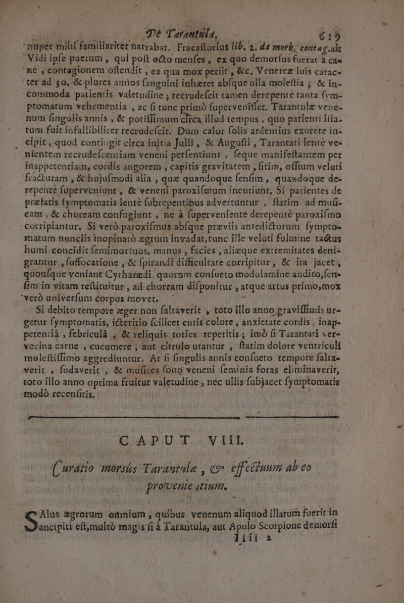 - cadistain d x Je Tarantula, od  15 Vidi ipfe puerum , qui poft octo menfes , ex quo demorfas fuetat à ca« ' ter ad 30,:&amp; plures anios fangnini inhaeret abíque ulla molcftia ; &amp; in- commoda patientis valetudine ; recrudefcit tamen derepente tanta fym- promatum vehementia , ac fi tunc primó (uperveniffer. Tarantale vene- num fingulis annis ; &amp; potiffimum circa illud tempus , quo patienti iila. tum fuir infallibiliter recrudefcit. Dum calor folis ardentius exurere in- cipit , quod contingit circa initia Julii , &amp; Augufii , Tarantati lenié ve- nientem recrudefcentiam veneni perfentiunt , feque manifeftantem pet inappetentiam, cordis angorem , capitis gravitatem , fitim, offium veluti fracturam , &amp; hujufmodi alia , quz quandoque fenfim ,' qua«doque de- repente fuperveniunt , &amp; veneni paroxifmum incuciuht, Si patientes de prefatis fymptomatis lenté fubrepentibus advertuntur , ftatim. ad muíi- cam , &amp; choream confugiunt , ne à fuperveniente derepenté paroxifmo corripiantur, Si veró paroxifmus abfque przviis antedidtorum fympto- matum nunciis inopinató xgrum invadat;tunc ille veluti fulmine taétus humi concidit femimortuus, manus , facies , alieque extremitates deni- grantur , fuffocatione ,-&amp; fpirandi difficultate corripitur, &amp; ita jacet, quoufqie veniant Cytharzdi. quoram confueto modulamine audito;fen- fimin vitam reftituitur , ad choream difponitur , atqueartus primo,mox 'veró univerfum corpus movet. ^ Si debito tempore ger non faltaverit , toto illo anno graviffimis ur- getur fymptomatis, i&amp;eritio fcilicet cutis colore , anxietate cordis , inap- petencdià ; febriculà , &amp; reliquis toties. repetitis; imó fi Tarantati ver- vecina carne , cucumere , aut citrulo utantur , ftatim dolore ventriculi moleftiffimo aggrediuntur. 'At fi fingulis annis confueto tempore falta- verit , fudaverit , &amp; maufices fono veneni feminia foras eliminaverit, toto illo anno optima fruitur valetudine, nec ullis fubjacet fymptomatis :modó recenfitis, | | : (Cwratio morsás Tarautule , ev». effefiuum ab eo / FÉ EE : . | . provveuie atium. * ancipiti eftymultó magis fi à Tarantula, aut Apulo Scorpione demozfi | liii z A