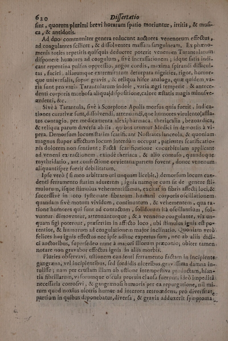 , 650 | DilJertatío- fint , quorum plurimi brevi horarum fpatio moriuntur, itritis., &amp; mufi-- Ca ,'&amp; antidotis. Tiv tudin Ad dio! communiter genera reducunt auctores. venenorum effectus ,. ad coagulantes fcilicet ; &amp; diffolventes mafam fanguineam. Ex pheno- menis toties repetitis quifquis deducere porerit veneniim Tarantolarum: difponere humores ad coagulum , fivé incraffationem ; idque fatis indi- ' cant repentina pulfus oppreífio, angor cordis, maxima fpirandi difficul. tas , faciei, aliarumque exiremiratim deturpata nigrities, rigor, horror- que univerfalis, foper gravis , &amp; reliqua hifce analoga, que quidem, va-- tia funt pro varia 'Tarautuülarum indole , varia gri temperie . &amp;. antecees- denii corporis mortbofa aliquajd:fpofitione,calore &amp;ftatis magis minuíve- «rdenti;&amp;c. ; Siveéà Tarantulà, five à Scorpione Apulis morfus quis fuerit , indica- tiones curative furit diffolvendi, attenuandi,que humores virulentojaffla- tos centagio, per. medicamenta alexipharmaca, theriacalia ; bezoardica, &amp; reliqua parum diverfa ab iis , quibus utuntür. Medici in demorlis à vi- pera. Demorfum locum ftatim fcatificant Noftrateslanceola, &amp; quoniam: magnus ftupor affe&amp;tum locum jnterdü:m occupar , patientes fcarificatio- nis dolorem non fentiunt : FaQtà fcarifigatione. cucurbitulam applicant: ad veneni exira&amp;tionem , exinde theriaca , &amp; alio contufo , quandoque. mythridatio , aut.confectione orvietanajpartem fovent , donec venenum; aliquantifper fuerit debilitatum.. Ipfe veró ( fi meo acbitrat ati unquam licebit,) demorfum locum can-. denti ferramento ftatim adurerem ; ignis namque cum fit de. gencre ftis. mulorum, i(que ftimulus vehementiílimus, excitat in fibris affe&amp;ti loci, &amp;. fucceffive in toto fyftemate fibraram. hamani. corporis oícillationem. quandam fivé motam vividum , continuatum , &amp; vehementem , qua ta- tione'humores qui funt ad conta&amp;um , folidorum ità ofcillantium , fol-. vuntur: dimoventur, attenuanturque ; &amp; à venneno coagulante, vix üne-- quam figi poterant , prefertim in affz&amp;o loco , ubi ftimulas ignis eft po»- tentior, &amp; humorum ad coagulationem major inclinatio. Quoniam veró: felices hes ignis effectus nec ipfe adhuc expertus fum , nec.ab aliis didi-. ci auctoribus, füperfedeo nune à majori illorum przconio; obiter tamen; notare non gravabor effectus ignis in aliis morbis. . Pluries obfervavi, uftionem candenti ferramento factam in incipiente: gangrzna, vel incipientibus, fed fordidis ulceribus,graviffima damna in-. tuliffe ; nam per cruftam illam ab uftione intempefliva progu&amp;tam,hian- tía fibrillarum, v3foromque ofcula prorsüs claufa fuerunt; i dcó iinpedità: neceffaria corrofivi , &amp; gangrenofi humoris per.ea repurgatione; nil mi-.. rüm quod noxius ulceris humer-ad interora rettoaedens, pró diverfitat, . partiüm in quibus d:ponebatur, diverfa | &amp; gravia adduxerit fymproma, &amp;