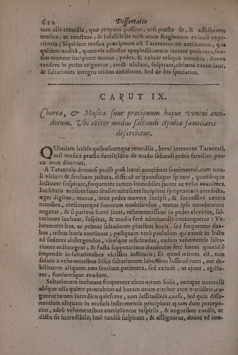 - P4 tum alia remedia , que proponi poffent, nifi prato fit, &amp; adhibeatur mufica, ut conftans , &amp; iafallibilis noftrarum Regionum. evincit -expe-- rientia ; Siquidem mulica przcipoum eft Tarantatoram antidotum , qa quidem auditá , quamvis.adinítar apople&amp;ticoruin jaceant patientes,fen- fim movere incipiunt manus , pedes, &amp; cxiade reliqua membra , dones - i (borea, ev Mufica. [unt' pracipaum. bujus. veneni anti- dotum. Ubi obiter modus faltandi Apulie f amaris . deferibitur. | L / 4 wUoniam itritis quibufcumque remediis ,.brevi intereunt Tarantati, Q nifi mufica przfto fuerit;ideo de modo faltandi nobis familiar: pau- ca mox dicemus, ii À Tarantula demorfi pauló poft humi concidunt femimortui;cum tota- li virium.&amp; fenfüuum jactura, difficulter quandoque fpirant , quatidoque lu&amp;tuose fufpicant, frequenter tamen immobiles jacent ac velut exanimes. Inchoato mufices fono fenfim mitefcere incipiunt fymptomata antedicta, ger digitos, manus, mox pedes movere incipit, &amp; fucceffive catera membra , crefcenteque fonorum modulamine , motus ipfe membrorum augetur ,. &amp; fi patiens humi jacet; vehementi(fimé in. pedes elevatur, fal- tationes inchoat, faüfpitat, &amp; modis fer&amp; admirandis contorquetur : Ve- hementes has, ac primas (altationes pluribus horis , fed frequenter dua- bus , tribus horis continuat ; poftquam verà paululüm quieverit in lecto - ad fudores abftergendos , virefque rcficiendas, cadem vehementia falta- tiones redintegrat , &amp; facta fupputatione. duodecim feré horas quotidie impendit inífaltationibus viciífim inftitucis; Et quod mirum eít , non Íolum à vehementibus hifce faltationum laboNbus laffirudinem , aut de- bilitatem aliquam nen fentiunt patientes, fed exindé , ut ajunt , agilio- res , fortiorefque evadunt. | Saltationem inchoant frequenter circa ortum Solis , eamque nonnulli abfque ulla quiete protrahunt ad horam una circiter ante meridiem;co- guntur tamen interdüm quiefcere , non laffitudinis caufa , fed quia diffo- mantiam aliquam in muficis inftromentis percipiunt;quam dum percepe- rint , adeó vehementibus corripiuntar fufpiriis , &amp; angoribus cordis, ut di&amp;u fit incredibile; imó tandiü fufpirant , &amp; affliguntur, donec ad con- ay -*