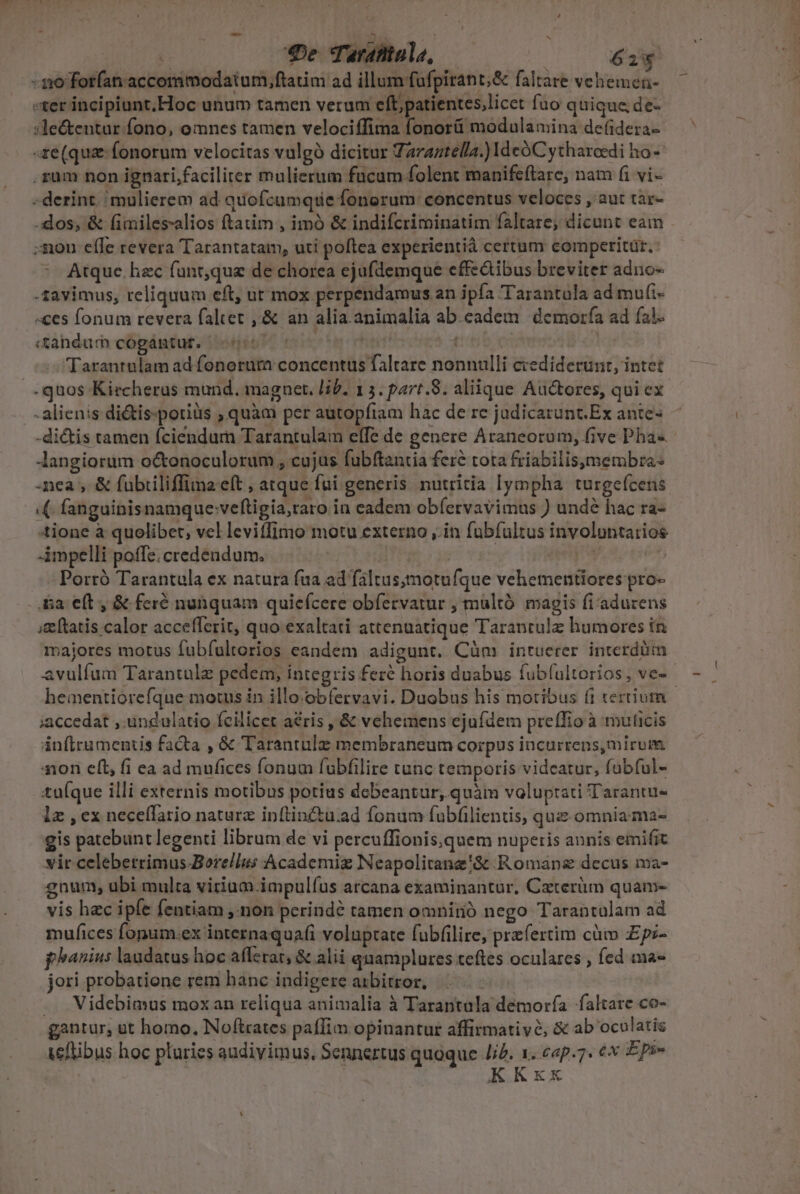 1 De Tarafinle, — éiy - 1:0 forfan accommodatum,ftatim ad illum fufpirant;&amp; faltare vehemen- «ter incipiunt,Hoc unum tamen verum eft, patientes,licet fuo quique, de- :le&amp;entur fono, omnes tamen velociffima fonorü modulamina defidera- re (qug fonorum velocitas vulgó dicitur Taraztella.) IdcóCytharoedi ho- zum non ignari,facilirer mulierum fucum folent manifeftare, nam fi vi- - derint. mulierem ad quofcumque fonorum: concentus veloces ,'aut tàr- -dos, &amp; fimiles-alios ftatim , imó &amp; indifcriminatim faltare, dicunt eaim ;mnon efTe revera Tarantataim, uti poftea experientià certum comperitüt. o Atque hzc fünr,que de chorea ejufdemque effz&amp;ibus breviter adno- -savimus, reliquum eft, ut mox perpendamus an ipfa Tarantula ad mui- «ces fonum revera faltet , &amp; an alia.animalia ab.eadem | demorfa ad fal. «ahdum cogántut, (57 c yh | : Tarantulam ad fonorum concentus faltare nonnulli ccediderunt, intet -quos Kiecheras mund. magnet. lif. 13. part.8. aliique Auctores, qui ex - alienis di&amp;tis.poriüs , quàm per autopfiam hac de re judicarunt Ex ante- Jangiorüm octenoculorum , cujus fubftantia fere tota friabilisymembra: nea , &amp; fuübiiliffina eft , atque fui generis. nutritia lympha turgefcens .(. fanguinisnamque:veftigia,raro in eadem obíervavimus ) unde hac ra- ione à quolibet, vel leviffimo motu externo ,.in fübfultus involuntarios impelli poffe;credendum. —.. ET Pena eb Porró Tarantula ex natura fua ad faltus;motufque vehementiores pro- - a e(t , &amp; feré nunquam quiefcere obfecrvatur , multó magis fi adurens ;£eftatis.calor accefferit, quo exaltati attengatique Tarantulz humores in majores motus fubíultorios eandem adigunt. Cüàm intuerer interdüm avulífum Tarantule pedem, integris feré horis duabus fubfultorios, ve- hementiorefque motus in illo:obfervavi. Duobus his motibus fi tertium ;accedat , undulatio feilicet aéris , &amp; vehemens ejufdem preffio à muticis infira menus facta , &amp; Tarantule membraneum corpus incurrens, mirum 410n eft, fi ea ad mufices fonum fubfilire tunc temporis vidcatur, fabful- tu(que illi externis motibus potius debeantur, quàm voluptati Tarantu- lz , ex necelfario naturz inftinctu.ad fonum fubfilientis, que omnia ma- gis patebunt legenti librum de vi percuffionis,quem nuperis annis emifit vir celebetrimus Bore/lns Academiz Neapolitane'&amp; Romane decus ma- gnum, ubi multa virium. impulíus arcana examinantur, Caterüm quam- vis hec ipfe fentiam ,.non perinde tamen omnirió nego Tarantalam ad mufices fonum.ex internaquafi voluptate fubfilire, prefertim cüm Epi- phanius laudatus hoc afferat, &amp; alii quamplures.teftes oculares , fed ma» jori probatione rem hanc indigere anbitror, .. Videbimus moxan reliqua animalia à Tarantula demoría altare co- gantur, ut homo, Noftrates paffim opinantur affirmative, &amp; ab ocolatis teftibus hoc pluries audivimus. Sennertus quoque Jid. 1. cap.7. €x Epi- | KKxx —