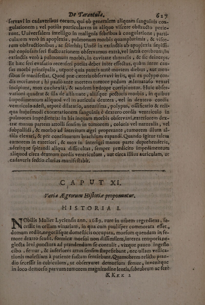 I^ De dTuwanula, — E TV, fervavi in cadaveribus eorum, qui ob generalem aliquam fanguinis coa- ;gulationem ; vel potiàs particularem in aliquo vifcere obtu&amp;to. perie- runt, Univerfalem intelligo in malignis Rébrbus coagulatione ; parti- - cularem veró in apoplexia, pulmonum morbis quamplurimis , &amp; vifce- -zum-ob(tradtionibus , ac fcirrhis; Undé in extin&amp;is ab apoplexia fepitfi- -mé copiofam feri flu&amp;uationem obfervamus extrà,vel intrà cerebrum;ln -extin&amp;is.veró à pulmonum morbis,in cavitate thoracis , &amp; fic deinceps, 'Et hzc feri evafatio recenferi potiüs debet inter effe&amp;tus, quàm inter cau- fas morbi principalis , utpote quia paucis anté mortem diebus , sut men- fibus fe manifeftat, Quod prz ceterisobfervavi inis, qui ex polype cor- . dis moriuntur ; hi pauló ante mortem tumore pedum zdematofo vexari incipiunt, mox cachexiá'; &amp; tendemi hydrope cortripiuntur. Huic obfer- »vationi quadrat &amp; illa de afthimate ; aliifque pectoris morbis , in quibus impedimentum aliquod vel in auricula dextera , vel in dextero «cordis *entriculoadeft, utpoté dilatatio, aneurifma ,'polypus, offificatio &amp; reli- -qua hujufmodi exonerationem fanguinis é dextero cordis ventriculo in ;pulmones impedicntia: in his inquam morbis obfervavi;exteriorem dex- tre manus partem attolli fenfim-in tumorem , coloris vel naturalis ; vel -fubpallidi , &amp; morbo ad interitum egri properante ;cumorem illum al- :tiüis elevari, &amp; per continuatum brachium expandi.Quando igitur ralem «umorem in exteriori, G: mox in interigri manus parte deprehenderis, ;aderitque fpiraridi aliqua difficultas, femper predicito impedimentum aliquod circa dextrum cordis ventriculum , aut circa illius auriculam, uc , cadaveris feétio.clarius manifcftabit, 3C aod CL. Varia JEgrorum Hiflorke proponnatur. :H I$ T:O REA. I. ^V TObilis Mulier Lycienfis ann. 1689. rureiin uibem regrediens , fe- A. N ceflit in cellam.vinariam; in qua cum paulifper commorata effet. .domum rediit,negotiifque domefticis occupata, morfum quendam in fe- more dextro fenfit, formicz moríui non difTimilem,interea temporisne- glecta levi,punétura ad prandendum fe contulit , vixque pauco ingefto cibo , femur , &amp; inferiorés artus fenfim ftupefiebant ,.nec.ullam vellica- tionis mole(tiam à patiente factam fentiebant.Quamobrem relicto pran- dio feceffit in cubiculum , ut obfervaret demoríuni femur, invenitque in loco demorfo parvum tumorem magnitudine lentis, fübrübrum ac fere KKxx 2 ,