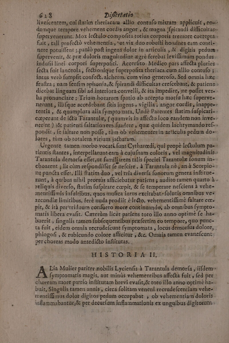 | H | (us (0 Diferlatios o5 | | livefcentem, cai ftatim theriacam. allio. contufo mixtam: applicuit , eo demque tempore vehemens cordis angor , &amp; magna /fpiraudi difficaltas« fuperyenerunt. Mox lectulo:compofita totius corporis tremore cortepta- fuit , tali profectó vehementia, *ut.vix.duo robufti homines. eam conti- nere potuiffen: ;.pauló poft ingens dolor in articulis ,.&amp; digitis pedum fupervenir, &amp;.prz doloris magnitudine egré ferebat leviffimum pondus. indufii linei. corpori fuperpofiti.. Accerfito- Medico pars affeGta pluries . fecta fuit lanceola , fe&amp;ionique fuperpofita theriaca.cum allio contufo 5. intus veró fumpfit confe&amp;. alcherm. cum vino generofo. Sed omnia hzc : fraítra ; nam fenfim ephonia,&amp; fpirandi difficultas crefcebant, &amp; patiens: dicebat linguam fibi ad interiora. convelli, &amp; ita impedire, ne poffet vere - ba pronunciare ; Trium horarum fpatio ab-accepto morfu hzc faperve« nerunt , illifque accedebant fitis ingens; vigilia; angor cordis , inappee: tentià , &amp; quamplara alia fymptomata, Und? Parentes. ftatim fufpicari- : cosperant de ictu Tarantule, ( quamvis in affecto loco eandem non inve. nerint ) i&amp; patienti faltationem-füadere , quz quidem lachrymando ret. . poudi: , fe (altare non poffe , tàm ob vehementesin articulis pedum do--- lores , tàm ob totalem virium jactaram. ' | Urgente tamen inorbo vocati funt Cythatoedi, qui prope lectulum pae - tientis ftantes , interpellarunteam à cujufnam coloris , vel magnitudinis-: Tarantala demora effet;ut familiarem talis fpeciei Tarantula fonum in-- choarent ;.Et càm refpondiffer fe nefcire, à Tarantula n&amp; 5 an à Scorpio- - i1e puncta effer. Illi ftatim duo , vel tria diverfa fonorum genera inftitue- gunt, à quibus nihil prorsus afficiebatur patiens ; audito camen quarto à reliquis divetfo, ftatim fufpirare coepit, &amp; fe temperare neíciens à vehe- mentiffimis iufaltibus, quos mufica intus excitabatsfolutis omnibus ves xecandiz limitibus, ferà nuda prodiit à lecto, vehementiffimé faltare coc. pit, &amp; ità per'rriduum confücero more continuando, ab omnibus fympto- matis libera evafit. Caterüm licér patiens toto illo anno optime fe ha« buerit , fingulis támen fuübfequentibus prafertim eo tempore, quo punc- ta fuit , eidet omnia recrudefcunt fymptomata , locus demorfus dolore, | phlogofi , &amp; rubicundo colore afficitur ; &amp;c. Omnia tamen evaneícun: ; per choreas modo antedicto inftitutas. . HISTORIX IL AK. Lia Mulier pariter.nobilis Lycienfis:à Tarantula demora , iifdem: XA fymptomartis magis, aut minàs vehementibus affe&amp;a fuit , fed per choream more parrio in(titutam brevi evafit,&amp; toto illo anno optime ha- - bui t, Singulis tamen annis , circa folitam veneni tecrudeícentiam vehe- mentiffimus dolor digitos pedum occupabat ; ob vehementiam doloris . inlammabautur;&amp; per decuríum inflammarionis ex unguibus digitorutn.: