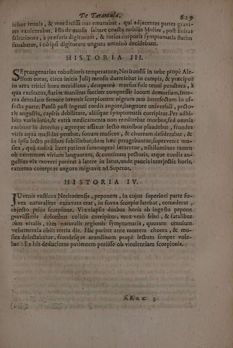 | | Te Tarautülaz 619 iéhor tenus , &amp; motdaciffinus emanabat ,. qui adjacentes partes cravi- ter exalcerabat, His dezaufis íaltare coacta nobilis Milier , pot finitas- fáltationes , à prefatis digitorum , &amp; totius corporis fymptomatis ftatim fünabatur, imó ipfi digitorum ungues omninó decidebant. HIS.T.OR LAIT. C Eptuagenarius robuftioris temperatura; Neritoné(i in urbe prope Ale-- zJtium ortus, circa initia Julij menfis dormiebat in campis, &amp; pracipuà in area tritici hora meridiana , derepenté- morfus fuit tenui pun&amp;ura , à qua excitarüs,ftatim manibus fortiter compreffit locum demoríam.Inte- rea denudato femore invenit Ícorpionem: nigrum jar interfectum in af- fecta parte; Paulb pot ingenti cordis angore;languore univerfali , pe&amp;o- ris anguftia, capitis debilitate, aliifque .fymptomatis corripitar.Per adhi- bita varia intüs,&amp; extrà medicamenta non remittebat morbus;fed omnia: rácbantín deterius ; zgerque affixus: lecto manibus plaudebat;, frondes: viris aqua madidas petebat, fonum mufices , &amp; choream defiderabar , &amp; in ipfo le&amp;o pedibus fübfiliebat;dum hzc peragebantur,;fupervenit mu- fica , quá auditá licet patiens fummoperé lataretur , nihilominus tamen: ob extremum virium languorem, &amp; continuas pectoris, atque cordis an- cultias vix moveri poterat à latere in latus,unde paucis interje&amp;is horis, : extremo correpcüs angore migravit ad Superos,:: HISTORIA IV. Üvenis tufticus Neritonenfis , peponem , in cujus. fuperiori parte fo-- vea naturaliter excavata erat in fovea fcorpio latebat , comederat ,- abje&amp;to -priüs fcorpione.. Vix'elapfis: duabus. horis ab ingefto pepone. graviffimis | doloribus colicis: corripitur, mox'veró febri , &amp; fatalibus. tàm. vitalis , tàm naturalis regionis: (ymptomatis »quorum omnium. vehementia obiit tertia die, Hic pariter ante mortem chorea , &amp;. mu-- fica dele&amp;abatur'; frondefque arundinum propé le&amp;um femper vole. bat.:Ex.his dedücimus patientem periiffe ob.viralentiam fcorpionis.-. .