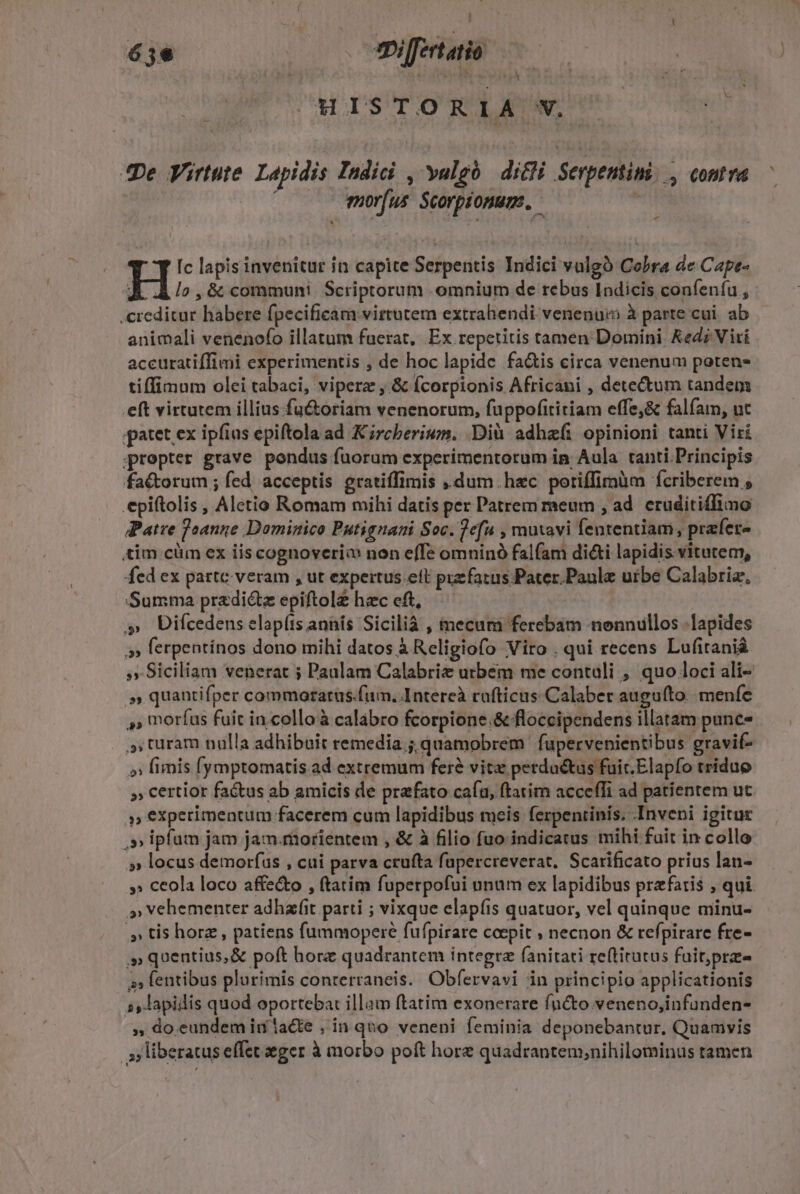  6je -mi[fertatio .HISTO RIA N. Jpe Virtute. Lapidis Indici , yulgó dicli Serpentimi.., contra | mor[us Scorptonums, - - [c lapis invenitur in capite Serpentis Indici valgà Cobra de Cape- J.A /o, &amp; communi Scriptorum omnium de rebus Indicis confenfu , .creditur habere fpecificam virtutem extrahendi venenum à parte cui. ab animali venenofo illatum fuerat, Ex repetitis tamen Domini Ked; Viri accuratiffimi experimentis , de hoc lapide fa&amp;is eirca venenum poten- tiffimum olei tabaci, viperz ,.&amp; (corpionis Africani , detectum tandem eft virtutem illius fu&amp;oriam venenorum, fuppofititiam effe,&amp; falfam, ut patet ex ipfius epiftola ad Krcberium. .Dià adhe(i opinioni tanti Viri prepter grave pondus fuorum experimentorum in Aula tanti.Principis factorum ; fed. acceptis gratiffimis ,.dum. hzc potiffimum fcriberem , epiftolis , Aletio Romam mihi datis per Patrem meum , ad. eruditiffimo Patre feanne Dominico Putignani Soc. 7d , mutavi fententiam, prafer- tim cüm ex iis cognoveriw non effe omninó falfam di&amp;i lapidis vitutem, fed ex parte-veram , ut expertus.eft prefatus. Pater.Paulz urbe Calabriz, Summa przdiéte epiftol£ hzc eft, Uifcedens elap(is annís Sicilià , mecum ferebam nonnullos lapides 5» ferpentínos dono mihi datos à Religiofo Viro . qui recens Lufitanià »» Siciliam venerat ; Paulam Calabrie utbeém me contuli , quo loci ali- » quantifper commorarus.fum., Intereà cufticus.Calaber auguíto.| menfe »» moríus fuit in colloà calábro fcorpione.&amp; floccipendens illatam punce turam nulla adhibuit remedia ; quamobrem | fupervenientibus gravif- »» finis (ymptomatis ad extremum fere vitz perdu&amp;us fuir.Elapfo triduo » certior factus ab amicis de prafato cafu, ftatim acce(Ti ad patientem ut 3 experimentum facerem cum lapidibus meis ferpeniinis; Inveni igitur .» ipfam jam jam.morientem , &amp; à filio fuo indicatus mihi fait in collo » locus demorfus , cui parva crufta fupercreverat, Scarificato prius lan- »» ceola loco affe&amp;to , ftatim fuperpofui unum ex lapidibus prefatis , qui » vehementer adhafit parti ; vixque elapíis quatuor, vel quinque minu- ;» tis horz , patiens fummopere fufpirare ccepit ; necnon &amp; refpirare fre- ,»quentius,&amp; poft horz quadrantem integre fanitati reftirutus fuit,prze 5» flentibus plurimis conterraneis. Obfervavi in principio applicationis 5, lapidis quod oportebat illam ftatim exonerare fncto veneno,infunden- » doeundemin la&amp;te , in qno veneni feminia deponebantur. Quamvis liberatus effet eger à morbo poft hore quadrantem,;nihilominus tamen