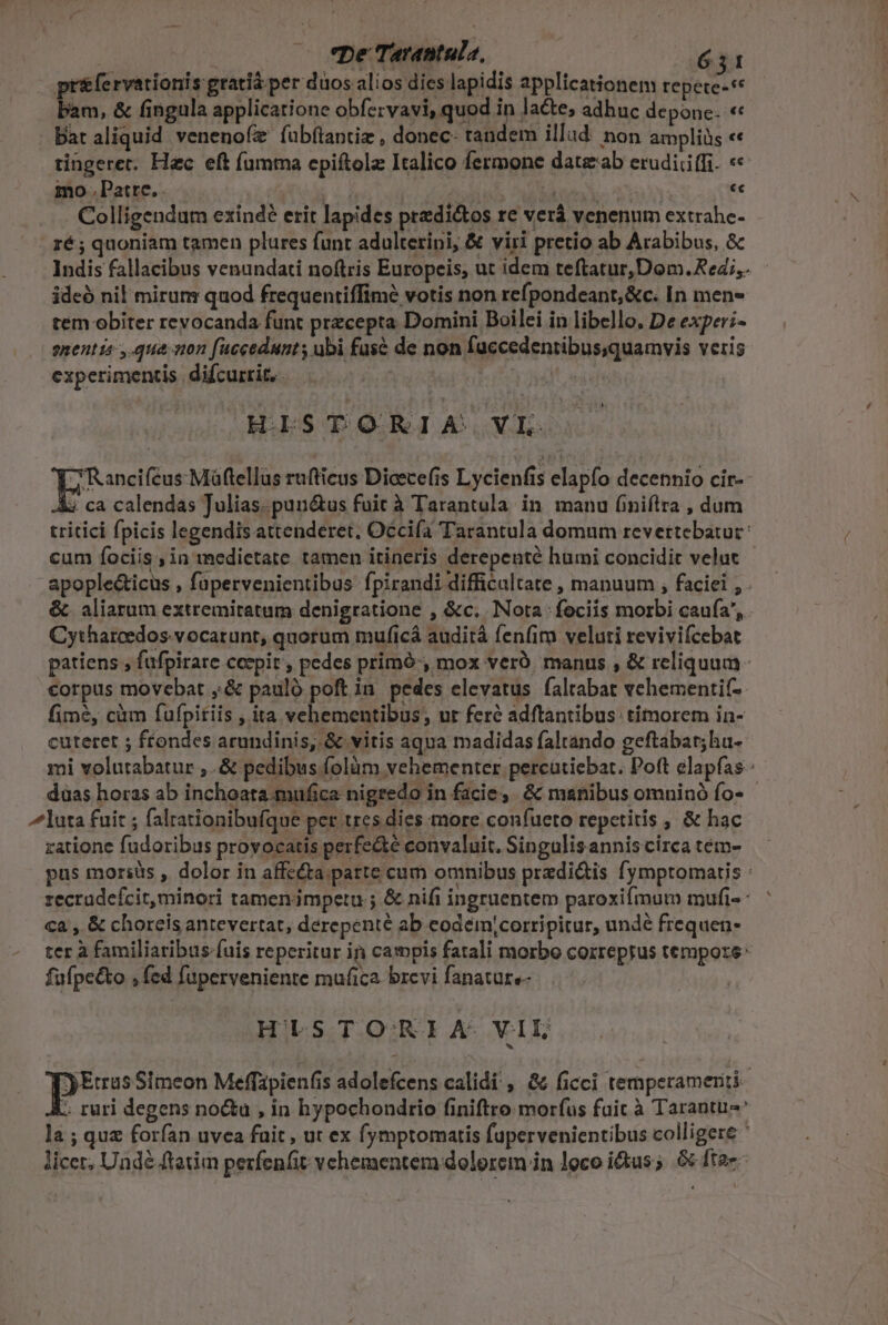 pr(ervationis gratia per duos ali os dies lapidis applicationem tepete-** bam, &amp; fingula applicatione obfervavi, quod in lacte; adhuc depone. « Bat aliquid venenofz fubflantiz , donec- tandem illad. non ampliüs «« tingeret. Hec eft fumma epiftolz Italico fermone datzab erudiciifi. «« mo . Patte.. : MH ec Colligendum exindé erit lapides predi&amp;tos re verá venenum extrahe- ré ; quoniam tamen plures funt adulterini, &amp; viri pretio ab Arabibus, &amp; Indis fallacibus venundati noftris Europeis, ut idem teftatur, Dom. Reds. ideó nil mirum quod frequentiffime votis non refpondeant,&amp;c. In men- tem obiter revocanda funt precepta Domini Boilei in libello. De exper;- enentta ,.qua on fuccedunts ubi fuse de non fuccedentibus,quamvis veris experimentis. difcurrit,. | HISTORIA VL Toneitne ei rufticus Dicece(is Lycienfis elapfo decennio cir-- 4 ca calendas Julias.punótus fuit à Tarantula. in manu (niílra , dum tritici fpicis legendis attenderet, Occiía Tarantula domum revettebatur: cum fociis , in medietate tamen itineris derepenté humi concidit velat - - apople&amp;icus , füpervenientibus fpirandi difficultate , manuum , faciei , . &amp;. aliarum extremitetum denigratione , &amp;c. Nota fociis morbi caufa, Cytharcedos. vocarunt, quorum muficá auditá fenfim veluti revivifcebat patiens , fufpirare coepit , pedes primó, mox veró. manus , &amp; reliquum corpus movebat ,.&amp; pauló poft in pedes elevatus faltabat vehementif-- fime, cüm fufpitiis , ita vehementibus, ur feré adftantibus. timorem in- cuteret ; ffondes arundinis, &amp; vitis aqua madidas faltando geftabar;hu- mi volutabatur ,.&amp; pedibus folüm vehementer percütiebar. Poft elapfas- düas horas ab inchoata.mufica nigredo in facie, &amp; manibus omninó fo- - luta fuit ; falrationibufque pet tres dies more confueto repetitis ; &amp; hac ratione fudoribus provocatis perfe&amp;té convaluit. Singulis annis circa tém- pus moriüs , dolor in affe&amp;a patte cum omnibus predi&amp;is fymptomatis : recradefcit,minori tamenampetu ; &amp; nifi ingruentem paroxifmum mufi- ^ ca , &amp; choreis antevertat, derepenté ab eodémyjcorripitur, undé frequen- ter à familiaribus fuis reperitur in campis fatali morbo cozreprus tempore: fufpe&amp;to , fed fuperveniente mufica brevi fanature- HISTORIA VIL pue Simeon Meffapienfis adolefcens calidi , &amp; ficci temperameriti ; ruri degens no&amp;a , in hypochondrio finiftro morfus fuic à Tarantu-' la ; quz forfan uvea fuit , ut ex fymptomatis fupervenientibus colligere ' licer, Undé tati pezfenfit vchementem dolorem in loco ius; 66 ftae