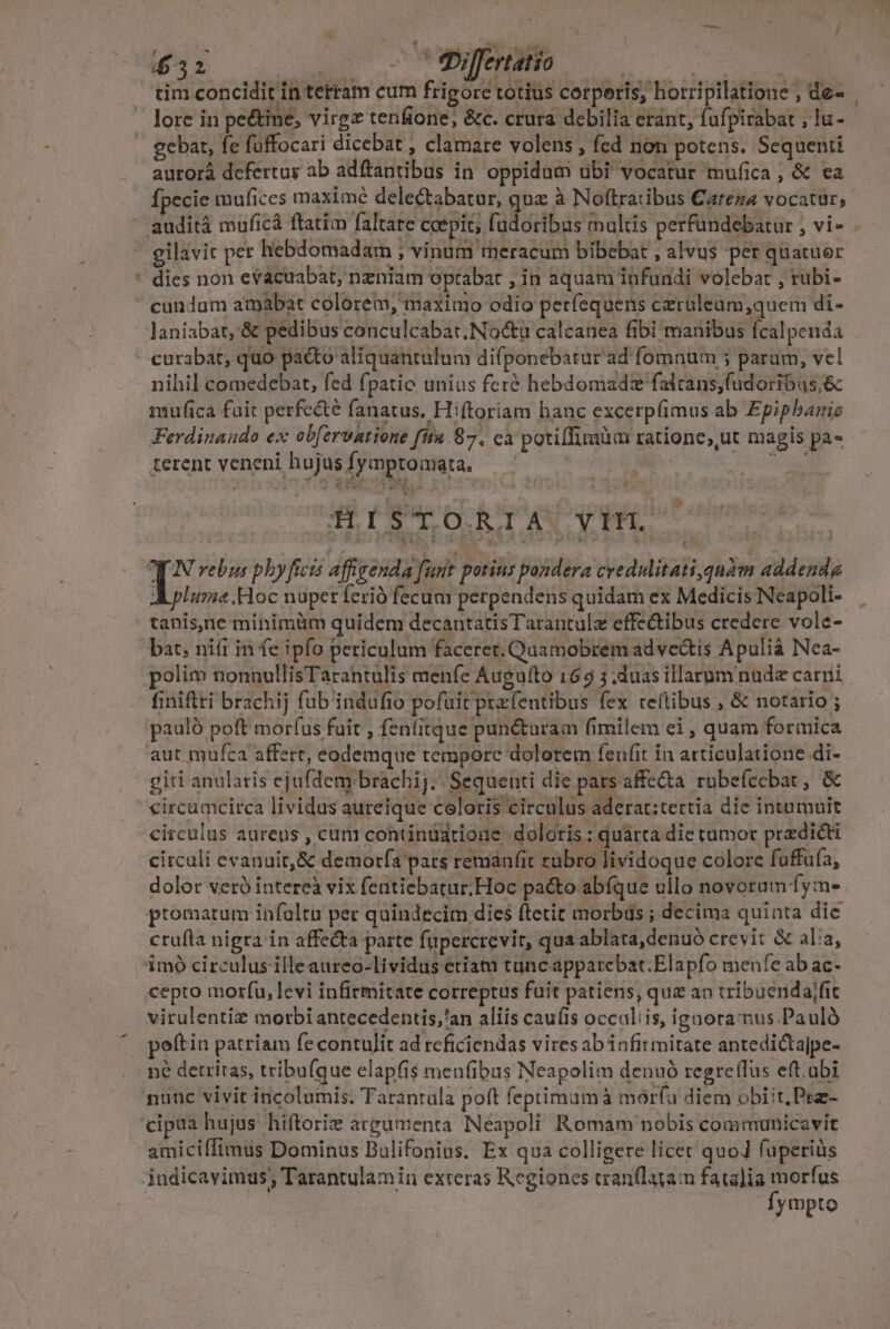 - £32 - 'fbijfertatio | | cim concidit in terram cum frigore totius corperis, horripilatione , de- lore in pe&amp;ine, virgz tenfione, &amp;c. crura debilia erant, fufpirabat , lu- gebat, fe füffocari dicebat , clamare volens , fed non potens. Sequenti aurorá defertur ab adftantibus in oppidum ubi vocatur mufica , &amp; ea fpecie mufices maxime delectabatur, quz à Noftratibus Careza vocatur, dies non evacuabat, nzniam optabat , in aquam infundi volebat , rubi- cundum atpabat colore, maximo odio períequens czruleum,quem di- curabat, quo pacto aliquantulum difponebatur ad fomnum 5 param, vel nihil comedebat, fed fpatio unias feré hebdomadz'falcans,fudoribus,&amp; mufica fuit perfe&amp;té fanatus. Hiftoriam hanc excerpfimus ab Epipbaric Ferdinando ex ob[ervatione fita 87. ca potillimüm ratione; ut magis pa- ferent veneni hujus fymptomata. — | DN Fog mide e gv HÀ ni p qui T^ rebus phyficis affigenda fuit potins pondera credulitati quàm addenda pluma .Hoc nuper ferió fecum perpendens quidam ex Medicis Neapoli- tanis,ne minimüm quidem decantatisTarantulz effe&amp;ibus credere vole- polim nonnullisTarantulis menfe Augu(to 169 3 .duas illarum nude carri finiftri brachij fub indufio pofuit przfentibus fex teftibus , &amp; notario pauló poft morfus fuit , fen(itque pun&amp;turam fimilem ei , quam formica giri anularis ejufdem brachij. Sequenti die pars affe&amp;ta. rubefccbat, &amp; circulus aurens , cum contintiarione doloris : quárta die tumor praedicti circuli evanuit, &amp; demorfa pars remanfit zübro lividoque colore fuffuía, dolor veró intereà vix fentiebatur; Hoc pacto abfque ullo novorum fy:m- promatum infoltn per quindecim dies ftetit morbus ; decima quinta dic cru(la nigra in affecta parte füpercrevit, qua ablata,denuó crevit &amp; alia, virulentiz morbi antecedentis,'an aliis caufis occuliis, ignora mus Pauló peftin patriam fe contulit ad reficiendas vires ab infitmitate antedictajpe- né detritas, tribufque elapfi$ menfibus Neapolim denuó regreffus eft.abi amiciffimus Dominus Bulifonins. Ex qua colligere licet quoJ fuperius fympto