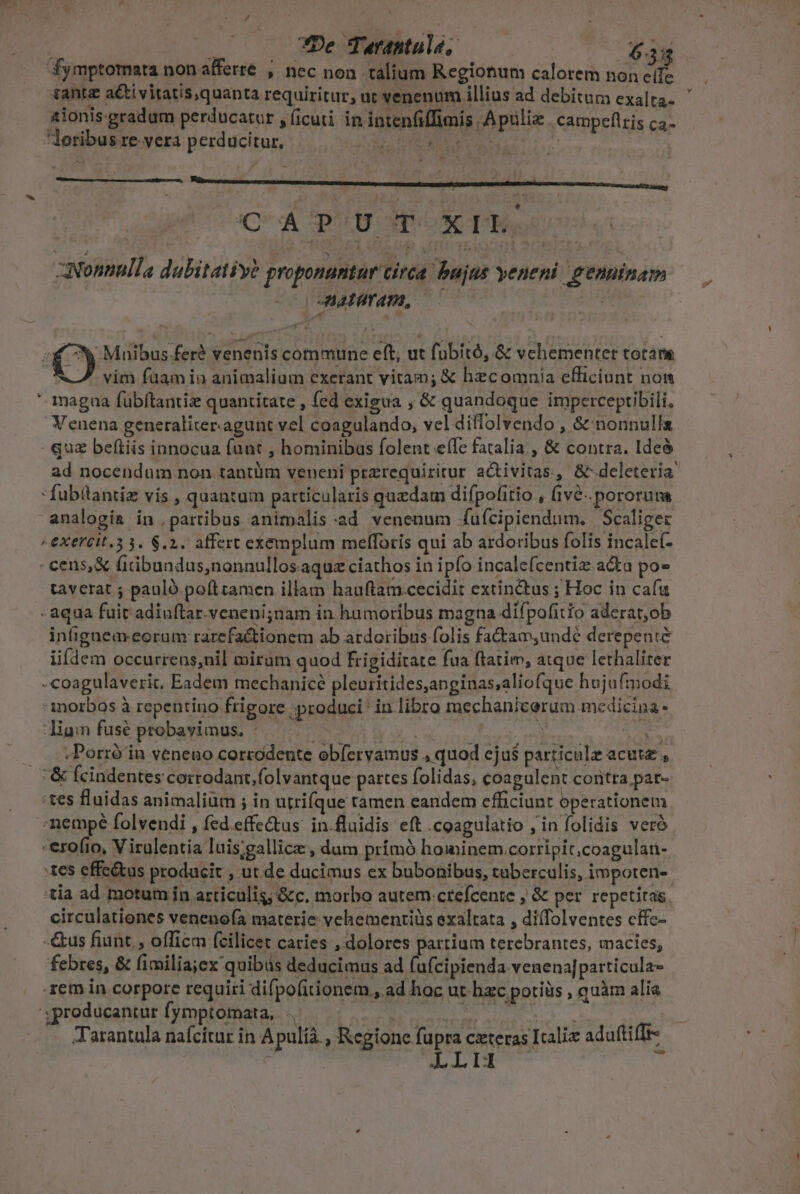 fymptomata non afferre , nec non talium Regionum calorem hon eife tante acti vitatis,quanta requiritur, ut venenum illius ad debitura exalta- aionis-gradum perducatur , ficuti in intenfiffimis Apulia campeflris ca- loribus revera perducitur, E OLCLUUN C'ApUUGP XT. Nonnulla dabitatiye proponuntur circa bujus veneni genuinam —— Aairam, 000 n '* Muibus feré venenis commune eft, ut fübító, &amp; vehementer totam A7 vim fuam in animalium exerant vitam; &amp; hecomnia efficiunt nom * magua fübftantiz quantitate , fed exigua ; &amp; quandoque imperceptibili. Veuena generaliter.agunt vel coagulando, vel diffolvendo , &amp; nonnulla quz beftiis innocua funt , hominibus folent efc fatalia., &amp; contra. Ideà ad nocendum non tantüm veneni przrequiritur activitas., &amp;deleteria - fubitantiz vis , quantum particularis quzdam difpofitio , fiv&amp;..pororum analogia in partibus animalis ad venenum íufcipiendum. Scaliger  EXETCIL.3 3. 6.2. affert exemplum mefforis qui ab ardoribus folis incalet- - cens,&amp; (icibundus,nonnullosaque ciathos in ipfo incale(centiz acta po- taverat ; pauló. pofttamen illam hauftam cecidit extinctus ; Hoc in cafu - aqua fuit adiuftar.veneni;nam in humoribus magna difpofitio aderat,ob intignemeoram rarefa&amp;tionem ab ardoribus folis fadtam,undé derepente iifdem occurrens,nil miram quod frigiditate fua ftatim, atque lethalirer -coagulaveric. Eadem mechanicé pleuritides,anginas;aliofque hujufmodi morbos à repentino frigore produci in libro mechanicerum medicina - liam fusé probavimus. b. ATE - . .Porró in veneno corrodente obíervamus , quod eju$ particulz acute, &amp; (cindentes corrodant,folvantque partes folidas, coagulent contra par- :tes fluidas animalium ; in utrique ramen eandem efficiunt operationem -nempé folvendi , fed effectus: in.fluidis eft .coagulatio , in folidis veró -erofio, V irulentia luis;gallicz , dum prímó hominem.corripit;coagulari- :tes effe&amp;tas producit , ut.de ducimus ex bubonibus, taberculis, impoten-- tia ad motum in articulis; &amp;c. morbo autem :crefcente ; &amp; per repetitas. circulationes venenofa materie vehemenriüs exaltata , difolventes cffe- -&amp;us fiunt, officm (cilicet caries , dolores partium terebrantes, macies, febres, &amp; fimilia;ex quibas deducimus ad (ufcipienda venena]particula- .zem in corpore requiri difpofitionem., ad hoc ut hzc potiüs , quàm alia '3producantur fymptomata, Jet osos - ue RN Tarantula nafcitur in Apulià. , Regione fupra czteras Italie aduftiffr- LLIUI i