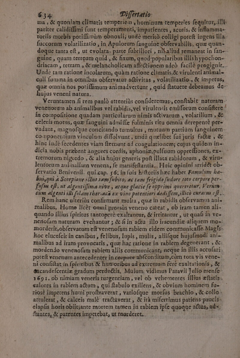 6.34: - e«Differtatio- | ma , &amp; quoniam climatis temperiem , hominum temperies fequitur; il!i- pariter calidiffimi funt cemperarnenti, impatientes , acutis, &amp; inflamma-- toriis morbis potiffimüm obnoxii; undé merito colligi poteft ingens illa. fuccorum volarilizatio , in Apulorum fanguine obfervabilis, quz quàan- doque tanta eft , ut evolata: parte fabriliori , nikaliud remaneat in fan--- guine , quanr terreum quid , &amp; fixum, quod-popularibus illishypochon-- driacam , cetram , &amp; melancholicam affe&amp;tionem adeó facilé progiguit... Unde tam ratione incolarum, quàm ratione climatis,&amp; virulenti animals» culi fumma in omnibus obfervatur a&amp;ivitas , volatilizatio., &amp; impetus, quz omnia nos potiífimunranimadvertunt , quid ftatuere debeamus de- hujus veneni natura. . : | Veruntamen fi rem pauló attendiüs confideremus; conftabit: naturam - venenorum ab.animalibus vel rabidis,vel virulen:is emilforum confiftere  in compofitione quadam particularum nimis a&amp;ivarum , volatilium , &amp;&amp; celeris motus, quz fauguini admi(fz fulminis riru omnia dérepenté per- vadant, magnofque concitando tumultus , mutuum partiüm fanguinem - co nponentium vinculum di(folvant , undà qualibet fui juris fade , &amp;: hinc iüdé fecedentes viam fternunt a4 coagulationem; cujus quidem in-- dicia nobis prebent angores cordis, aphonie;pulfuum oppreffiones, ex-- tremorum nigredo , &amp; alia hujus generis poft illata rabidorum , &amp; viru- lentorum auimaliura venena, fe manifeftantia,. Huic epinini arridet ob- fervatio Benivenii. quicap. $6; in fais hiftoriis hzc habet Famulum ba- bui,qui a Scorpione idus tam fubito, ac tam frigido fudore toto corpore per- fifi efl, ut algentiffima.nive , atque glacie fe opprimi quereretur. Verum- eus algenti ibl folam tberiaea ex vino petentiori dedi[fem,illico curam cf. . Rem hanc ulteriüs confirmant multa , qu&amp; in rabidis obfervamus ani» malibus, Home licét omni prorsüs veneno cateat , ob iram tamen ali- quando illius fpiritus tantoperé-exaltantur, &amp; irritantur , ut quaf in ve- nerofam naturam evehantur ; &amp; in a&amp;u illo iracundiz aliquem mo-- inorderit,obfervatum eft venenofam rabiem eidem communicaffe. MagTs-. hoc elucefcit in canibus , felibus, lupis , mulis, aliifque hujufmodi ani-- malibus ad iram provocatis , quz hac ratione in rabiem degenerant , &amp;. mordende venenofam rabiem aliis communicant; neque in illis accufari . poteít venenum antecedenter in corpore abfconditutp,cüm tota vis vene- ni confiftat in fpivitibus &amp; humoribus ad extremum fere exaltationis , FA excandeícentie gradum perdu&amp;tis, Mülum; vidimus Patavii Julio menfe - 1691. 0b nimiam veneris turgentiam , vel ob vehementes illius etatis. salores in rabiem.actam, qui flabulo exiliens, &amp; obvium hominem fu- rios impecens humi proftraverat., variofque morfus brachio ; &amp; collo: attulerat , &amp; calceis malé tra&amp;averat , &amp; ità miferrimus patiens paucis- elap(is horis obiit;jante mortem tamen iü rabiem ipfe quoque a&amp;tus; ad«- ftantes, &amp; parentes impetebat, ut morderet... Te :