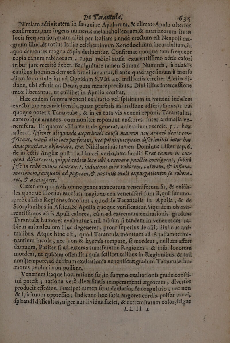 «confirmant,tam ingens numerus melancholicornm,&amp; maniacorum iis in locis frequenrior,quàm alibi per Italiam j-und&amp;-ere&amp;tum eft Neapoli ma. «gnum illud,&amp; totíus Italiz eeléberrimum Xerodochium incurabilium,in «quo dementes magna copia detinentur. Confirtnat qnoque tam frequens «copia canum rabidorum., cujus rabiei caufa exurentiffimo aris calori tribui jure meritó debet, Benignitate ramen Summi Numinis, à rabidis canibus homines demorfi brevi fanantur,fi ante quadrage(imum à moría -diem fe contulerint ad Oppidum S, Viti 40. milliaziis circiter Aletio-di- ftans, ubi effufis ad Deum pura mente precibus. Divi illius interceffiore mox liberantur, ut cuilibet in Apulia conftat. ETE Hzc eadem fumma veneni exaltario vel (pirituium in veneni indolem -eve&amp;torum excandefcentia,quam przfatis animalibus adfcripfimus;tribut quoque poterit Tarantolz , &amp; inea tota vis veneni reponi. Tarantulas, .czterofque arancos communiter reponunt au&amp;tores. inter animalia ve- -menifera. Ec quamvis Harveus de generat, animalium exercit, $7. hec afferat. Tpfemet aliquando experiundi caufa manum acu aranei dente come ifricant, mami alio loco'perforaui, nec potuiquicquam difcriminis inter bas -dugs puntluras obferv are, Gc. Nihilominüs tamen Dominus Lifter cap.6. .de infe&amp;tis Auglie poft illa Harvei verba;hzc fubdit. Erat tamen in cute ,quod. difcerneret,quippó eodem loco ubi venenata puatlio contigerat, fubirà defe in tuberculum contraxit, induitque mox ruborem, calarem, &amp; inflam- mationem,t anqnari ad pugnam,C nocens omali expurgatianem fe vobora - , et, C. accingeret,! | : | Caterum quamvis omne.genus araneorum venenifetum (rt, &amp; exitia- les quoque illorum morfus; magistamen veneniferi funt ii,qui füummo- :pere calidas Kegiones incolunt ; quod de Tarantulis in Apulia, &amp; de Scorpionibus ia Africa,&amp; Apulia quoque verificantur,Siquidém obexu- -xentiffimos acris Apuli calores , cüm,ad extremum exaltationis: gradum Tarantulz humores evehantur ; nil mitüm (i tandem in vehienela — ;biem animalculum illad degeneret , prout fuperiüs de liis diximus ani- malibus, Atque liinc eft , quod Tarantula montium ad Apuliamtermi- antium incola ,nec non &amp; hyemis tempore, fi mordeat  nullum affert. damnum, Patiter fi ad exteras transferatur Regiones ;/ &amp; inibi locorum mordear, ne quidem offendit ; quia fcilicet calibus in Regionibus, &amp; tali apni[tempore;ad debitum exaltationis veneniférz gradum T'atantule hu- mores perduci non poffunt, | | FUR Venenum itaque hoc, ratione fui;in fummo exaltationis graduconfli- tui poteft. ratione veró diverfitatis.temperamenti agrorum , dlveríos p:oducit effe&amp;us, Precipui tamen funt denfatio, &amp;:coagulatio , nec non &amp; fpiritum oppreffio ; Iudicant. hoc fatis angores cordis, pulfus parvi, fpiraudi difficultas, niger aut lividus faciei, &amp; extremitatum color;frigus LL1l.a