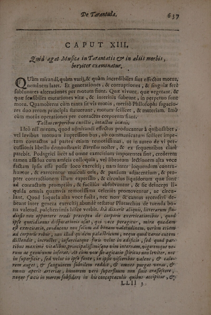 * i Dé Tante, 657 - Qoid agat. Mufica in Tarantatis eo» in aliis morbis ,. breyiter examinatur,,. neminemlater. Et generationes , &amp; corrüptiones ; &amp; fingulz ferà- füblunates alterationes per motum:fiunt. Quz vivunt, quz vegetant, &amp;C quz fenfibiles mutationes vite , &amp;- interitüs fubeunt , in perpetuo funt motu. Quamobren: cüm tanta fit vis motüs , meritó Philofophi fagacio- res duo rerum principia (tatuerunt , motum: fcilicet , &amp; materiam. Imó' cüm motüs operationes per contactus corporüm'fiant; n Tatlas corporibus cuntlas , intatlus inmai, : Ideó nil miram, quod admirandi effectus producantur à quibuflibet ; vellevibus motuum impteflion:ibus, ob communicatum fcilicet impe- «tum conta&amp;us ad partes: ctiam: remotiífimas , ut in aureo de vi pet- cuffionis libello demonftravit Borel/zs nofter , &amp;' ex- fequentibus clare patebit. Podagrici licét ad omne exercitium impotentes fint, crederem tamen affilua cam amícis collequia , vellibroram le&amp;ionem alta voce fa&amp;am ipfis effe poffe loco exercitij ; nam inter loquendum'contra- huitur , &amp; exercentur mufculi oris, &amp; partium 'adjacentium , &amp; pro- pter contractionem illam: expreffio , &amp; circulus liquidoram quz fane: ad conractüm promptiüs ; &amp; faciliós abfolvuntur , &amp; fic deinceps li- quida omnia quamvis remotiffima celeriüs:promovenrur, ac circu- lànt. Qaod loquela altà voce facta , nec nou &amp;'cantus recenferi de- beant inter genera exercitij abundé teftatur Plürarchüs de tuenda bó- na valetud. pulcherrimis hifce verbis. Zr dixerir aliquis, litterarum ffu- diofit non opportere tradi. precepta. de^ corporis exercitationibus , quod: ipfe quotidianus disputationis ufnt , qui voce peragitur , snira. quadam: eft exercitatio, conducens non (olim ad bonam valetudinem, verim eram. ad corporz-robur , non illid quidem palasiricum y neque quod'éavne cutem - dislendir , incruslet! ; infarciatque foris. velut. in edificio , fed quod par tibus maxime vit alibus,principaliffimi(que v1m internam,vigovemque Ute. rum ac genuiuum inferat; At cirm vos fit-agitatio [biritusmon leviter, nec ^ 32 (uperficie:s fed velut iz ipfo fonte y im ipfis vifceribny qaleus ; &amp; calo-^ emnes aperit arterias , humorem vero fuperflaum non. finit-evaffefceve neque f aca in merem fabfidere im bis congeptaenlis. quibus: accipitur , Qux | | | (OBLA. 3; €) mirandi,quàm varij,&amp;é quàm iricredibiles fint effe&amp;tus motus;