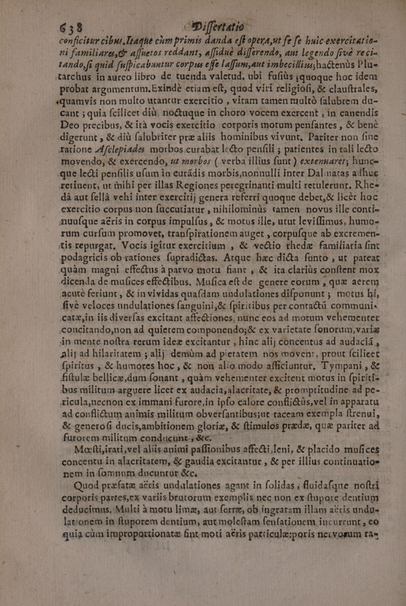 439 Differtatio conficitur cibui.Ttaqte chm primis danda eff opeva,ut fe fe huic exercitatia- ni familiara,d* a[fuetos reddant affidué differendo, aut legendo fivé reci- tando,[i quid fuf[picabuntur corpus effe Laffuam,aut imbecilliusyhactenüs Plus tarchus in aurco libro de tuenda valetud, ubi fufiàs quoque hoc idem probat argamentum, Exindé etiam eft, quod viri religiofi, &amp; clauftrales, «quamvis non multo utantur exercitio , viram tamen tuultó falubrem du- cant ; quia fcilicet diü; noctuque in choro vocem exercent , in canendis Deo precibus, &amp; ità vocis exercitio corporis motum penfantes , &amp; benc digerunt , &amp; diüà falubtiter prz aliis hominibus vivunt. Pariter.non fine ratione Zfclepiades moxbos.curabat le&amp;o penfili ; patientes in tali le&amp;o movendo, &amp; exercendo, uz »orbos ( verba illius funt ) extenaarer; hunc-- .que le&amp;i penfilis ufum in eutádis morbis,nonnulli inter Dalamatas adhue retinent, nt tnihi per illas Regiones peregrinanti multi retulerunt, Rhe- dà aut fellà vchi inter exercitij genera referri quoque debet,&amp; licét hoc exercitio corpus non füccutiatur , nihilominàs tamen novos ille conti- anuufque aeris in corpus impulfus , &amp; motus ille, utut leviffimus, humo- rum curfum promovet, tranfpirationem auget , corpufque ab excremen- tis repurgat. Vocis igitur exercitium , &amp; we&amp;io thedz familiaria fint podagricis ob rationes füpradictas. Atque hac di&amp;a funto , ut. pateat quàm. magni effectus à patvo motu. fiant , &amp; ita clariüs conftent mox 4icenda de mufices effectibus. Mufica e(t de. genere eorum , qux aerem acuté feriunt , &amp; in vividas quafdam undulationes difponunt ; motus hi, five veloces undulationes fanguini,&amp; fpiritibus per conta&amp;ü communi- catz,in iis diverfas excitant affe&amp;tiones, nunc eos ad motum vehementer .concitando,non ad quietem componendo;&amp; ex varietate fonorum,varig | in mente noftra rerum idez excitantur , hinc alij concentus ad audaciá , Alij ad hilaritatem ; alij; demüm ad pietatem nos moven:, prout fcilicet fpiritus , &amp; hümores hoc, &amp; non alio modo afficiuntur, T'ympani , &amp; fiftalz bellice,dum-fonant , quàm vehementer excitent motus in fpiriti- bus militum arguere licet ex audacia; alacritate, &amp; promptitudine ad pe- ricula,necnon ex immani furore,in ipfo calore confli&amp;üs,vel ín apparatu ad conflictum animis militum obveríantibus;ut taceam exempla ftrenui, &amp; genero(i dacis,ambitionem gloriz, &amp; ftimulos prede, que pariter ad furorem militum.conducunt,&amp;e. — - Motfti,irati,vel aliis.animi paffionibus affe&amp;i;leni, &amp; placido mufices concentu in alacritatem, &amp; gaudia excitantur , &amp; per illius continuatios nem in.(omnum ducuntür &amp;c, E | Quod przfata acris undalationes agant in folidas ; fluidafque noftri corporis partes,ex variis brutorum exemplis.nec non ex (tupore dentium deducimus. Multi à motu limz, aut ferre, ob ingratam illam acris undu« lationem in ftuporem dentium, aut moleftam feunfationem iucurrunt , eo quia cüm improportionatz fint moti acris patticule:poris necvosum ra«