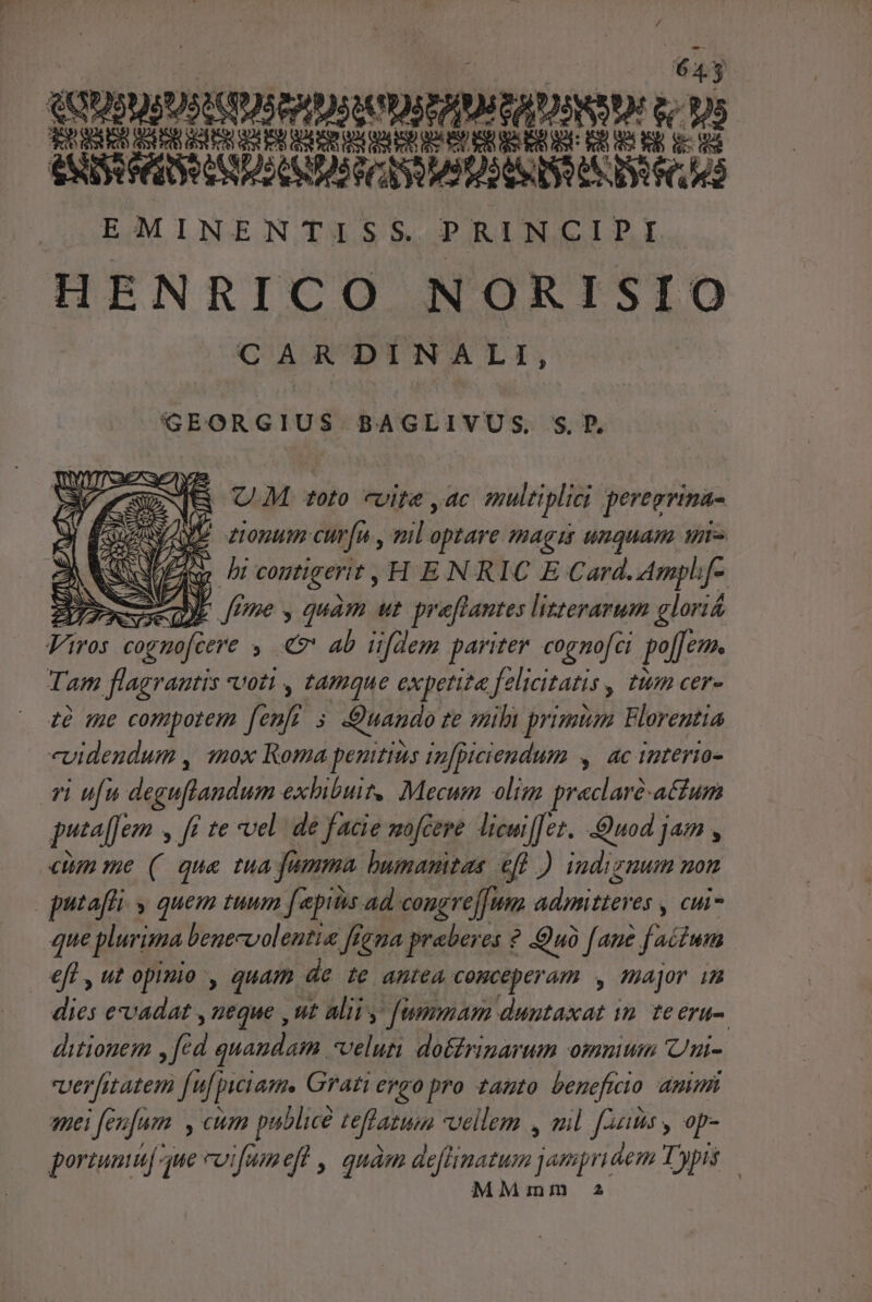 E ANISSRAR ERD^ 0D) COSAS DEN US DR |. EMINENTISS. PRINCIPI HENRICO NORISIO CARDINALI, GEORGIUS BAGLIVUS. S. P. R UM toto vite ,ac multiplici peregrina- jf ptinatus- 2 , loptare magi unquam une bi contigerit , HENRIC E Card.Ampljf- VENE) AN fme y quam ut preftantes lizterarum gloriá Vira cognofcere ; € ab üfdem parrtey cogamofci po[Je. Tam flagrantis voti , tamque expetita Jettcitatis y Inm cer- 1à me compotem Je j Quando ze mili primnm Florentia «videndum , 11ox Roma peuitius in[piciendum ac iuterio- 7i ufu deguflandum. exhibuit. Mecum olim praclaré-attum puta[Jem ; ff te vel. de facie mofcere licuil[ez. uod jam , cum me (( qua tua fumma bumamtas efl ) indizuum non qutaffi y quem tuum [epitis ad congrej]um admitteres y Ci que plurima benecvolentie fiegua praberes ? Quà [aue : fidum. eff , ut opimo , quam. de te antea COHCÉDET AI major 1 dies evadat , ueque , ut alii , fummam duntaxat wn te eru-. ditionem , fc id quaudam velum do&amp;drinarum ommum Uni- verfitatem fuf piciam. Grati ergo pro tanto. beneficio ammi nei [ez jum , CUm pablice Hffatum vellem , ail [Aums y op- porum] aue coifum efl , qnàm diflinetun. jampridem Typis — Mim a2