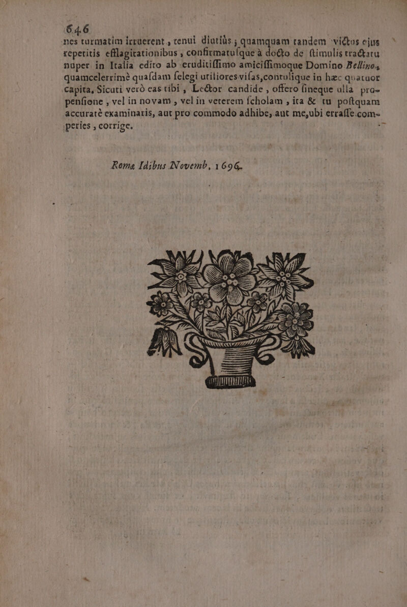 his turmatim irrüerent., tenui. diutíàs ; quamquam tandem victus ejus repetitis efflagitationibus , confirmatuque à doo de. (timulis tractu nuper in Italia edito ab -ecuditiffimo amiciffimoque Domino Ze/lizo., quamccelerrím? quaídam felegi utilioresvifas,contulique in hzc quatuor capita, Sicuti veró cas tibi , Le&amp;or candide , offero (ineque ulla. pra- penfiene , vel in novam , vel in veterem Ícholam , ita &amp; tu poftquam accuraté examinaris, aut pro commodo adhibe, aut me,ubi ercaffe.com- ;peries ; corrige. | Roma Idibus INovemb, 1696. ys e orTERITHT :