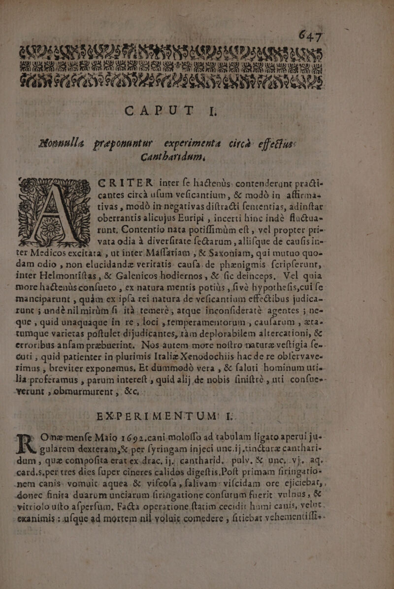 (ODE AQRSSUUDOS PP NSRSNS SIUS ACIDS CIL UIN Bd tit dal t Re bl d Go ct lU ER RU t n RD ER ER BAR PCIE CE SCIAS CLUSTER GC -A.D:U.T..Hh JMonuulla preponuntur | experimenta. circà: effefhus: Cantbaridum, CRITER inter fc ha&amp;tenüs: contenderant pra&amp;ti- cantes circà ufum veficantium, &amp; modó in. affirimá- tivas , modó im negativas di(tra&amp;i fencentias, adinftar oberrantis alicujus Euripi , incerti hinc indé. flu&amp;ua- . runt, Contentio nata potiffimüm eft , vel propter pri- ARMÉE vataodia à diverfitate fe&amp;arum , aliifque de cau(is in-- ter Medicos excitata , ut inter Málfariam , &amp; Saxoniam, qui mutuo quo- dam odio , non elucidandz veritatis: caufa. de phenigmis. fcrip(erunt, inter Helmonti(tas , &amp; Galenicos hodiernos, &amp; (ic deinceps. Vel quia  more hac&amp;tenüsconíueto , ex natura mentis potiiis , fivà hypothefis,cui fe manciparunt , quàm ex ipía rei natura de veficantium effectibus judica- runc 5 undénil mirütn fi. ità. temeré; atque inconfideraté: agentes ; ne- que , quid unaquaque in re , loci .Iemperamentorum 4 caufarum , zta«- tumque varietas poftulet dijudicantes, tàm deplorabilem altercationi, &amp; erroribusanfam prebuerint,. Nos-àutem more noftro naturz veftigia fe. . cti ; quid patienter in plurimis Italiz Xenodochiis hac de re oblervave- rimus , breviter exponemus, Et dümmodó vera , &amp; faluti bominum uti-. lia-proferamus , patum intereft ; quid alij de nobis (iniftrà , uti. confue- erunt .; obmurmurent ;. &amp;c, EXPERIMENTUM'L ( y» Omne menfe Màio 1692.cani.moloffo ad tabulam ligato aperui ja«- X, gularem dexteram, S per fyringam injeci unc.ij tinctura canthari- dum , quae compofita erat ex-drac. ij. cantharid,. pulv, X unc,.vj. aq. card.s.per cres dies fuper cineres calidos digeftis.Poft primam firingatio- .nem canis- vomuic: aquea. &amp; vifcofa , falivam*viícidam ore ejiciebar, , donec finita duarom unciarum (iringatione confutum fuerit vulnas, &amp; vitriolo uíto afperfum. Facta operatione ftatim cecidit hami canis, velot. cxanimis ; .nfque ad mortem nil volait comedere ; fiticbat vehementifTi«-