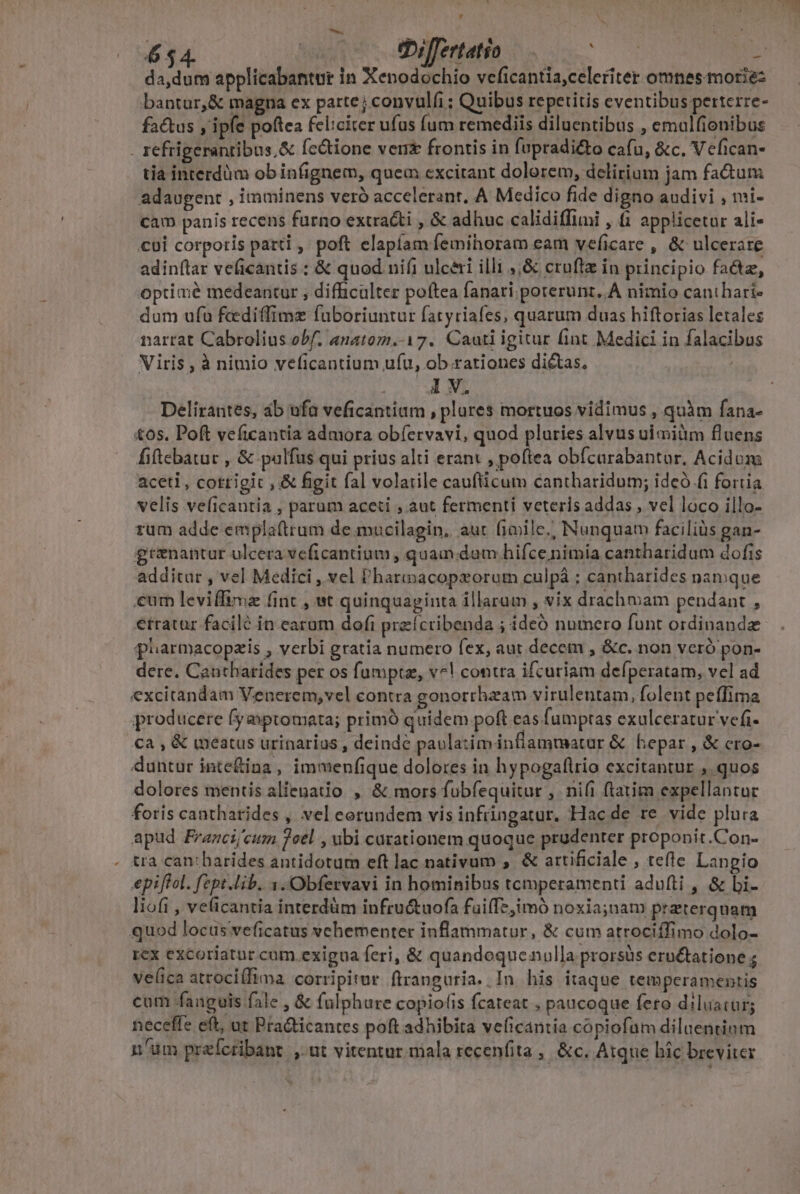 ui 654. coc o Sbiffertatio d p da,dum applicabantur in Xenodochio veficantia,celeriter omnes morie: bantur,&amp; magna ex parte; convulfi ; Quibus repetitis eventibus perterre- factus y ipfe poftea feliciter ufus fum remediis diluentibus , emalfionibus . refrigeranribus,&amp; fectione ven frontis in fupradi&amp;o cafu, &amp;c. Vefican- tia interdüm ob infignem, quem cxcitant dolorem, delirium jam fa&amp;um adaugent , imminens veró accelerant, A Medico fide digno audivi , mi- cam panis recens furno extracti , &amp; adhuc calidiffimi , (1 applicetar ali- cui corporis patti , poft elapíam femihoram eam veficare , &amp; ulcerare adinflar veficantis : &amp; quod nifi ulcéri illi ,,&amp; cruflz in principio fa&amp;tz, optimé medeantur , difficulter poítea fanari porerunt,.A nimio canthari- dum ufa fcediffimz faboriuntur fatyriafes, quarum duas hiftorias letales narrat Cabrolius obf. anatom.-17. Cauti igitur fint Medici in falacibus Viris , à nimio veficantium ufu, ob.rationes dictas, 1 V. Delirantes, 4b ufa veficantium , plores mortuos vidimus , quàm fana- tos. Poft veficantia admora obíervavi, quod pluries alvus uimidm fluens fiftebatur , &amp; palfus qui prius alti erant , poftea obícurabantur. Acidum aceti, cottigic , &amp; figit fal volatile cauflticum cantharidum; ideó fi fortia velis ve(icautia , parum aceti ; aut fermenti veteris addas , vel loco illo- rum adde emplaftrum de mucilagin, aut fiiile.; Nunquam facilis gan- grznantur ulcera veficantium , quam dam hifce nimia cantharidum dofis additar , vel Medici , vel Pharacopxorum culpá ; cantharides namque eum leviffima (int , wt quinquaginta illarum , vix drachmam pendant , etratur faciló in earum dofi praícribenda ; ideó numero funt ordinandz pharmacopzis , verbi gratia numero fex, aut.decem , &amp;c. non veró pon- dere. Cantharides per os fumpta, v^! contra ifcuriam defperatam, vel ad excitandam Venerem,vel contra gonorrhzam virulentam, folent peffima producere fyaxsptomata; primó quidem poft eas fumptas exulceratur vefi- Cà , &amp; inéatus urinarias , deinde paulatim inflammatar &amp; hepar, &amp; cro- duntur inte&amp;ina , immenfique dolores in hypogaflrio excitantur ,. quos dolores mentis alienatio , &amp; mors fubfequitur ,. nifi ftatim expellantur foris cantharides , vel eerundem vis infringatur. Hacde re vide plura apud Frazci/cum 7cel , ubi carationem quoque prudenter proponit.Con- . tra can:barides antidotum eft lac nativum ,. &amp; artificiale , tefte Langio epiftol. fept.lib. 1.Obfervavi in hominibus tcmperamenti adufti , &amp; bi- liofi , veficantia interdüm infructuofa fuilTe, imó noxia;nam praterqnam quod locus veficatus vehementer inflammatur, &amp; cum atrociffimo dolo- rex excoriatur cum.exigua feri, &amp; quandoquenulla prorsüs eructatione ; velica atrocillima corripitur. ftranguria. In his itaque temperamentis cum fanguis fale , &amp; falphure copiolis fcateat , paucoque fero diluatur; neceffe eft, ut Pra&amp;icantes poft adhibita velicantia cópiofum diluentinm n'üm przíctibant ,-ut vitentur niala recenfita , &amp;c. Atque hic breviter