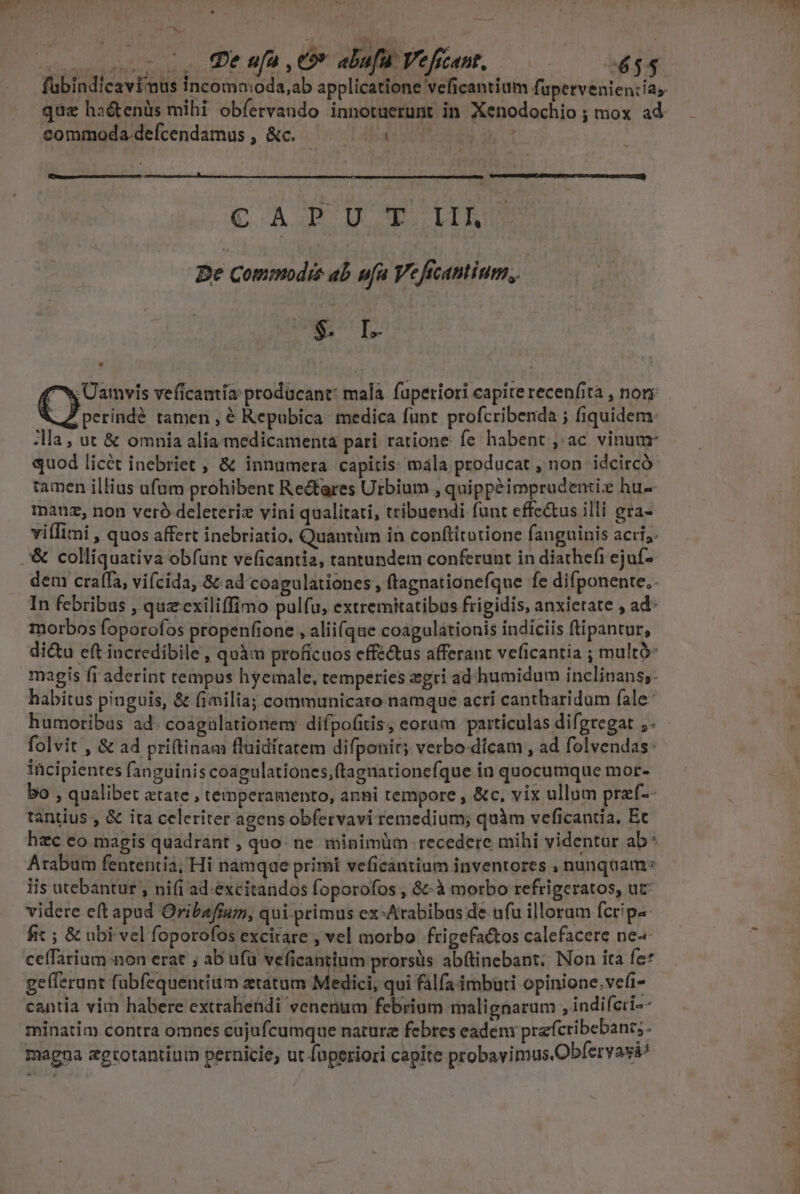-0, Peufa Or alafaVefiet, 686 commoda defcendamus , &amp;c. Abs Mec REDUCED ASUBUNSENI SIUE VIVERE en rro CAP DM ITO Be Commodis ab ufa Veficantium, | $. I. X Üamvis veficamia:prodücant: mala. fuperiori capite recenfità , norr perindé tamen , € Repubica medica funt profcribenda ; fiquidem: Ma , ut &amp; omnia alia-medicamenta pari ratione fe habent, ac vinum quod licét inebriet , &amp; innumera capitis: mala producat , non idcircó- tamen illius ufum prohibent Rectares Urbium , quippéimprudentiz hu- manuz, non veró deleteriz vini qualitati, tribuendi funt effc&amp;us illi gra- viffimi , quos affert inebriatio. Quantüm in conftitutione fanguinis acri; .'&amp; colliquativa obfunt veficantia, tantundem conferunt in diathefi ejuf- dem craífa, vifcida, &amp; ad coagulationes , ftagnationefque fe difponente.. In febribus , quzcxiliffimo pulfu, extremitatibus frigidis, anxietate , ad- morbos foporofos propenfione , alii(que coagulationis indiciis ftipantur, di&amp;u eft incredibile , quàm proficuos effectus afferant veficantia ; multó- magis fi aderint tempus hyemale, temperies zgri ad humidum inclinans;- habitus pinguis, &amp; fimilia; communicato namque acri cantharidum fale: humoribas ad. coagulationem: difpofitis, eoram particulas difgregat ;- folvit , &amp; ad priftinam fluiditatem difponir; verbo-dicam , ad folvendas: incipientes fanguinis coagulationes,(taguationefque in quocumque mor- bo , qualibet atate , temperamento, anni tempore , &amp;c, vix ullum przf-- tantius:, &amp; ita celeriter agens obfervavi remedium; quàm veficantia, Ec hzc eo magis quadrant , quo: ne minimüm recedere mihi videntur ab* Arabum fententia; Hi namque primi veficantium inventores , nunquam: lis utebantur , ni(i ad. excitandos foporofos , &amp;&amp;à morbo refrigeratos, ut videre eft apud Oribafrum, qui primus ex^Arabibas de ufu illoram fcripa fit ; &amp; ubi vel foporofos excirare , vel morbo frigefactos calefacere ne ceffarium-non erat ; ab ufü veficantium prorsüs abftinebant; Non ita fe* ge(ferunt fabfequentiiim ztatum Medick qui falfa imbuti opinione.vefi- cantia vim habere extrahetdi venenum febrium malignarum ,indiferi^- minatim contra omnes cujufcumque nature febres eadeni prefcribebant;. magna egtotantium pernicie, ut faperiori capite probavimus Obfervavi/