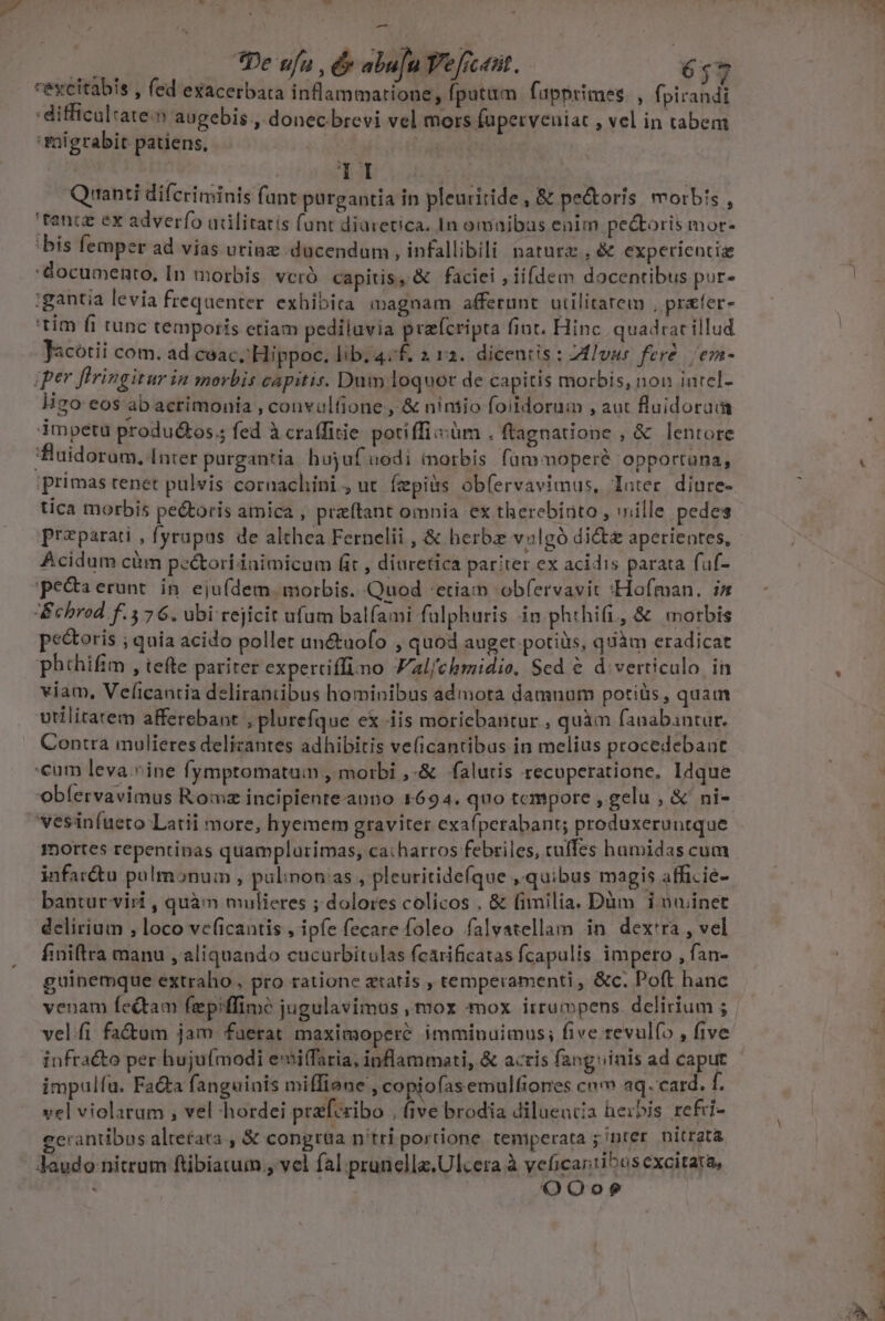 -— m pe ufa T abu[u Y'e C40. 637 reycitabis , fed exacerbata inflammatione, fpatüm fapprimes. , fpirandi :difficaltate.n augebis ,. donec brevi vel mors fuperveniat , vel in tabem migrabit patiens, ; | Em Quanti diferiminis funt purgantia in pleuritide , &amp; pectoris morbis , tence ex adverfo adlitatis funt diaretica. In omaibas enim pectoris mor- 'bis femper ad vias urinz ducendum , infallibili naturz , &amp; experiencia documento, In morbis. veró capitis, &amp; faciei , iifdem docentibus pur- :gantia levia frequenter. exhibita magnam afferunt. utilitarem , prafer- 'tim fi runc temporis etiam pediluvia praícripta fint. Hinc quadracillud Jacótii com. ad coac, Hippoc. lib. 4;f. 2 12. dicentis : Zlvus fere. ems- iper flringitar in moybis capitis. Dum loquor de capitis morbis, non intel- ligo eos ab acrimonia , convulfione , &amp; niniio foildoruim , aut fluidoram impetu produ&amp;os.; fed à cra(fitie potiffiisüm . ftagnatiopne , &amp; lentore 'fuidorum, Inter purgantia hujuf nodi inorbis fümmoperé opportuna, primas tenet pulvis cornachini , ut Íepits obfíervavimus, lauter diure- tica morbis pectoris amica , preftant omnia ex therebinto , ville pedes preparati , fyrupus de althea Fernelii , &amp; herba volgó dict aperientes, Acidum cüm pe&amp;ori inimicum fit , diuretica pariter ex acidis parata fuf- pe&amp;aerunt in eju(dem morbis. Quod etiam obfervavit :Hofman. i» Behrod f.376. ubi rejicit ufum balfami fulphuris in phthi(i, &amp; morbis pectoris ; quia acido pollet an&amp;uofo , quod auget.potiüs, quàm eradicat phthifim , tefte pariter expertiffimo Jal/chmidio, Sed € d. verticulo in viam, Veficantia delirantibus hominibus admota damnum potiàs, quam vtilitatem afferebant , plureíque ex iis moriebantur , quàm fanabantur. Contra mulieres delicantes adhibitis veficantibus in melius procedebant cam leva .^ine fymptomatum , morbi ,-&amp; falutis recuperatione, Idque obfervavimus Romz incipiente-anno 1694. quo tempore , gelu , &amp; ni- vesinfueto Latii more, hyemem graviter exafperabant; produxeruntque mortes repentinas quamplurimas, ca:harros febriles, cuffes hamidas cum infar&amp;tu pulmonum , pulinon as , pleuritidefque , quibus magis affi.ie- bantur-viri , quàm mulieres ; dolores colicos , &amp; fimilia. Dàm iuuinet delirium , loco ve(icantis , ipfe fecare foleo falvatellam in dex'ra , vel finiftra manu , aliquando cucurbitulas fcarificatas fcapulis impero , fan- guinemque extraho , pro ratione etatis , temperamenti, &amp;c. Poft hanc venam fedtam fepiffimó jugulavimus , mox mox irrumpens. delirium ; veli fa&amp;um jam fuerat maximoperé imminuimus; five revulfo , five infracto per hujuímodi emiffaria, inflammati, &amp; acris fangvinis ad caput impulfu. Fata fanguinis miffione , copiofasemulfiones cn» aq. card. f. vel violatum , vel hordei praforibo , five brodia dilueucia herbis refri- cerantibus altefata , &amp; congrta n'tri portione. temperata ; inter nitrgta laudo nitrum ftibiatum , vel fal prunella.Ulcera à veficaniibus excitata, OOo?