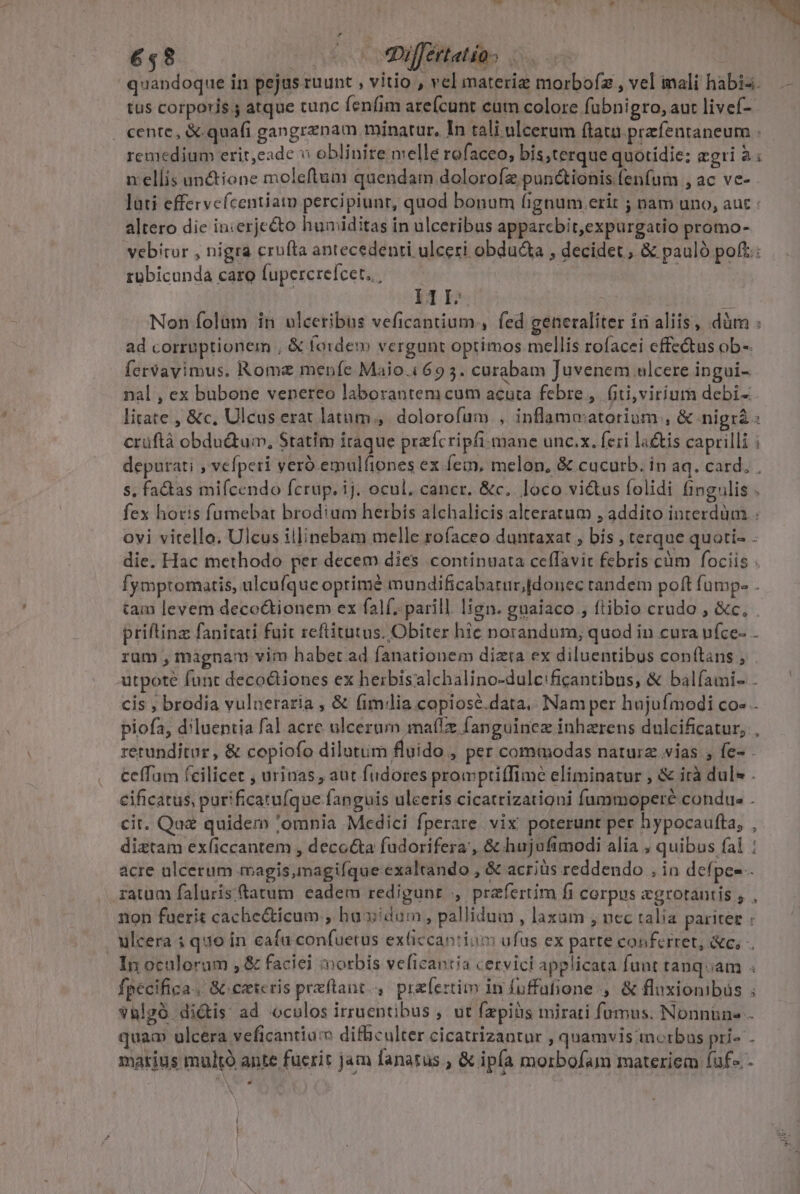 quandoque in pejus ruunt , vitio , vel materie morboíz , vel mali habia. — tus corporis ; atque tunc fenfim arefcunt cum colore fubnigro, aut livef-- | cente, &amp;.quafi gangrznam minatur, In tali ulcerum ftat przfentaneum . remedium erit,eade v oblinite melle rofaceo, bis;terque quotidie; agri à : n:ellis unctione moleftum quendam dolorofz pun&amp;tionis fenfum , ac vc- lati effervefcentiam percipiunt, quod bonum fignum erit ; nam uno, aut : altero die in:erjecto humiditas in ulceribus apparcbit,expurgatio promo- vebitor , nigra crufta antecedenti ulceri obdu&amp;a , decidet , &amp; pauló poft: rübicunda caro fupercrefcet. | | Mp T Non folum in ulceribus veficantium., fed generaliter 1 aliis, düm : ad corruptionem , &amp; fo:dem vergunt optimos mellis rofacei effectus ob-- fervavimus. Rome menfe Maio.i69 5. curabam Juvenem ulcere ingui- nal , ex bubone venereo laborantem cum acuta febre ,. fiti,virium debi- litate , &amp;c, Ulcus erat latum, dolorofum , inflama:atorium , &amp; nigrà : crüftà obdu&amp;tum, Statim iraque prafcripfi-mane unc.x. feri la&amp;tis caprilli i deputati , vefpeti veró emulfiones ex fem, melon, &amp; cucurb. in aq. card. s, factas mifcendo fcrup. ij. ocul. cancr. &amp;c. loco vi&amp;tus folidi fingulis . fex horis fumebat brodium herbis alchalicis alteratum , addito interdum ovi vitello. Ulcus illinebam melle rofaceo duntaxat ; bis , terque quoti- . die. Hac methodo per decem dies continuata ceffavit febris càm fociis . fymptomatis, ulcufque oprimé mundificabarur; [donec tandem poft fump- . tam levem deco&amp;tionem ex falf..parill. lign. guaiaco , ftibio crudo , &amp;c, . priftinz fanitati fuit reftitutus. Obiter hie norandum, quod in cura ufce- . rum , màgnam vim habet ad fanationem dizta ex diluentibus conftans , utpote funt decodiones ex herbisalchalino-dulc:ficantibus, &amp; balfíami- . cis , brodia vulneraria , &amp; fimlia copiosé.data.. Nam per hujufmodi co» . piofa, d'luentia fal acre ulcerum maíz fanguinez inharens dulcificatur, , retunditur , &amp; copiofo dilutiim fluido , per commodas natura vias , fe- Ceffam fcilicet , urinas, aut fudores prompriffime eliminatur , &amp; irà dul» . cificatus, purificatufque fanguis ulceris cicatrizatigni fummoperé condue . cit. Quz quidem 'omnia Medici fperare vix poterunt per hypocaufta, , diztam exficcantem , decocta fudorifera', &amp; hujufimodi alia , quibus fal : acre ulcerum magis, magifque exaltando , &amp; acriüs reddendo ,in defpee-- raum faluris tatum eadem redigunr , praefertim fi corpus egrotantis ; , non fuerit cache&amp;ticum ; huoidum , pallidum , laxum , nec talia pariter : . ulcera i quo in ceaíu confuetus exliccantioo: ufus ex parte conferret, &amp;c, In oculorum , &amp; faciei morbis veficantia cervici applicata fuat tanqoam fpecifica.. &amp; ceteris prxftant.,. praefertim in fuffufione ,. &amp; fluxionibüs ; vhlgó dictis ad «oculos irruentibus , ut fapiüs mirati fumus. Nonnüne - quam ulcera veficantiu difhculter cicatrizantur , quamvis inorbus pri» . matius multó ante fucrit jam fanatus , &amp; ipfa morbofam materiem fuf .