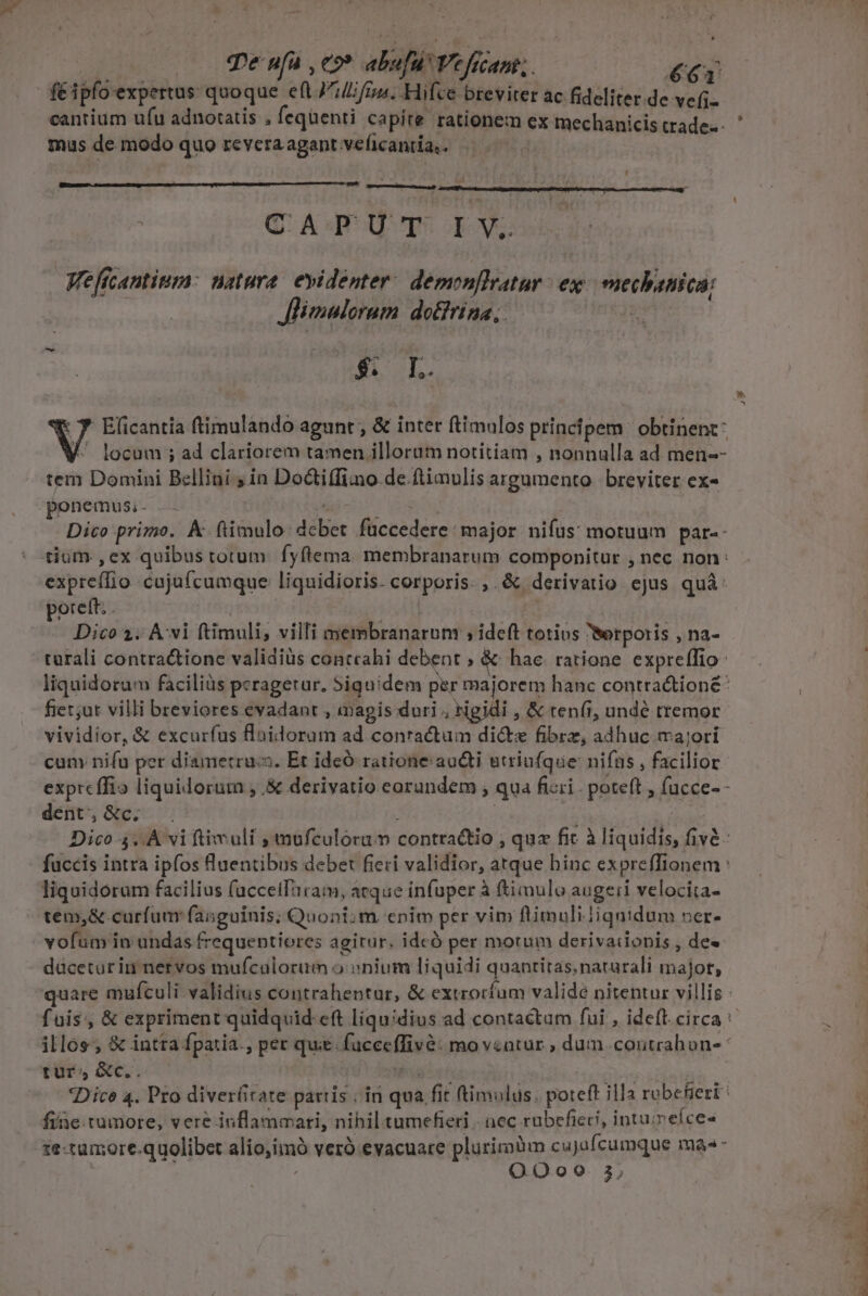 * qe nfü , eo» abufu Veficant;. €T | fé ipfo expertus: quoque e(l J^lifin. Hifce breviter ac. fideliter.de vefi- mus de modo quo revera agant veficantia,. CAPUT IV. Weficantitum: natura. evidenter. demenflratur ex: mechanica; Jlimaloram do£frina, | (rure : 7 Elicantia ftimulando agunt ; &amp; inter ftimulos principem ' obtinent: V locum ; ad clariorem tamen illorum notitiam , nonnulla ad men-- tem Domini Bellini ; in Do&amp;tiffi:no de ftimulis argumento. breviter ex- ponemus, . Mov. | Dico primo. A-ftimulo: dcbet fuccedere: major nifus: motuum par-- tium ,cx quibus totum. fyflema. membranarum componitur , nec non: expreffio cujufcumque liquidioris. corporis. ,. &amp; derivatio. ejus quà: porett; . : acit] | | Dico 2; Avi ftimuli, villi membranarum ; ideft totius Werporis , na- turali contractionc validiüs contcahi debent ; &amp;- hac. ratione expre(Tio- fiet;ut villi breviores evadant , magis duri , tigidi , &amp; ren(i, undé tremor vividior, &amp; excurfus flaidoram ad conractum di&amp;s fibrz, adhuc majori cun nifu per diametruc. Et ideÓ ratione: aucti utriufque: nifus , facilior dent, &amp;c. liquidorum facilius (acceifaram, atque infuper à fimulo augeri velocita- tem,&amp; curfum: fasguinis; Quoni;m. cnim per vim ftimuliJiqnidum ner- vofum in undas frequentiores agitur. idcó per motum derivaiionis , de» daüceturin nervos mufculorum o: onium liquidi quantitas. natarali majot, » ^ turs &amp;c.. fine tumore, vere inflammari, nihiltumefieri | nec rubefieci, intuimeíce- 1e-tumore.quolibet aliojimó veró evacuare plurimüm cujofcumque ma«- ; ; OQ. Oo20 3 j