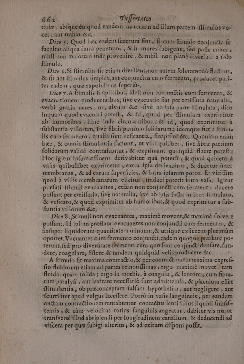 (62 desc tDaffevtatio i sU | teriz ; abfque 'éo quod eandem uateriam ad illam partem fti sulüsso- cet , aut trahat &amp;c. dE E TTE á id Dico: $. Quod hzc eadem fecurura fint , fi cn ftimólo conjuncta fit facultas aliqua intió penetrans , &amp; himores fobigens; fed polle ciiam , nihil non malorui inde provenire ,.&amp; nihil non plané diverfuio à (olo ftimulo. nou Es | Dico 6.Si ftininlus fic etiam divellens,non aotem folummodiflc&amp;ens, &amp; fit aat (tiiulus Gmplex;ant.conjun&amp;tus cuia fermento, producet pati- ter eadein , que expofui vus foperilis, - | Dice 7.A ftimulis fi hplicibus, ideit non coniunctis cum fermento, &amp; «evacuationem.producentibus; five evacuatio fiat per emiffaria naturalia, verbi gratia nares , 0s, alvum &amp;c. (ive ab ipfa parte (timulata ; dico inquam quod evacuari poteft, &amp; id, quod per ftimulum expriinitur ab humoribus , hinc inde circuiantibus ; &amp; iid, quod exprimitur. à fubftantia. villorm, five fibris partiu v folidarum.; idemque fiet à ftimu- lis cam fermento , qualia funt veficantia , (inapifmi &amp;c, Quoniam enim hzc , &amp; omnia (timulantia faciunc., ut villi quiliber , five fibre partium folidarum validé .contrahantur , &amp; «exprimant quidquid :fluere poteft: Hoc igitur ipfum efllaens derivabicur quà porerit ; &amp; quod quidem à vafis quibuflibet exprimetur , extra ipfa derivabiror., &amp; ducetur inter membranas , &amp; ad earum fuperficies, &amp; iatra ipfarum poros, Et viciffim quod à villis membranarum elicitur , traduci porerit intra: vafa, Igitur prafati- ftimuli evacaantes , etia non conjun&amp;ti cam fermento. ducere pe(fuat per emiffaria, five naturalia, ive ab ipfis fata :n loco ftimulato, &amp; veficato,&amp; quod. exprimitur ab hamoribus, &amp; quod exprimitur a fub- ftantia villorüm.&amp;c. | Dice $.,Stimuli non evacuantes , maxime movent;&amp; maximé folvere poffunt. Id ipfim przftant evacuantes non conjun&amp;ti cam fermento, &amp; infuper liquidorum-quantitatem minuunr,&amp; utrique ex(iccenrpluriniüm oportet, Vacantes cum fermento conjun&amp;ti.eadem quoque przftare po- terunt,fed pro divetfitate Fermenti cum quo fant conjuncti denfare,fun- 'dere, coagulare; fiftere.&amp; tandem quidquid velis producere &amp;c | A ftimolo fit maxima contraQtio,&amp; per contractionem maxima exprefz fio fluidorom etiam ad partes remotiffimas , ergo. maxime movet , ram fluida. quac folida ; ergo in morbis, à coagulo , &amp; lentore, cum fibra- rum paralyfi , aut laxitate neceffarió funt admittenda, &amp; piaculum effet ftimulantia, ob przconceptam falíam hyporhefim , aut negligere. aut fcurriliter apud vulgus laceTere. Porró in vafis fanguineis , per eandem auctam contractionem mutabuntur. conta&amp;us lenti illias liquidi (ubfif- tenris, &amp; cüm velocitas totius fanguinis augeatur, dabitur vis major tranfversé illud abripiendi per longitudinem canalium. &amp; deducendi ad viícera per qua fubigi ulterius , &amp; ad exitum difponi poffit.