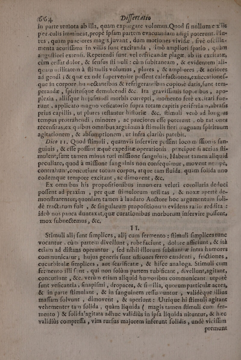 in parte remota ab illa, quam expurgare volamus.Quod fi nüllumex iis per.culis immineat,prope ipfam partem evacuandam adigi poterunt. Un res , quàm pauc'ores mag's juvant , dum motiones vividz , five ofcilla- menta acuriffioa in villis funt excitanda , imó ampliori fpatio , quàm anguftiori extenti, Repetendi funt. vel refricande plage, ab iis excitat, cüm ceífat dolor, &amp; fenfus (li vuli : càm fübitaneam , &amp; evidentem 'ali- quam utilitatem à ftimulis volumus , plures , &amp; ampliores ,'&amp; acriores ad geodi ; &amp; quz exinde fupervenire poffent calefa&amp;tiones,exíiccationef- .que in corpore hu ne&amp;antibus &amp; refrigeranibis copiose daris,(unt tem- ,perandz , fpiritafque demulcendi &amp;c. Ita. graviffimis toporibus , apo piesia , aliifque hujafmiodi morbis correpti , momento fere excitari fue- runt , applicato magno veficatorio fupra totam capitis periferiaim;abrafis prius capillis, ut plures teftantur biftrorie . &amp;c, (timuli veró ad long:us tempus protráhendi , minores , ac pauciores effe poterunt , ob rat ones recenfitas;ex quibus omnibus arguimusà ftimulis fieri i&amp;agnam fpirituum agitationem , &amp; abfumptionem , ut infra clariüs patebit. Dico 11. Quod ftimuli , quamvis ipfervire poffint loco m ffion:s fan-- guiuis , &amp; efTe poffint qué expedita operationis . prxcipue fi acrius fti mulent;funt tamen minus tuti miffione fanguinis, Habent tamen aliquid peculiare, quod à miffione fanguinis nón confequimur , movent neipes contrahun:,concutiunr totum corpus, atque tam fluida, quam folida uno eodemque tempore excitant , ac dimovent , &amp;c. Ex omn/bus his propofitionibus innumera veluti corollaria deduci poffent ad praxim , per que ftimulorum utilitas , &amp; nox aperte de- monftrarentur; quoniam tamen à laudaro Auctore hoc argumentum foli- dé tractatum fuit , &amp; (ingularum propofitionum evidens ratio reddita : ideó nos pauca duntaxat,que curationibus morborum infervire pollent, mox fubne&amp;temus , &amp;c. E | 1T. Stimuli alij fant fimplices , alij cum fermento : ftimuli fimplicestunc vocantur , càm partem divellunt , rubefaciunt , dolore afficiunt , &amp; ità eiiam ad diftans operantur. , fed nihilillorum fübftant'z intra humores communicatur; hujus generis funt uftiones ferro candenti , fridtiones , cucurbitulz (implices , aut fcarificate , &amp; hifce analoga. Stimuli cum fermento illi f';nt , qui non folàm partem rabificanc , divellant;agitant, concutiunt , &amp;c, verüm etiam aliquid hamoribus communicant. utpoté funt veficantia , inapifmi , dropaces, &amp; (i«Pilia, quorum particule acres, &amp; in parte ftimalant , &amp; in fanguinem reffuvuntur ,. validéque illius maffam folvunt , dimovent , &amp; aperiunt : Utrique hi ftimuli agitant vehementer tan folida , quàm liquida (| magis tamen ftimuli cum. fer- mento ) &amp; folida'agitata adhuc validiüs in ipfa liquida nituntur, &amp; hec validiüs compreffa , vim rurfus majorem inferunt folidis , ande viciflim premunt