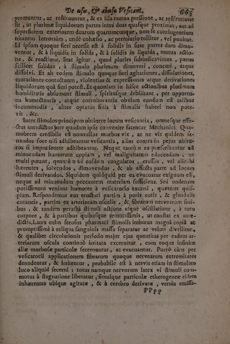 l e  De ufu , € abu[n Pe [icant, 66; «premuntur , ac reftituuntur , &amp; ex illa mutua preffione , ac reftitutione -fit , ut plurims liquidorum partes intra duas quafque proximas , aut ad. faperficiem exteriorem duarum quarumcunque , non:fe contingentium nitantur. Íntrorsàm , unde cohafio , ac permixtiottollitur , ve] ponitur, X4d ipfum quoque fierí neceffe eft à. folidis in. fuas, partes dum dimo- ventur , &amp; à liquidis in folida , &amp; à folidis in liquida , mutua a&amp;io- ne, &amp; reaé&amp;tione, Stat igitur , quod pluries fubindicavimus , partes ifcilicet folidas , à ftimulo plurimum: dimoveti , concuti , atqae di(folvi. Et ab eodem ftimulo. quoque fieti agitationes , diffolutiónes, mutationes contactaum , violentias &amp; expreffiones atque derivationes Aiquidorum quà fieri poteft. Et quoniam in hifce actionibus plurimum , humiditatis abfumunt ftimuli ., fpiritufque debilitant , per opportue ^na humectantia , atque corroborautia obviam eundum e(t talibus incommodis , 'aliter optatus finis à ftimulis haberi non pote- rit . &amp;c. ^ Inter (timulos principem obtinere locum ve(icantia, omnefque effz- - &amp;us antedi&amp;os jure quodam ipíis convenire fatentur Mechanici. Qua- mobrem credibile eft nonnullos: morbos vix , ac ne vix quidem fa- nandos fore nifi adhibeantur veficantia, alies contain pejus abitu- »F0s fi imprudenter. adhibeantur. Meque rautü.n ea przfcribantur ad -minuendam humorum copiam , vel malignitatem educeadam-; uc multi putant, quan:àm ad eofdem coagulatos , cra(fos , vel alicubi harentes , folvendos , dimovendos , &amp; ab sffc&amp;ta patte ad. locam *ftimuli derivandos, Siquidem quidquid per ea evacuatur exiguum efi, meque ad minueudam peccantem materiam füfficiens. Sed undenam potiffimum veniant humores à veficatorio excreti , quzteret quif- .piam. Refpondemus eos eru&amp;tari partim à poris cutis , &amp; glaádulis cutaneis , partim «ex arteriarum ofculis , &amp;,fibrarum nerycaram fini- :bus , &amp; tandem peradá .ftimuli actione. atque ofcillatione , à toto corpore , &amp; à partibus quibufque remoriffimis, ut conftat ex anre- di&amp;is.Latex enim ferofus pharmaci ftimulis imbutus magná copià ac «promptiffimé à reliqua fangainis malfa feparatur ac veluti divellitur; &amp; qualibet circulationis periodo major ejus quantitas per cadem ar- teriarum ofcula continuó irritata excernitur , cum eoque infinite álie morbo(z particule fecernuntur., acevacuantur. Porró cüm per veficatorii applicationem fibrarum queque nervearum extremitates denudentur , &amp; irritenrur , probabile eít à nervis etiam in (timulato loco aliquid fecerni ; totus namque nervorum latex vi (timuli com- ' 4motus à ftagnatione liberatur ,fimulque particule etherogenez eidem dnhzrentes ubique agitatz , &amp; à cerebro derivate , versüs cmilfa- : PPpp