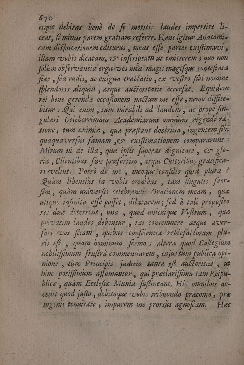 $70 e : H eique. debitas. ben? de fé meritis. laudes. impertire. li- ceat, [i minus parem gratiam veferre, Hauc igitur Anatotti- cam disfutarionem editurus , meas. e[[e. partes exiftimarui , illam cvobis dicatam, «7* in[criptam ut emitterem 5 quo non foliom ob[er-vantia erga -vos méa magis tnagtfoue comte[lata frat , fid vudis, ac exigua traílatio , ex cveftro [ibi nomine ffplendoris aliquid , atque au&amp;foritatis accerfat, Equidem rei bene gerenda. occaftonem na&amp;tum me ejfe y nemo diffite- bitur : Qui. enim , tum mirabili ad laudem y, ac prope [en-. gulari. Celeberrimam: Academiarum omnium regendi vA- Lione, tum exituia , qua preflant do£trina , wagentem 271 quaquarver[ us famam ,ez exiflimationem compararunt 5 Mirum ui de illa que ipfis fuperat dignitate , e glo- yia , Clientibus. fuis prafertim , atque Cultoribus gratifca- vi coelint.. Porrü de. se y aneogue confilio quid. plura. ? Quam libentius im «vobis omnibus , tam ffagulis. feor- fen, quam wuarver[a celebraudis Orationem meam ,. qua utique infiita, e[fe poffet , dilatarem y fed. à tali propofito ves due deterremt , una , quod unicuique Peffrum ,| que privatim laudes debentur , eas contemuere. atque. aver- fori cos fam , quibus. confaentia- ve&amp;tefatorum | plu- Pis efl. , quam bomiuum | fermo 5. altera quod Collegiuna uobiliffmum fruftrà commendare , cujus tum publica opi- qiue ,4wm Priucipis. jndicio &amp;anta eff. aufforitas , ut big poriffreaum. af[umautur , qui preclariffema tai Reipu- blica , quàm Ecclefe Muzia. faffineant. His. omuibus. ac- cedit quod jufto , debitogue cuabis zribuendo -praconio , p dpgenii tenuitate , imparem sme prorsus aguofcam. .. Hec